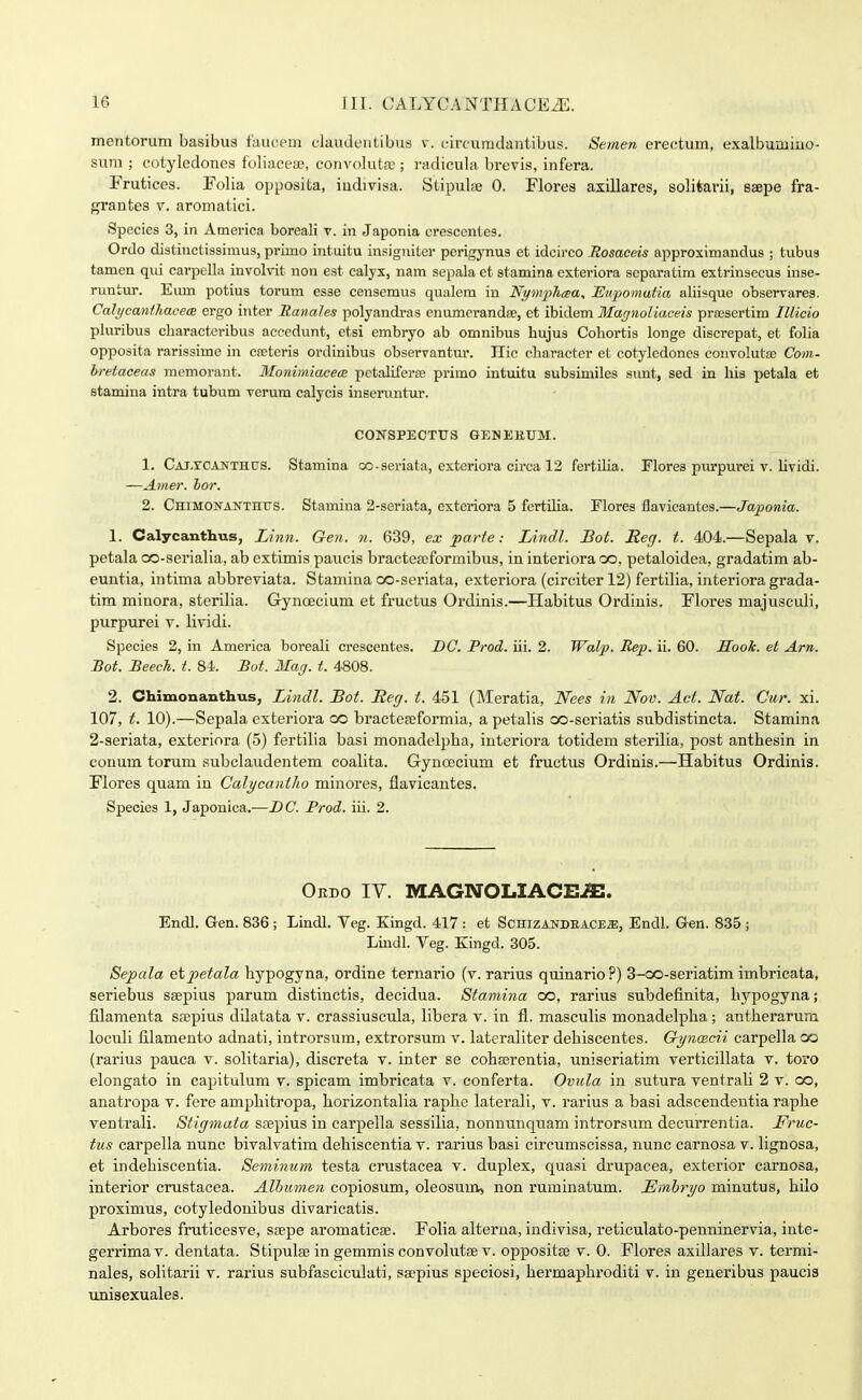 meiitorum basibus fauceni claudeiitibus v. (•ircumdantibus. Semen erectum, exalburuiuo- suni ; cotylcdones foliacete, convolut.T ; i'adicula brevis, infera. Frutices. Folia opposita, iudiviaa. Stipul» 0. Flores axillares, solitarii, seepe fra- grantes v. aromatici. Species 3, in America boreali v. in Japonia crescentes. Ordo distinctissimus, primo intuitu insigniter perigynus et idcirco Rosaceis approximandus ; tubus tamen qui carpella invohnt non est calyx, nam sepala et stamina exteriora scparatim extrinsecus inse- runtur. Eiun potius torum esae censemus qualem in Nynijjlicea, TSnpomaiia aliisque observares. Calycanihacex ergo inter Ranales polyandras enumerandse, et ihidem Matjnoliaceis prajsertim Illicio pluribus cbaracteribus acccdunt, etsi cmbryo ab omnibus bujus Cobortis longe discrepat, et folia opposita rarissime in cretcris ordinibus observantur. Ilic ebaracter et cotyledoncs convoluta; Coin- bretaceas mcmovant. Monimiacem petaliferse primo intuitu subsimiles sunt, sed in bis petala et stamiua intra tubum verum calycis inscruntur. CONSPECTUS GENEEUM. 1. CAJ.rCANTHUS. Stamina oo-seriata, cxteriora circa 12 fertiUa. Flores pm'purei v. lividi. —Amer. hor. 2. CHiMONANxnus. Stamina 2-seriata, extcriora 5 fertilia. Flores flavicantes.—Japonia. 1. Calycanthus, Ltnn. Gen. n. 639, ex parte: lAndl. Bot. Reg. t. 404.—Sepala v. petala co-serialia, ab extimis paucis bractea;formibus, in interiora co, petaloidea, gradatim ab- euntia, intima abbreviata. Stamina oo-seriata, exteriora (circiter 12) fertilia, intei-iora grada- tim rainora, sterilia. Gynoecium et fructus Ordinis.—Habitus Ordiuis. Flores majusculi, purpurei v. lividi. Species 2, in America boreali crescentes. DC. Prod. iii. 2. Walp. Rep. ii. 60. Sook. et Arn. Bot. BeecTi. t. 84. Bot. Mag. t. 4808. 2. Ohimonanthus, Lindl. Bot. Reg. t. 451 (Meratia, Nees in Nov. Act. Nat. Cur. xi. 107, t. 10).—Sepala exteriora co bracteseformia, a petalis oo-seriatis subdistincta. Stamina 2-seriata, extcriora (5) fertilia basi monadelpba, iuteriora totidem sterilia, post antbesin in couum torum subclaudentem coalita. Gynoecium et fructus Ordinis.—Habitus Ordinis. Flores quam in Calycaniho minores, flavicantes. Species 1, Japonica.—DC. Prod. iii. 2. Oedo IV. MAGNOLIACEiS. Endl. Gen. 836 ; Lindl. Veg. Kingd. 417 : et ScHizANDEACE.a:, Endl. Gen. 835; Liiidl. Yeg. Kingd. 305. Sepala etpetala bypogyna, ordine ternario (v. rarius quinario?) 3-oo-seriatim imbricata, seriebus seepius parum distinctis, decidua. Stamina oo, rarius subdefinita, bypogyna; filamenta sajpius dilatata v. crassiuscula, libera v. in fl. masculis monadelpba; antberarum loculi filamento adnati, introrsum, extrorsum v. lateraliter debiscentes. Gyncecii carpella co (rarius pauca v. solitaria), discreta v. inter se cohasrentia, uniseriatim verticillata v. toro elongato in capitulum v. spicam imbricata v. conferta. Ovula in sutura ventrali 2 v. oo, anatropa v. fere ampbitropa, horizontalia rapbe laterali, v. rarius a basi adscendentia raphe ventrali. Stigmata stepius in carpella sessilia, nonnunquam introrsum decurrentia. Fruc- tus carpella nunc bivalvatim dehiscentia v. rarius basi circumscissa, nunc carnosa v. lignosa, et indehiscentia. Seniinum testa crustacea v. duplex, quasi drupacea, exterior carnosa, interior crustacea. Altjumen copiosum, oleosum, non ruminatum. Emhri/o minutus, hilo proximus, cotyledonibus divaricatis. Arbores fruticesve, S£epe aromaticse. Folia alterna, indivisa, reticulato-penninervia, inte- gerrimav. dentata. Stipulse in gemmis convohitEe v. oppositse v. 0. Florea axillares v. termi- nales, soUtarii v. rarius subfasciculati, sajpius speciosi, hei'maphroditi v. in generibus paucis unisexuales.