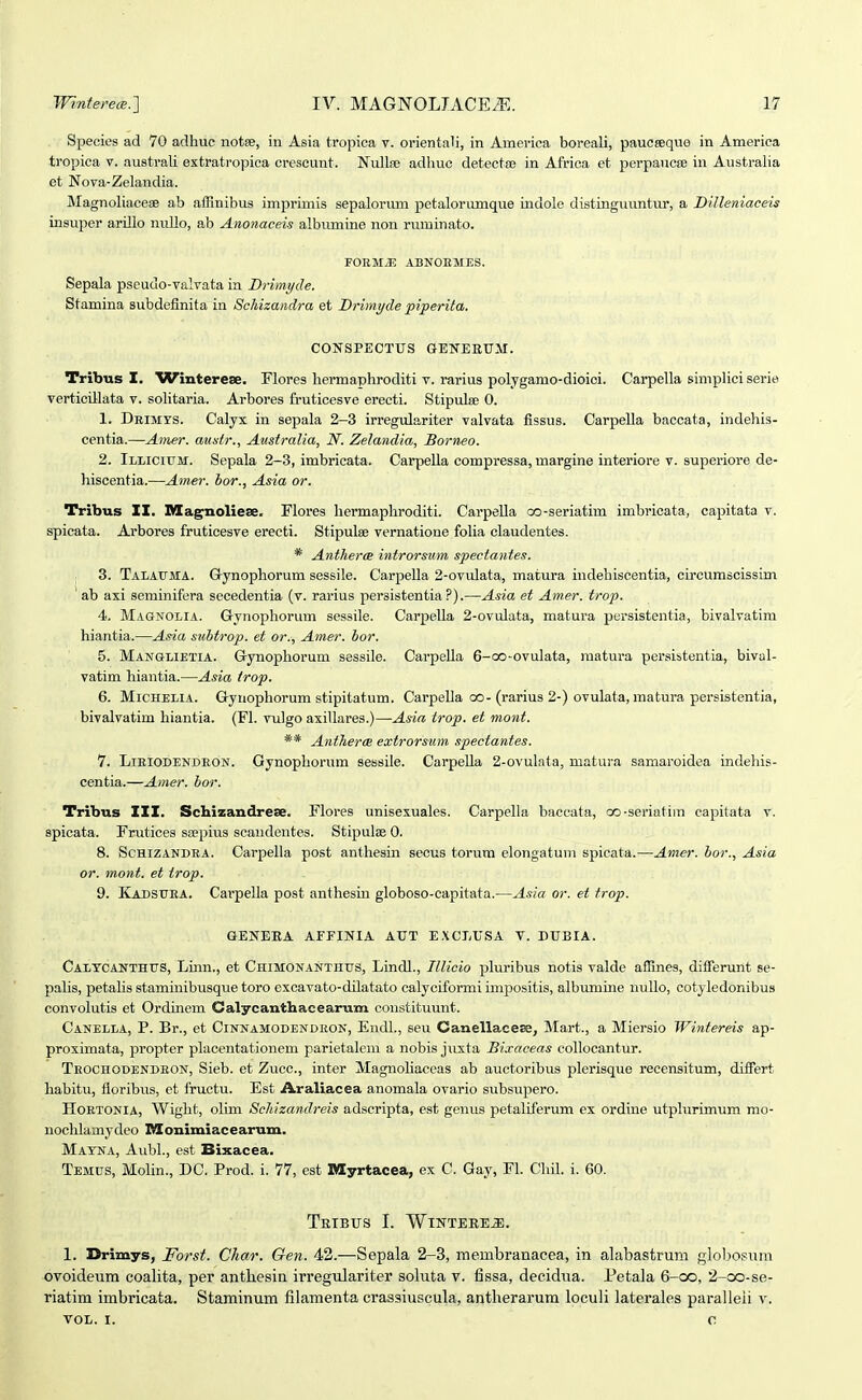 Species ad 70 aclhuc notse, in Asia tropica v. orientali, in America boreali, paucseque in America tropica v. australi extratropiea crescunt. Nulla? adhuc detecta? in Africa et perpaucse in Australia et Nova-Zelandia. Magnoliaceae ab aiRnibus imprimis sepalorum petalorimique indole distinguuntur, a DiJleniaceu insuper arillo nuUo, ab Anonaceis albiunine non ruminato. F0RMJ5 ABNOEMES. Sepala pseudo-valvata in Drimyde. Stamina subdefinita in Schizandra et Drimyde piperita. CONSPECTUS GENEEUM. Tribtis I. ^Vinterese. Flores hermaphroditi v. rarius polygamo-dioici. Carpella simplici serie verticillata v. soHtaria. Arbores fruticesve erecti. Stipulse 0. 1. DEiivirs. Calyx in sepala 2-3 irregulariter valvata fissus. Carpella baccata, indehis- centia.—Amsr. austr., Australia, N. Zelandia, Borneo. 2. Iliiciitm. Sepala 2-3, imbricata. Carpella compressa, margine interiore v. superiore de- hiscentia.-—Amer. bor., Asia or. Tribus IX. Magnoliese. Flores bermaphroditi. Carpella oo-seriatim imbricata, capitata v. spicata. Ai-bores fruticesve erecti. Stipulse vernatione folia claudentes. * AnthercB introrsum spectantes. 3. Talaitma. G-ynophorum sessile. Carpella 2-ovulata, matura indehiscentia, circurascissim ' ab axi seminifera secedentia (v. rarius persistentia ?).—Asia et Amer. trop. 4. Magnolia. Gynophorum sessile. Carpella 2-ovulata, matura persistentia, bivalvatim hiantia.—Asia subtrop. et or., Amer. bor. 5. Manglietia. Grynophorum sessile. Carpella 6-oo-ovulata, raatura persistentia, bival- vatim hiantia.—Asia irop. 6. Michelia. Gynopliorum stipitatum. Carpella oo-(rarius 2-) ovulata, matura persistentia, bivalvatim hiantia. (Fl. vulgo axillares.)—Asia trop. et mont. ** Antherce extrorsum spectantes. 1. LlEIODENDEON. Gynophorum sessile. Carpella 2-ovulata, matu)-a samaroidea indeliis- centia.—Amer. bor. Tribus IXX. Schizandreee. Flores unisexuales. Carpella baccata, oo-seriatira capitata v. spicata. Frutices ssepius scandentes. Stipulae 0. 8. ScHlZANDEA. Carpella post anthesin secus torum elongatum spicata.—Amer. bor., Asia or. mont. et trop. 9. Kadsuea. Carpella post anthesiu globoso-capitata.—Asia or. et trop. GENERA AFriNlA ATJT EXCLUSA V. DUBIA. Caltcanthtts, Lmn., et Chimonanthus, Lindl., Illicio pluribus notis valde afSnes, differunt se- pahs, petalis staminibusque toro excavato-dilatato calyciformi impositis, albumine nullo, cotyledonibus convolutis et Ordinem Calycanthacearum constituunt. Canella, P. Br., et Cinnamodendeon, Endl., seu Canellacero, Mart., a Miersio Wintereis ap- proximata, propter placentationem parietalcm a nobis juxta Bixaceas collocantur. Teochodendeon, Sieb. et Zucc, inter Magnoliaccas ab auctoribus plerisque recensitum, differt liabitu, floribus, et fructu. Est Araliacea anomala ovario subsupero. Hoetonia, Wight, olim Schizandreis adscripta, est geiius petaliferum ex ordine utplurimum mo- noclilamydeo Monimiacearum. Mayna, Aubl., est Bixacea. Temus, Molin., DC. Prod. i. 77, est Myrtacea, ex C. Gay, FI. Cliil. i. 60. TrIBUS I. WlNTEREJE. 1. Drimys, Forst. Char. Gen. 42.—Sepala 2-3, membranacea, in alabastruni globosum ovoideum coalita, per anthesin irregulariter soluta v. fissa, decidiia. Petala 6-oo, 2-oo-se- riatim imbricata. Staminum filamenta crassiuscula, antherarum loculi laterales puralleii v. VOL. I. O
