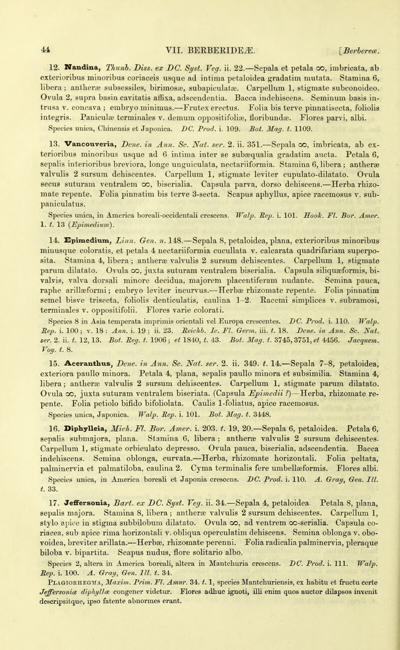 12. Nandina, Thtinb. Diss. ex DC. 8yst. Veg. ii. 22.—Sepala et petala co, imbricata, ab exterioribus miiioribus coriaceis usque ad intiraa petaloidea gradatim mutata. Stamina 6, libera ; autherse subsessiles, birimosae, subapiculata). Carpeilum 1, stigmate subconoideo. Ovula 2, supra basin cavitatis afExa, adacendentia. Bacca indehiscens. Seminum basis in- trusa V. concava ; embryo minimus.—Frutex erectus. Folia bis terve pinnatisecta, foliolis integris. Paniculae terminales v. demum oppositifolia;, floribundiE. Flores parvi, albi. Species unioa, Chinensis et Japonica. BC. Prod. i. 109. Bot. Mag. t. 1109. 13. Vancouveria, Dc)ie. in Ann. Sc. Nat. ser. 2. ii. 351.—Sepala co, imbricata, ab ex- terioribus minoribus usque ad 6 intiraa inter se subEequalia gradatim aucta. Petala 6, sepalis interioribus breviora, longe unguiculata, nectariiformia. Stamina 6, libera ; antherae valvulis 2 sursum dehiscentes. Carpellum 1, stigmate leviter cupulato-dilatato. Ovula secus suturam ventralem oo, biserialia. Capsula parva, dorso dehiscens.—Herba rhizo- mate repente. Folia pinnatim bis tcrve 3-secta. Scapus aphyllus, apice racemosus v. sub- paniculatus. Species unica, in America boreali-occidentali crescens. Walp. Rep. i. 101. HooTc. Fl. Bor. Amer. 1. t. 13 (JHpimedium). 14. Epiraedium, Linn. Gen. n. 148.—Sepala 8, petaloidea, plana, exterioribus minoribus miuusque coloratis, et petala 4 nectariiformia cucullata v. calcarata quadrifariam superpo- sita. Stamina 4, libera ; antherse valvulis 2 sursum dehiscentes. Carpellum 1, stigmate parum dilatato. Ovula oo, juxta suturam ventralem biserialia. Capsula siliquEeformis, bi- valvis, valva dorsali minore decidua, majoi'em placentiferam nudante. Semina pauca, raphe arillaeformi; embryo leviter incurvus.-—TTerbiB rhizomate repente. Foba piimatim semel bisve trisecta, foliolis denticulatis, caulina 1-2. Eacemi simplices v. subramosi, terminales v. oppositifolii. Flores varie colorati. Species 8 in Asia temperata imj)rimis orientali vel Europa crescentes. DC. Frod. i. 110. Walp. JRep. i. 100 ; v. 18 : Ann. i. 19 ; ii. 23. Reichl. Ic. Fl. Germ. iii. t. 18. Dcne. in Ann. Sc. Nat. ser. 2. ii. t. 12,13. Bot. Reg. t. 1906; et 1840, t. 43. Bot. Mag. t. 3745, 3751, et 4456. Jaequem. Voy. t. 8. 15. Aceranthus, Dcne. in Ann. Sc. Naf. ser. 2. ii. 349. t. 14.—Sepala 7-8, petaloidea, exteriora pauUo minora. Petala 4, plana, sepalis paullo minora et subsimilia. Stamina 4, libera; antherse valvulis 2 sursum dehiscentes. Carpellum 1, stigmate parum dilatato. Ovula oo, juxta suturam veutralem biseriata. (Capsula JEpimedii ?)—Herba, rhizomate re- pente. Folia petiolo bifido bifoliolata. Caulis 1-foIiatus, apice racemosus. Species unica, Japonica. Walp. Rep. i. 101. Bot. Mag. t. 3448. 16. Diphylleia, Mich. Fl. Bor. Amer. i. 203. t. 19, 20.—Sepala 6, petaloidea. Petala6, sepalis submajora, plana. Stamiua 6, libera ; autherae valvulis 2 sursum dehiscentes. Carpellum 1, stigmate orbiculato depresso. Ovula pauca, biserialia, adscendentia. Bacca iudehiscens. Semiua oblonga, curvata.—Herba, rhizomate horizontali. Folia peltata, palminervia et palmatiloba, caulina 2. Cyma terminalis fere umbellseformis. Flores albi. Species unica, in America boreali et Japonia cresccns. DC. Prod. i. 110. A. Gray, Gen. III. t. 33. 17. JefFersonia, Bart. ex DC. Syst. Veg. ii. 34.—Sepala 4, petaloidea Petala 8, plana, sepalis majora. Stamina 8, libera ; antheree valvulis 2 sursum dehisceutes. Carpellum 1, stylo apice in stigma subbilobum dilatato. Ovula oo, ad ventrem oo-serialia. Capsula co- riacea, sub apice rima horizontali v. obliqua operculatim dehisceus. Semina oblonga v. obo- voidea, breviter arillata.—Herbse, rhizomate pereuni. Foha radicalia palminervia, pleraque biloba V. bipartita. Scapus uudus, flore solitario albo. Species 2, altera in America boreaU, altera in Mantchuria crescens. DC. Prod. i. 111. Walp. Rep. i. 100. A. Gray, Gen. 111. t. 34. PiiAGiOEHEGMA, Maxim. Prim. Fl. Amur. 34.1.1, species Mantchuriensis, ex habitu et finictu oerte Jeffersonice diphyUce congener videtur. Flores adhuc ignoti, illi enim quos auctor dilapsos invenit de«cripsitque, ipso fatente abnormes erant.