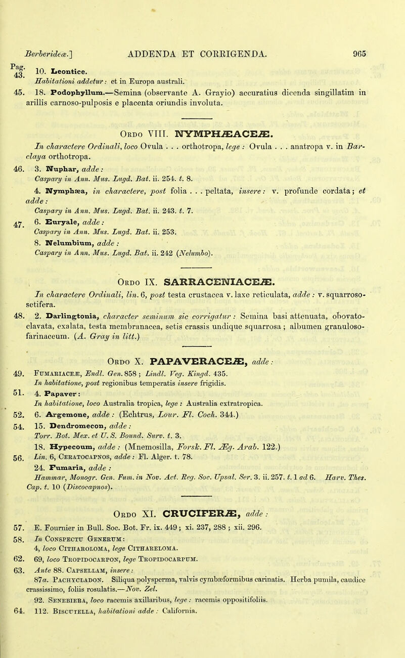 10. Ijeontice. Mahitationi addetur: et in Europa australi. 45. 18. Podopliyllum.—Semina (observante A. Grayio) accuratius dicenda singlllatiin in arillis carnoso-pulposis e placenta oriundis involuta. Ordo VTir. NYMPH^ACE.ffi. In charactere Ordinali, loco Ovula . . . orthotropa, lege : Ovula . . . anatropa v. in Bar- claya orthotropa. 46. 3. Wuphar, ad.de : Caspary in Ann. Mus. Lugd. Bat. ii. 254. t. 8. 4. Nymphsea, in charactere, post folia . . . peltata, insere: v. profunde cordata; et adde: Caspary in Ann. Mus. Lugd. Bat. ii. 243. t. 7. ^rj 6. Euryale, adde : Caspary in Ann. Mus. Lugd. Bat. ii. 253. 8. Nelumbium, adde : Casparu in Ann. Mus. Lugd. Bat. ii. 242 {Nelumho). Ordo IX. SARRACENIACE^. In cliaractere Ordi^iali, lin. 6, post testa crustacea v. laxe reticulata, adde : v. squarroso- setifera. 48. 2. Darlingtoniaj character seminum sic corrigatur: Semina basi attenuata, obovato- clavata, exalata, testa membranacea, setis crassis undique squarrosa ; albumen granuloso- farinaceum. {A. Gray in litt.) Ordo X. PAPAVERACE-ffi, adde: 49. FUMAEIACE^, ISndl. Gen. 858 ; Lindl. Veg. Kingd. 435. In habitatione, post regionibus temperatis insere frigidis. 51. 4. Papaver: In hahitatione, loco Australia tropica, lege : Australia extratropica. 52. 6. Argemone, adde : (Echtrus, Loiir. Fl. Coch. 344.) 54. 15. Dendromecon, ac?c?e .• Torr. Bot. Mex. et U. S. Bound. Surv. t. 3. 18. Hypecoum, adde : (Mnemosilla, Forsh. Fl. Mg. Arah. 122.) 56. Lin. 6, Ceeatocapnos, adde: Fl. Alger. t. 78. 24. Pumaria, adde : Mammar, Monogr. Gen. Fum. in Nov. Act. Meg. Soc. TTpsal. Ser. 3. ii. 257. 1.1 ad 6. Sarv. Thes. Cap. t. 10 {Discocapnos). Ordo XI, CRUCIFER.ffi, adde: 57. E. Foumier in Bull. Soc. Bot. Fr. ix. 449; xi. 237, 288 ; xii. 296. 58. Jra CONSPECTTT G-ENEETTM: 4, loco Cithaeoloma, lege Cithaeeloma. 62. 69, loco Teopidocaepon, lege Teopidocaepum. 63. Ante 88. Capsellam, insere: 87«. Pachycladon. Siliqua polysperma, valvis cymbaeformibus carinatis. Herba pumila, caudice crassissirao, foliis rosulatis.—Nov. Zel. 92. Senebieea, loco racemis axillaribus, lege: racemis oppositifoliis. 64. 112. Biscutella, habifationi adde : Califoruia.