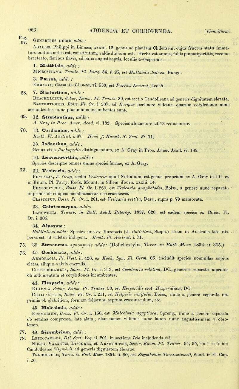 Geneuibus dubiis adde : AoALLis, Philippi in Lintieea, xxxiii. 12, genus ad plantam Chilensem, cujus fructus statu imma- turo tantum notus est, constitutum, yalde dubium est. Herba cst annua, foliis pinnatipartitis, racemo bracteato, floribus flavis, siliculis angustiseptis, loculis 4-6-spermis. 1. niatthiola, adde: MiCEOSTiGMA, Trauiv. Pl. Imag. 34. t. 25, est Matthiola deflexa, Bunge. 3. Parrya, adde ■ Eemania, Cham. in Linneea, vi. 533, est Parrya Ermani, Ledeb. 68. 7. Nasturtium, adde : Beachylobus, Schur, Enum. Pl. Transs. 39, est sectio Candolleana ad generis dignitatem elevata. Nastuetiopsis, Boiss. Fl. Or. i. 237, ad Roripas pertinere videtur, quarum cotyledones nunc accumbentes nune plus minus incumbentes sunt. 69. 12. Streptanthus, adde : A. Gray in Proe. Amer. Acad. vi. 182. Species ab auctore ad 13 redununtur. 70. 13. Cardamine, adde : Benth. Fl. Austral. i. 67. HooTc.f. Handh. N. Zeal. Fl. 11. 15. Zodanthus, adde : Genus vix a I'achypodio distinguendum, ex A. Gray in Proc. Amer. Acad. vi. 188. 16. Leavenworthia, adde: Species descriptse omnes unius speciei formae, ex A. GTray. 73. 32. Vesicaria, adde : Phtsaeia, A . Gray, sectio Vesicarim apud Nuttalium, est genus proprium ex A. Gray in litt. et in Enum. Pl. Parry, Rock. Mount. in Sillem. Journ. xxxiii. 14. Phtsopttchis, Boiss. Fl. Or. i. 260, est Vesicaria gnaphalodes, Boiss., a genere nunc separata imprimis ob siliquas membranaceas nec crustaceas. Clastopus, Boiss. Fl. Or. i. 261, est Vesiearia vestita, Desv., supra p. 73 memorata. 33. Coluteocarpus, adde: Lagowskia, Trautv. in Bull. Acad. Peterop. 1857, 620, est eadem species ex Boiss. FI. Or. i. 306. 34. Alyssum : Hahitationi adde: Species una ex Europa;is (A. linifolium, Steph.) etiam in Australia late dis- persa est, ut videtur indigcna. Benth. Fl. Ausiral. i. 71. 75. 39. Stenonema, syiionymis adde: (Dolicliostylis, Turcz. in liull. Mosc. 1854. ii. 305.) 76. 40. Cochlearia, adde : Aemoeacia, Fl. Wett. ii. 426, ex Koch, Syn. Fl. Germ. 66, includit species nonnu]las ssepius elatas, siliquEe valvis enerviis. Chetsoohamela, Boiss. Fl. Or. i. 313, est Cochlearia velntina, DC, generice separata imprimis ob indumentum et cotyledones incumbentes. 44. Hesperis, adde: Kladnia, Schur, Enum. Pl. Transs. 53, est Hesperidis sect. Hesperidium, DC. CuALCANTHUS, Boiss. Fl. Or. i. 211, est Hesperis renifolia, Boiss., nunc a generc separata im- primis ob glabritiem, formam foliorum, septum crassiusculum, etc. 45. Malcolmia, ac^c^e; Eeemobium, Boiss. Fl. Or. i. 156, est Malcolmia agyptiaca, Sprcng., nunc a genere separata ob semina compressa, late alata ; alam tamen vidimus nunc latam nunc angustissimam v. obso- letam. 77. 49. Sisymbrium, adde : 78. LEPTOCAEPa;A, DC. Syst. Veg. ii. 201, in scctione Irio includenda est. NoETA, Valaeum, Discueea, et Akabidopsis, Sckur, Fnum. Pl. Transs. 54, 55, sunt sectiones CandolleansD Sisymhrii, ad generis dignitatem elevatfe. Teicholobos, Turcz. in Bull. Mosc. 1854. ii. 90, est Sisymhrium Turczaninowii, Sond. in Fl. Cap. i. 26.