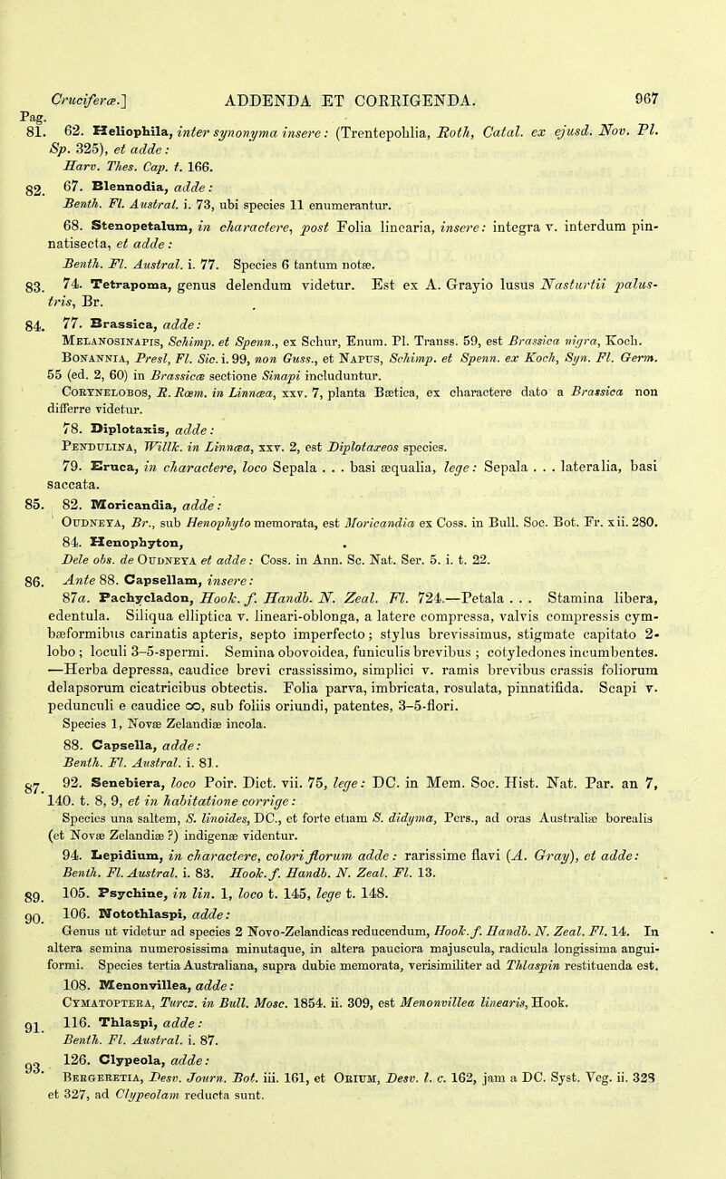 Pag. 81. 62. 'S3.e\iov^\\a., inter synonyma insere: (Trentepolilia, i2oi!/«, Catal. ex ejusd. Nov. VI. Sp. 325), et adde: Harv. Thes. Cap. t. 166. g2_ 67. Blennodia, adde : Benth. Fl. Austral. i. 73, ubi species 11 enumerantur. 68. Stenopetalum, in charactere., post Folia linearia, insere: integra v. interdum pin- natisecta, et adde: Benth. Fl. Austral. i. 77. Species 6 tantum notse. 83 74. Tetrapoma, genus delendum videtur. Est ex A. Grayio lusus Nasturtii palus- tris, Br. 84. 77. Brassica, adde: Melanosinapis, Schimp. et Spenn., ex Schur, Enum. Pl. Transs. 59, est Brassioa nigra, Kocli. BoNANNiA, Presl, Fl. Sic. i. 99, non Guss., et Napus, Schimp. et Spenn. ex Koch, Syn. Fl. Germ. 55 (ed. 2, 60) in Brassica sectione Sinapi includuntur. CoEYNELOBOS, E. Roem. in Linncea, xxv. 7, planta Bsetica, ex charactere dato a Brassica non differre videtur. 78. Diplota^cis, adde: Pendtjlina, WilUc. in Linnma, xxv. 2, est Diplotaxeos species. 79. Ernca, in charactere, loco Sepala . . . basi sequalia, lege: Sepala . . . lateralia, basi saccata. 85. 82. Dloricandia, adde : OuDNEYA, Br., sub Henophyto memovata,, est Bloricandia ex Coss. in BuU. Soc. Bot. Fr. xii. 280. 84. Henopliyton, Dele ohs. de Oudneta et adde: Coss. in Ann. Sc. Nat. Ser. 5. i. t. 22. 86. Ante 88. Capsellam, insere: 87a. Pachycladon, Hook. f. Handh. N. Zeal. Fl. 724,—Petala . . . Stamina libera, edentula. Siliqua elliptica v. lineari-oblonga, a latere compressa, valvis compressis cym- baeformibus carinatis apteris, septo imperfecto; stylus brevissimus, stigmate capitato 2- lobo ; loculi 3-5-spermi. Semina obovoidea, funiculis brevibus ; cotyledones incumbentes. —Herba depressa, caudice brevi crassissimo, simplici v. ramis brevibus crassis foliorum delapsorum cicatricibus obtectis. Folia parva, imbricata, rosulata, pinnatifida. Scapi v. pedunculi e caudice co, sub foliis oriundi, patentes, 3-5-flori. Species 1, Novae Zelandioe incola. 88. Capsella, adde: Benth. Fl. Austral. i. 81. 92. Senebiera, loco Poir. Dict. vii. 75, lege: DC. in Mem. Soc. Hist. Nat. Par. an 7, 140. t. 8, 9, et in habitatione corrige: Species una saltem, S. linoides, DC, et forte etiam yS. didyma, Pers., ad oras Australia; borealis (et Novse Zelandiee ?) indigense videntur. 94. Iiepidium, in charactere, colorijiorum adde: rarissime flavi {A. Gray), et adde: Benth. Fl. Austral. i. 8S. Hooh.f.Handty.N.Zeal.Fl.XZ. g9_ 105. Psychine, in lin. 1, loeo t. 145, lege t. 148. QQ 106. Notothlaspi, adde: Genus ut videtur ad species 2 Novo-Zelandicas reducendum, BooTc.f. Hamlb. N. Zeat. Ft. 14. In altera semina numerosissima minutaque, in altera pauciora majuscula, radicula longissima angui- formi. Species tertia Austrahana, supra dubie memorata, verisimiliter ad Thlaspin restituenda est. 108. M enonvillea, ac^cZe: Ctmatopteea, Turcz. in Bull. Mosc. 1854. ii. 309, est Menonvillea linearis, Hook. 116. Thlaspi, a(f(^e .• Benth. Fl. Austral. i. 87. 126. Clypeola, adde: Reegeretia, Besv. Journ. Bot. iii. 161, et Okittm, Besv. l. c. 162, jam a DC. Syst. Yeg. ii. 325 et 327, ad Clypeolam reducta sunt.
