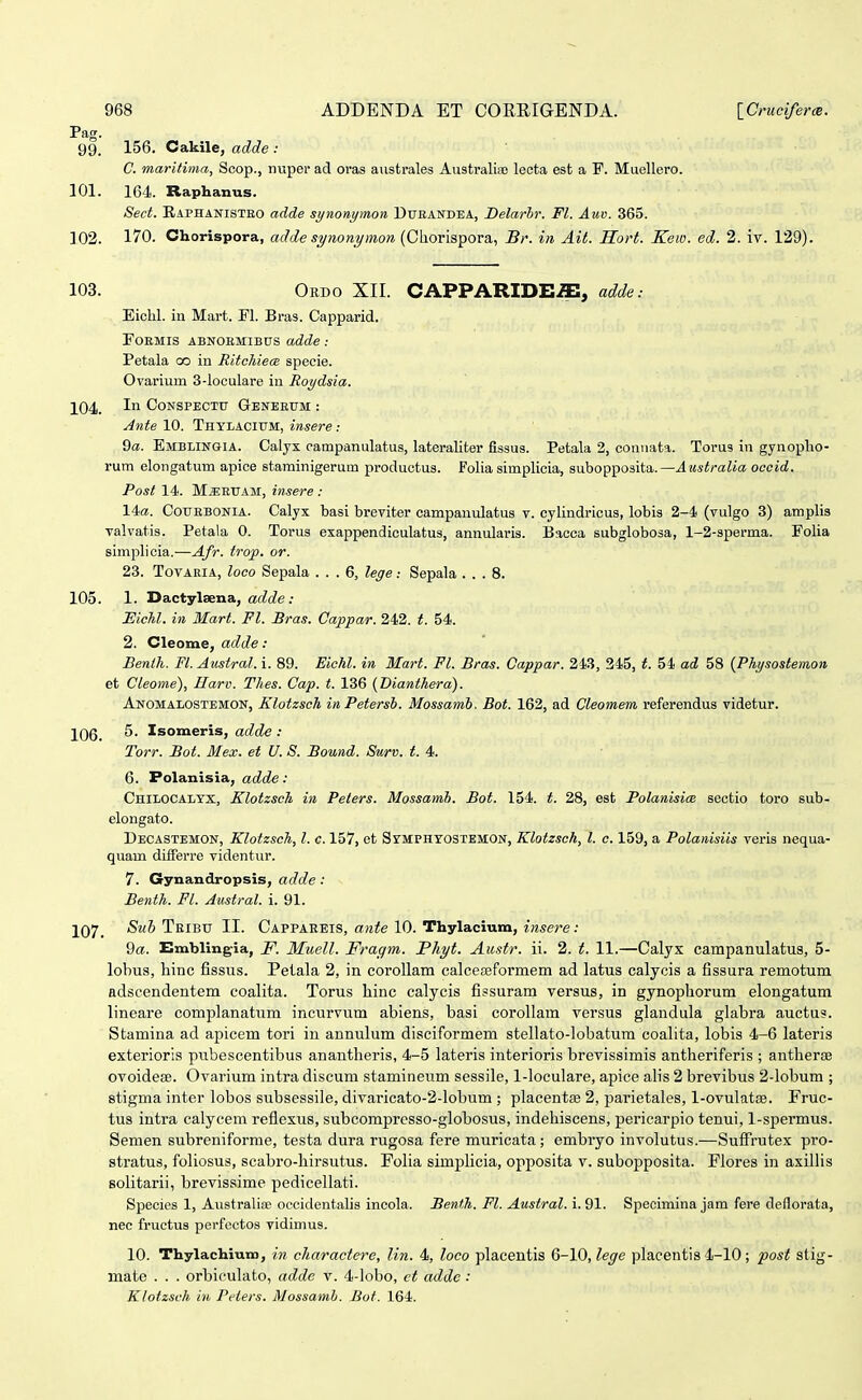 Pag. 99. 156. Cakile, adde : C. maritima, Scop., nviper ad oras aiistrales Australiao leota est a F. Muellero. 101. 164. Raphanus. Sed. E.APHANISTEO adde synonymon Dueandea, Belarbr. Fl. Auv. 365. 102. 170. Chorispora, adde si/nonymon {Chorispora., Br. in Ait. Sort. Keio. ed. 2. iv. 129). 103. Ordo XII. CAPPARIDEiE; adde.- Eiclil. in Mart. Fl. Bras. Capparid. PoEMis abnoem:ibus adde.- Petala co in RitcJiiecB specie. Ovarium 3-loculare in Roydsia. 104. Ii CoNSPECTU Gesteeum : Ante 10. Thylacium, insere: Qa. Emblingia. Calyx campanulatus, lateraliter fissus. Petala 2, coniiata. Torus in gynopho- rum elongatum apice staminigerum productus. Folia simplicia, subopposita.—Australia oceid. Post 14. M^EtTAM, insere : 14a. CouEBONiA. Calyx basi breviter campanulatus v. cylindricus, lobis 2-4 (vulgo 3) amplis valvatis. Petala 0. Torus exappendiculatus, annularis. Bacca subglobosa, 1-2-sperma. Eolia simplicia.—Afr. trop. or. 23. TovARiA, loco Sepala ... 6, leye: Sepala ... 8. 105. 1. Dactylsena, ac^c^e: JEichl. in Mart. Fl. Bras. Cappar. 242. t. 54. 2. Cleome, adde: Benlh. Fl. Ausiral.i. 89. Eichl. in Mart. Fl. Bras. Cappar. 243, 345, t. 54 ad 58 (Phi/sostemon et Cleome), Harv. Thes. Cap. t. 136 {Dianthera). Anomalostemon, Klotzsch inPetersh. Mossamb. Bot. 162, ad Cleomem referendus videtur. 106. Isomeris, adde : Torr. Bot. Mex. et U. S. Bound. Surv. t. 4. 6. Polanisia, adde: Chilocalyx, KlotzscJi iu Peters. Mossamh. Bot. 154. t. 28, est PolanisicB sectio toro sub- elongato. Decastemon, Klotzsch, l. c. 157, et Symphtostemon, Klotzsch, l. c. 159, a Polanisiis veris nequa- quam differre videntur. 7. Gynandropsis, adde: Benth. Fl. Austral. i. 91. J07_ /SmS Teibtj II. Cappareis, araie 10. Thylacium, i«5ere: 9a. Emblingia, F. Muell. Fragm. Phyt. Au.itr. ii. 2. t. 11.—Calyx campanulatus, 5- lobus, hinc fissus. Pelala 2, in corollam calcea^formem ad latus calycis a fissura remotum adscendentem coalita. Torus hinc calycis fissuram versus, in gynophorum elongatum lineare complanatum incurvum abiens, basi corollam versus glandula glabra auctus. Stamina ad apicem tori iu annulum disciformem stellato-lobatum coalita, lobis 4-6 lateris exterioris pubescentibus anantheris, 4-5 lateris interioris brevissimis antheriferis ; antherffi ovoideae. Ovarium intra discum stamineum sessile, 1-loculare, apice ahs 2 brevibus 2-lobum ; stigma inter lobos subsessile, divaricato-2-lobum ; placentse 2, parietales, 1-ovulatse. Fruc- tus intra calycem reflexus, subcompresso-globosus, indehiscens, pericarpio tenui, 1-spermus. Semen subreniforme, testa dura rugosa fere muricata ; embryo involutus.—Suffrutex pro- stratus, foliosus, scabro-hirsutus. Folia simplicia, opposita v. subopposita. Flores in axillis Bolitarii, brevissime pedicellati. Species 1, Australioe occidentalis incola. Benth. Fl. Austral. i. 91. Specimina jam fere deflorata, nec fructus perfcctos vidimus. 10. ThylachiuTO, in charactere, lin. 4, loco placentis Q-\0,lege placentis 4-10; post stig- mate . . . orbiculato, adde v. 4-lobo, ct addc: Klotzsch in Piders. Mossamh. Bof. 164.