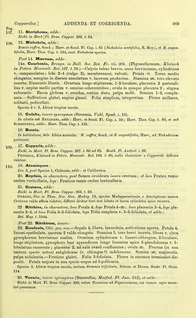 Pag. 107. II- Steriphoma, adde : Eiclil. in Mart.lFl. Bras. Cappar. 266. t. 64. 108. 13- Niebuhria, adde: Boscia caffra, Sond.; Harv. et Sond. Pl. Cap. i. 61 {Nieluhria acutifolia, E. Mey.), et B. angus- tifolia, Harv. Thcs. Cap. t. 134, sunt Niebuhria speoies. Post 14. Msernam, adde: 14«. Courbonia, Brongn. in Bull. Soc. Bot. Fr. vii. 901. (Physantliemum, Klotzsch in Peters. Mossamb. Bot. 167. t. 29.)—Calycis tubus brevis, nunc brevissimus, cylindricus V. campanulatus ; lobi 2-4 (vulgo 3), membranacei, valvati. Petala 0. Torus medio elongatus, margine in discum annulatum v. lacerum productus. Stamina co, toro elevato inserta, filamentis liberis. Ovarium longe stipitatum, 1-2-loculare, placentis 2 parietali- bus V. ssepius medio partim v. omnino coliajrentibus ; ovula in quaque placenta 2 ; stigma subsessile. Bacca globosa v. ovoidea, cortice duro, pulpa molli. Semina 1-2, compla- nata.—Suffrutices glabri, saepius glauci. Folia simplicia, integerrima. Flores axillares, solitarii, pedicellati. Species 2 v. 3, Africee tropicee incolse. 15. Cadaba, insere synonymon (StrCBmia, Vahl, Symb. i. 19). In citatis sub Eucadaba, adde: Harv. et Sond. Fl. Cap. i. 59; Harv. Thes. Cap. t. 60, et sub SCHEPPEEIA, adde: Harv. Thes. Cap. t. 135. 16. Boscia. ; In habitatione, dele Africa australis. B. caffra, Sond., et 5. angustifolia, Harv., ad Niebuhriam pertinent. ■^QQ 17. Capparis, adde: Eichl. in Mart. Fl. Bras. Cappar. 267. t. 60 ad 65. Benth. Fl. Austral. i. 93. Petersia, Klotzsch in Peters. Mossamb. Bot. 163. t. 30, nullo charactere a Capparide dilTorre videtur. ] 10 -^^- 'A.tamisquea : Lin. 3, post Species 1, Chilensis, adde: et Californica. 20. Roydsia, in charactere, post Seraen ovoideura insere erectum ; et loco Frutex ramis crebre verticillatis, lege: Frutices ramis crebre lenticellatis. 21. Cratseva, adde: Eichl. in Mart. Fl. Bras. Cappar. 263. t. 59. Othets, Nor. in Thou. Nov. Oen. Madag. 13, species Madagascariensis, e descriptione manca CratmxicB valde afEnis videtur, differre dicitur toro non lobato et bacca cylindrica apice recurva. 22 Ritchiea, in charactere, loco Petala 4, lege Petala 4-co ; loco placentis 3-4, lege pla- centis 2-4, et loco Folia 3-5-foliolata, lege Folia simplicia v. 3-5-foliolata, et adde: Bot. Mag. t. 5344. Post 22. Ritchieam, insere : 22. Euadenia, Oliv.gen. nov.—Sepala 4, libera, lanceolata, sestivatione aperta. Petala 4, lineari-spathulata, quorum 2 valde elongata. Stamina 5, toro brevi inserta, libera v. circa gynophorum brevissime coalita. Ovarium cylindricum v. lineari-oblongum, 2-loculare, longe stipitatum, gynophoro basi appendicem longe linearem apice 5-glandulosum v. 5- lobulatum exserente ; placentse 2, ad axin ovarii confluentes ; ovula go. Fructus (in una tantum specie notus) subglobosus (v. oblongus ?) indehiscens. Semina oo, majuscula, pulpa nidulantia.—Frutices glabri. Folia 3-foliolata. Flores in racemos terminales dis- positi. Petala majora in una specie usque ad 3-pollicaria. Species 2, Africae tropiese incolse, inclusa Strcemia tri/oliata, Schum. et Thonn. Beskr. PI. Guin. 114. 23. Tovaria, in.^ere .^ynonymon (Bancroftia, Macfad. Fl. Jam. 112), et adde: Eichl. in Mart. Fl. Bras. Cappar. 239, refert Tovariam ad Papaveraceas, cui tamen cegre assen- tiri possumus.