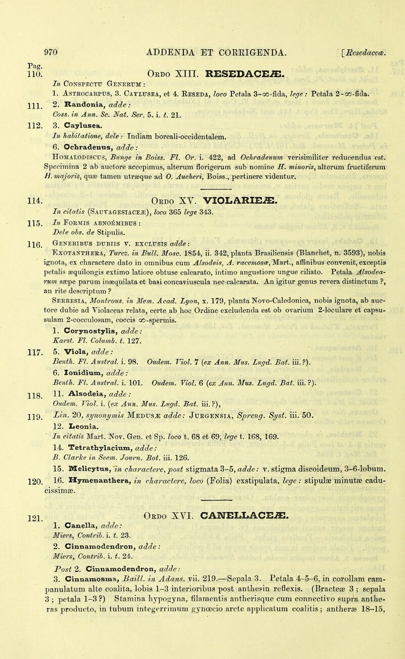 Pag. 110. Oedo XIII. RESEDACi:^. In CONSPECTU GEKEEtTM: : 1. AsTROCAEPUS, 3. Caylusea, et 4. Eeseda, loco Petala 3-co-fida, lege: Petala 2-co-fida. 111. 2. Randonia, ac?c?e .• Coss. in Ann. Sc. Nat. Ser. 5. i. t. 21. 112. 3. Caylusea. In hahitatione, dele : Indiam boreali-occidentalem. 6. Ochradenns, adde: HoMALODiscTjs, Hunrje in Boiss. Fl. Or. i. 422, ad Ochradenum verisimiliter reducendus est. Specimina 2 ab auctore accepimus, alterum florigerum sub nomine H. minoris, alteriun fructiferum H. majoris, quse tamen utreeque ad 0. Jucheri, Boiss., pertinere videntur. lU. Obdo XV. VIOLARIE^. In citatis (Sautagesiacej;), loco 365 lege 343. 115. J» FOEMIS ABNOBMIBUS : Dele ohs. de Stipulis. 116. Generibus dubiis v. exclusis adde: ExoTANTHEEA, Turcz. in Bull. BIosc. 1854, ii. 342, planta Brasiliensis (Blanchet, n. 3593), nobis ignota, ex cliaractere dato in omnibus cum Alsodeis, A. racemosce, Mart., affinibus convenit, exceptis petalis eequilongis extimo latiore obtuse calcarato, intimo angustiore ungue ciliato. Petala Alsodea- rum ssBpe parum inaequilata et basi concaviuscula nec calcarata. An igitur genus revera distinctum ?, an rite descriptiim ? Sereesia, Montrous. iti 3Tem. Acad. Lyon, x. 179, planta Novo-Caledonioa, nobis ignota, ab auc- tore dubie ad Violaceas relata, certe ab lioo Ordine excludenda est ob ovarium 2-loculare et capsu- sulam 2-coccuIosam, coccis oo-spermis. 1. Corynostylis, adde: Karst. Fl. Columh. t. 127. 117. 5. Viola, adde : Benth. Fl. Austral. i. 98. Oudem. Viol. 7 {ex Ann. Mus. Lugd. Bat. iii.?). 6. lonidium, adde: Benih. Fl. Austral. i. 101. Oudem. Viol. 6 {ex Ann. Mus. Lugd. Bat. iii. ?). 118_ 11. Alsodeia, «c?c?e ; Oudem. Viol. i. {ex Ann. Mus. Lvgd. Bat. iii. ?), 12 9_ Lin. 20, synonymis Medus^ adde: Juegensia, Spreng. Syst. iii. 50. 12. Zjeonia. In citatis Mart. Nov. Gen. et Sp. loco t. 68 et 69, lege t. 168, 169. 14. Tetrathylacium, (jc?f?e: B. Clarlce in Seem. Journ. Bot. iii. 126. 15. Jyielicytus, in charactere, post siigmaia.^-^, adde: v. stigma discoideum, 3-6-lobnm. 120. 16. Hymenanthera, in cliaractere, loco (Folia) exstipulata, lege: stipulse minutse cadu- cissimse. Ohdo XVI. CANELLACEiE. 1. Canella, adde: . Miers, Contrib. i. t. 23. 2. Cinnamodendron, adde: Miers, Contrih. i. t. 24. Post 2. Cinnamodendron, adde: 3. Cinnamosma, Baill. in Adans. vii. 219.—Sepala 3. Petala 4-5-6, in corollam cam- panulatum alte coalita, lobis 1-3 interioribus post antbesin reflexis. (Bracte£B 3 ; sepala 3 ; petala 1-3 P) Stamina hyposyna, tilaraentis antherisque cum connectivo supra anthe- ras producto, in tubum integerrimimi gyucEcio arcte applicatum coalitis ; antherse 18-15,