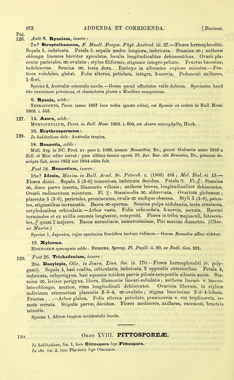 Pag. 126. Ante 8. Ryaniam, insere : 1a P Streptothamnus, F. Muell. Fragm. Phyt. Austral. iii. 27.—Flores hermaphroditi. Sepala 5, imbricata. Petala 5, sepalis multo longiora, imbricata. Stamina co ; antherse oblongEB lineares breviter apiculatse, loculis longitudinaliter dehiscentibus. Ovarii pla- centse parietales, co-ovulatse ; stylus filiformis, stigmate integro peltato. Fructus baccatus, indehiscens. Semina oo, testa dura. Embryo ia albumine copioso minutus.—Fru- tiees volubiles, glabri. FoUa alterna, petiolata, integra, 3-nervia. Pedunculi asillares, 1-flori. Species 2, Australise orientalis incoloe.—Genus quoad afBnitates valde dubium. Specimina haud rite examinare potuimus, et characteres plures a Muellero sumpsimus. 8. Ryania, adde: Tbtbacoctne, Turcz. (anno 1857 loco nobis ignoto edita), est Ryania ex eodem in Bull. Mosc. 1863. i. 555. 127. 14. Azara, adde: Mtrtophvllum, Turcz. iti Bull. Mosc. 1863. i. 604, est Azara microphylla, Hook. 16. Erythrospermum : 128. /re habitatione dele: Austraha tropica. 18. Bennetia, adde: Miill. Arg. in DC. Prod. xv. pars ii. 1036, nomen Bennettim, Br., generi GalearicB anno 1846 a ZoU. et Mor. edito servat; pars ultima tamen operis Pl. Jav. Rar. ubi Bennetia, Br., primum de- scripta fuit, anno 1852 nec 1844 edita fuit. Post 18. Bennetiam, insere : 18« ? Idesia, Maxim. in Bull. Acad. Sc. Petersb. x. (1866) 485 ; Mel. Biol. vi. 19.— Flores dioici. Sepala 5 (3-6) tomentosa, imbricata decidua. Petala 0. FL,^: Stamina oo, disco parvo inserta, filamentis villosis; antherse breves, longitudinaliter dehiscentes. Ovarii rudimentum minutum. Fl. ? : Staminodia co, abbreviata. Ovarium globosum ; placentse 5 (3-6), parietales, prominentes, ovulis co undique obsessse. Styli 5 (3-6), paten- tes, stigmatibus incrassatis. Bacca oo-sperma. Semina pulpa nidulantia, testa crustacea, colyledonibus orbiculatis.—Arbor vasta. Folia subcordata, 5-nervia, serrata. Eacemi terminales et ex axillis summis longissimi, compositi. Flores in tribu majusculi, lutescen- tes, quara ? majores. Baccse aurantiacse, numerosissimse, Pisi maximi diametro. {Char. ex Maxim.) Species 1, Japonica, cujus specimina fructifera tantum vidimus.—Genus Bennetice. affine videtur. 19. Xylosma. HisiNGEB^ synonymis adde: Besseea, Spreng. Pl. rugill. ii. 90, ex JSndl. Gen. 921. 329 Post 26. Trichadeniam, insere : 26«. Dasylepis, Oliv. in Journ. Linn. Soc. ix. 170.—Flores hermaphroditi (v. poly- gami). Sepala 4, basi coalita, orbicularia, imbricata, 2 oppositis exterioribus. Petala 4, imbricata, subperigyna, basi squamis totidem parvis pilosis antepositis adnatis aucta. Sta- mina oo, leviter perigyna, libera, filamentis lineari-subulatis ; antherse lineari- v. lanceo- lato-oblongse, muticse, rima longitudinali dehiscentes. Ovarium liberum, in stylum indivisum attenuatum placentis 2-3-4, oo-ovulatis; stigma brevissime 2-3-4-lobum. Fructus . . .—Arbor glabra. Folia alterna petiolata, penninervia v. vix triplinervia, re- mote serrata. Stipulse parvse, deciduse. Flores mediocres, axillares, racemosi, bracteis minutis. Species 1, Africaj tropicee occidentalis incola. Ordo XVIII. PITTOSPORE.ffi. In haUtatione, lin. 1, loco Oittosporo lege Pittosporo. In obs. lin. 2, loco Placineis lege Olacineis.