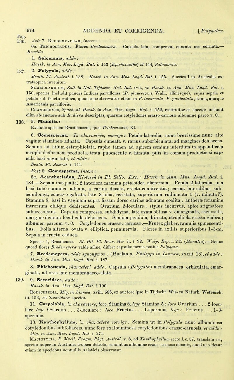 Pag. 136. ■'i-i^te 7. Bredeaieyeeam, insere: 6a. Tbichooladtts. Flores BredemeyercB. Capsula lata, coropressa, cuneata nec cornuta.— Hrasilia. 1. Salomonia, adde : Basslc. in Ann. Mus. Lugd. Bat. i. 143 (JEpirhizanthe) et 144, Salomonia. 137. 2. Polygala, adde : Benth. Fl. Austral. i. 138. HassTc. in Ann. Mus. Lugd. Bat. i. 155. Species 1 in Australia ex- tratropica inveuitur. Semeiocardium, Zoll. in Nat. Tijdschr. Ned. Ind. xvii., ex Hasslc. in Ann. Mus. Lugd. Bat. i. 150, species includit paucas Indioas parvifloras {P. glaucescens, Wall., afBnesque), cujus sepala et petala sub fructu caduca, quod ssepe observatur etiam in P. incarnata, P. paniculata, Linn., aliisquo Americanis parvifloris. Cham^buxus, Spach, ah Hass/c. in Ann. Mus. Lugd. Bat. i. 152, restituitur et species includit olim ab auctore sub Badiera descriptas, quarum cotyledones crasso-carnosce albumine parco v. 0. 138. 5. Mundtia: Exclude speciem Brasiliensem, quse Trichocladus, Kl. 6. Comesperma. In charactere, corrige: Petala lateralia, nunc brevissime nunc alte vaginffi stamineBB adnata. Capsula cuneata v. rarius suborbiculata, ad margines dehiscens. Semina ad hilura estrophiolata, raphe tamen ad apicem seminis interdum in appendicem strophiolaeformem producta, testa pubescente v. hirsuta, pilis iu comam productis si cap- Bula basi angustata, et adde : Benth. Fl. Austral. i. 141. Post 6. Comesperma, insere : 6«. Acanthocladus, Klotzsch in Pl. Sello. Exs.; Sassk. in Ann. Mus. Lugd. Bat. i. 184.—Sepala insequalia; 2 interiora maxima petaloidea alseformia. Petala 2 lateralia, ima basi tubo stamineo adnata, a carina dissita, erecto-conniventia; carina lateralibus sub- sequilonga, concavo-galeata, late 3-loba, ecristata, superiorum rudimenta 0 (v. minuta ?). Stamina 8, basi in vaginam supra fissam dorso carinse adnatam coalita ; antherse foramine introrsum obliquo dehiscentes. Ovarium 2-loculare ; stylus incurvus, apice stigmatoso suburceolatus. Capsula compressa, subdidyma, late ovata obtusa v. emarginata, carnosula, margine demum loculicide dehiscens. Semina pendula, hirsuta, strophiola crassa glabra ; albumen parcum v. 0. Cotyledones crassae, carnosse.—Prutex glaber, ramulis spinescenti- bus. Folia alterna, ovata v. elliptica, penninervia. Flores in axillis superioribus 1-3-ni. Sepala in fructu caduca. Species 1, Brasiliensis. St. Hil. Fl. Bras. Mer. ii. t. 92. Walp. Bep. i. 245 {Mundtia).—Genus quoad ilores Bredemeyerce valde afBne, differt capsulse forma potius Poli/galce. 7. Bredemeyera, adde synonymon : (Hualania, Philippi in Linncea, xxxiii. 18), et adde: Hassk. in Ann. Mus. Lugd. Bat. i. 187. 8. Phlebotsenia, e/iarae^en adde: Capsula (PoZ^yate) membranacea, orbiculata, eraar- giuata, ad oras late membranaceo-alata. 139. 9. Securidaca, adde : Hassk. in Ann. Mus. Lugd. Bat. i. 190. RoDSCHiEDiA, Miq. in Linncea, xviii. 585, ex auctorc ipso in Tijdschr. Wis- en Naturk. Wetensch. iii. 153, est Securidacce species. 11. Carpolobia, in charactere, loco Stamina 8, lcge Stamina 5 ; loco Ovarium . . . 2-locu- lare lege Ovarium . . . 3-loculare ; loco Fructus . . . 1-spermus, lege : Fructus . . . 1-3- spermus. 13. XanthopbyUum, i/i charactere corrige: Semina ut in Polygala nunc albuminosa cotyledonibus subfohaceis, nunc fere exalbuminosa cotyledonibus crasso-carnosis, et adde : 3Iiq. in Ann. Mus. Lugd. Bat. i. 271. Macintteia, F. 31uell. Fragm. Phyt. Austral. v. 8, ad Xanthophyllum recte 1. c. 57, translata est, species nuper in Austraha tropica detecta, seminibus albumine crasso carnoso donatis, quod ut videtur etiam in speciebus nonnullis Asiaticis observatur.