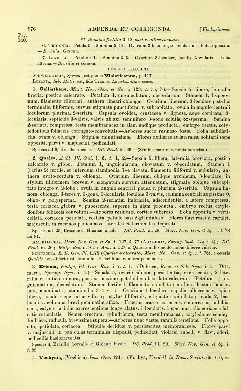 ** Slamina fertilia 3-12, basi v. altius eonnata. 6. Teigonia. Petala 5. Stamina 5-12. Ovarium 3-loculare, oo-ovulatum. Folia opposita. —Brasilia, Guiana. 7. Li&HTiA. Petalum 1. Stamina 3-5. Ovarium 3-loculare, looulis 2-ovulatis. Folia alterna.—Hrasilia et Guiana. GENERA EXCLUSA. SCHWEIGGEEIA, Sprsng., est genus Violariearum, p. 117. LozANIA, Seh. Mutis, est, fide Trianee, Lacisteniatis species. 1. Callisthene, Mart. Nov. Gen. et Sp. i. 123. t. 75, 76.—Sepala 5, libera, lateralia brevia, postico calcarato. Petalum 1, unguiculatum, obcordatum. Stamen 1, bypogy- num, filamento filiformi; anthera lineari-oblonga. Ovarium liberum, 3-loculare ; stylus terminalis, filiformis, curvus, stigraate punctiformi v. subcapitato; ovula in angulo centrali loculorum plurima, 2-seriata. Capsula ovoidea, crustacea v. lignosa, seepe corticata, 3- locularis, septicide 3-valvis, valvis ab axi seminifero 3-gono solutis, oo-sperma. Semina 2-seriata, compressa, testa membranacea in alam undique producta ; embryo rectus, eoty- ledonibus foliaceis corrugato-convolutis.—Arbores succo resinoso foetse. Folia subdisti- cha, ovata v. oblonga. Stipulse minutissimse. Elores axillares et laterales, solitarii seepe oppositi, parvi v. majusculi, pedicellati. Species ad 6, Brasiliae incolse. DC. Prod. iii. 25. (Semina matura a nobis non visa.) 2. Qualea, Auhl. Fl. Gui. i. 5. t. 1, 2.—Sepala 5, libera, lateralia breviora, postico calcarato v. gibbo. Petalum 1, unguiculatum, obovatum v. obcordatum. Stamen 1 (rarius 2) fertile, et interdum staminodia 1-4 clavata, filamento filiformi v. subulato; an- tliera ovato-cordata v. oblonga. Ovarium liberum, oblique ovoideum, 3-loculare, in stylum filiformem brevem v. elongatum curvum attenuatum, stigmate oblique subcapi- tato integro v. 2-lobo ; ovula in angulo centrali pauca v. plurima, 2-seriata. Capsula lig- nosa, oblonga, 3-teres v. 3-gona, 3-locularis, loculide 3-valvis, columna centrali saspissime 0, oligo- V .polysperma. Semina 2-seriatim imbricata, adscendentia, a latere compressa, testa coriacea glabra v. pubescente, superne in alam producta; embryo rectus, cotyle- donibus foliaceis convolutis.—Arbores resinosEe, cortice suberoso. Folia opposita v. verti- cellata, coriacea, petiolata, costata, petiolo basi 2-glanduloso. Flores flavi rosei v. cserulei, majusculi, in racemos paniculasve laterales et terminales dispositi. Species ad 25, Brasiliae et GuianEe incolse. DC. Prod. iii. 28. Mart. Nov. Oen. et Sp. i. t. 78 ad 81. Amphilochia, Mart. Nov. Oen. et Sp. i. 127. t. 77 (Agaedhia, Spreng. St/st. Veg. i. 4) ; BC. Prod. iii. 26 ; Walp. Rep. ii. 915 : Ann. ii. 527, a Qualea nullo modo nobis differre videtur. Schuechia, Endl. Oen. Pl. 1178 {Qualea eealcarata, Mart. Nov. Oen. et Sp. i. t. 78), a ceteris Qualeis non differt nisi staminibus 2 fertilibus v. altera petaloidea. 3. Erisma, Itudge., Pl. Gui. Har. i. 7. t. 1. (Debrsea, Scem. et Sch. Syst. i. 4. Ditt- maria, Spreng. Syst. i. 4.)—Sepala 5, ovario adnata, persistentia, excrescentia, 2 late- ralia et antico minora, postico maximo petaloideo obcordato calcarato. Petalum 1, un- guiculatum, obcordatum. Stamen fertile 1, filamento subulato; anthera bastato-Ianceo- lata, acuminata; staminodia 3-4 v. 0. Ovarium 1-loculare, sepalis adhserens v. apice libero, loculo saepe intus villoso; stylus filiformis, stigmate capitellato; ovula 2, basi loculi V. columnse brevi geminatim afiixa. Fructus crasse coriaceus, compressus, indehis- cens, calycis laciniis excrescentibus longe alatus, 1-locularis, 1-spermus, alis coriaceis fal- catis reticulatis. Semen erectum, cylindricum, testa membranacea; cotyledones semicy- lindricae, radicula brevissima supera.—Arbores nunc vasta», ramulis teretibus. Folia oppo- sita, petiolata, coriacea. Stipulse deciduse v. persistentes, membranacese. Flores parvi V. majusculi, in paniculas terminales dispositi, pedicellati, violacei rubelli v. flavi, odori, pedicellis basibraeteatis. Species 4, Brasiliae borealis et Guianae incolse. BC. Prod. iii. 29. Mart. Nov. Oen. et Sp. i. t. 82. 4. Vochysia, (Vocliisia) Juss. Gen. 424. (Vocliya, Vandell. in Ecem. Script. 69. t. 6, ex