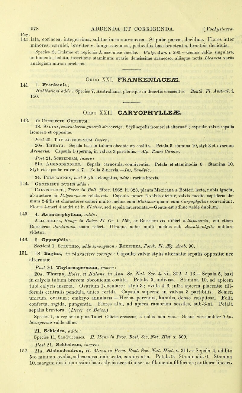 Pag. 140. lata, coriacea, integerrima, subtus iucano-araueosa. Stipulse parvse, deciduaj. Flores inter niinores, eserulei, breviter v. longe racemosi, pedicellis basi bracteatis, bracteis deciduis. Species 2, Guianfe et regionis Ainazonicie incolce. Walp. Ann. i. 290.—Genus valde singulare, induraento, habitu, insertione staminum, ovario densissime araneoso, aliisque notis Licaneis variis analogiam miram preebens. Oruo XXI. FRANKENIACE^. 141. Frankenia : Sahitationi adde: Species 7, AustraliansB, plerieqiie in desertis crescentes. Benth. Fl. Austral. i. 150. Obdo XXII. CARYOPHYLLE^. 143. In CoNSPECTu Geneetjm : 18. Sagina, characteremgynoicii sic corrige: Stylisepalis isomeri efc alternati; capsulae valvae sepalis isomerse et oppositie. Post 20. Thylacospeemum, instre : 2Qa. Thukya. Sepala basi in tubum obconicum coalita. Petala 5, stamina 10, styli 3 et ovarium Arenarice. Capsula 1-sperma, in valvas 3 partibilis.—J/p. Tauri Cilicice. Post 21. ScHiEDEAM, insere: 2la. Alsinodendeon. Sepala earnosula, conniventia. Petala et staminodia 0. Stamina 10. Styli et capsulse valvse 4-7. Polia 3-nervia.—Ins. Sandvic. 34. PoLYCAEPJSA, po.^t Stylus elongatus, adde : rarius brevis. 144. Geneeibus dubiis adde : Caltcoteopis, Turcz.in Bull. Mosc. 1862. ii. 323, planta Mexicana a Botteri lecta, nobis ignota, ab auctore ad Polycarpceas relata est. Capsula tamen 2-valvis dicitur, valvis medio septiferis de- mum 2-fidis et characteres caeteri multo mehus cum Ulatineis quam cum Cariiophylleis conveniunt. Floros 4-meri 4-andri ut in Elatine, sed sepala mucronata.—Genus est adhuc valde dubium. 145. 4. Acanthophyllum, «c?o?e ; Allocheusa, Bunge in Boiss. Fl. Or. i. 559, ex Boissiero vix differfc a Saponaria, cui efciam Boissierus Jordaniam suam refert. Utraque nobis multo mehus sub Acanthophyllo militare videtur. 146. 6. Gypsophila : Sectioni 1. Steuthio, adde synonymon: Rokejeka, ForsTc. Fl. Mg. Arab. 90. 151. 18. Sagina, in charactere corrige: Capsulse valvse stylis alternatee sepalis oppositas nec alternatBB. Post 20. Thylacospermum, insere : 20«. Thurya, Boiss. et Balans. in Ann. Sc. Nat. Ser. 4. vii. 302. t. 13.—Sepala 5, basi in calycis tubum brevem obconicum coalita. Petala 5, indivisa. Stamina 10, ad apicem tubi calycis inserta. Ovarium 1-loculare ; styli 3 ; ovula 4-6, infra apicem placentre fili- formis centralis pendula, unico fertili. Capsula superne in valvas 3 partibilis. Semen unicum, ovatum; embryo annularis.—Herba perennis, humilis, dense caespitosa. Eolia conferta, rigida, pungentia. Flores albi, ad apices ramorum sessiles, sub-3-ni. Petala sepalis breviora. (Descr. ex Boiss.) Species 1, in regione alpina Tauri Cilioia3 crescens, a uobis non visa.— Genus verisimiliter Thy- lacosperino valde alBne. 21. Schiedea, adde : Species 11, Sandvicenses. II. Mann in Proc. Bost. Soe. Nat. Hist. x. 309. Post 21. Schiedeam, insere: 152. 21«. Alsinodendron, H. ilann in Proc. Bost. Soc. Nat. Hist. x. 311.-^Sepala 4, addito 5to minimo, ovalia, subcarnosa, imbricata, conniventia. PetalaO. Staminodia 0. Stamina 10, margini disci tenuissimi basi calycis accreti inserta; filamenta filiformia; antherjB lineari-
