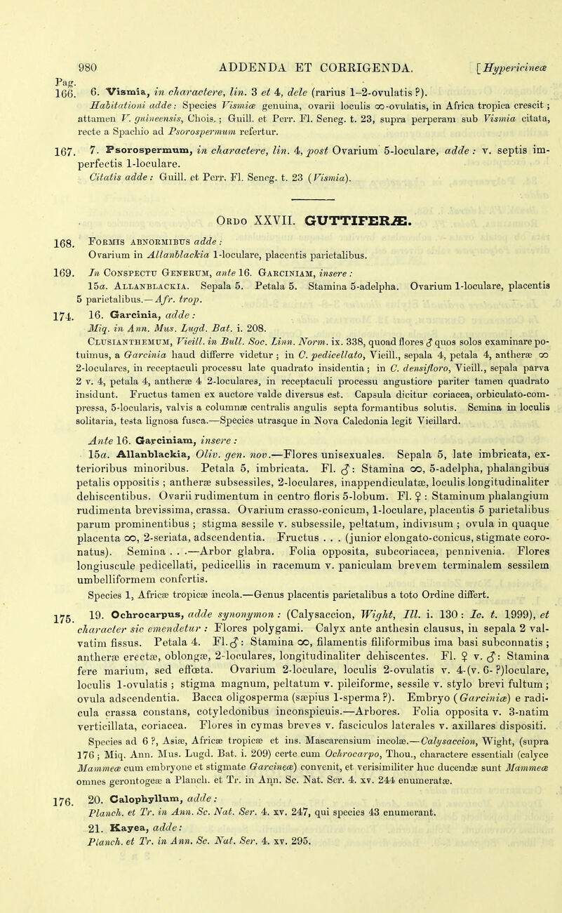 166. 6. Vismia, in cTiaraetere, lin. 3 et 4, dcle (rarius 1-2-ovtilatis ?). Habitationi adde: Species VismicB genuina, ovarii loculis oo-ovulatis, in Africa tropica crescit; attanibn V. guineensis, Cliois.; Guill. et Perr. Fl. Seneg. t. 23, supra perperani sub Vismia citata, recte a Spacliio ad Fsorospermum refei-tur. 167. 7. Psorospermum, in charaetere, lin. 4, post Ovarium 5-loculare, adde : Y. septis im- perfectis 1-loculare. Citatis adde: Guill. et Perr. FI. Seneg. t. 23 (Fismia). Oruo XXVII. GUTTIFER^. 168. FOEMIS ABNOEMIBUS adde : OFarium in AllanhlacTcia 1-loculare, placentis parietalibus. 169. In CONSPECTU Geneeum:, ante 16. Gaeciniam, insere : Iba. Allanblaczia. Sepala 5. Petala 5. Stamina 5-adeIpha. Ovarium 1-loculare, placentis 5 parietalibus.— Afr. trop. 174. 16. Garcinia, adde : Miq. in Ann. Mus. Lugd. Bat. i. 208. Clusianthemum, Vieill. in Bull. Soc. Linn. Norm. ix. 338, quoadflores (?quos solos examinarepo- tuimus, a Q-arcinia haud dififerre videtur ; in C. pedicellato, VieilL, sepala 4, petala 4, antherae oo 2-Ioculares, in receptaculi processu late quadrato insidentia; in C. densifloro, Vieill., sepala parva 2 V. 4, petala 4, antherfe 4 2-IocuIares, in receptaculi processu angustiore pariter tamen quadrato insidunt. Fructus tamen ex auctore valde diversus est. Capsula dicitur coriacea, orbiculato-com- pressa, 5-locularis, valvis a columnse centralis angulis septa formantibus solutis. Semina in loculis solitaria, testa lignosa fusca.—Species utrasque in Nova Caledonia legit Vieillard. Ante 16. Garciniam, insere : 15«. Allanblackia, Oliv. gen. nov.—Flores unisexuales. Sepala 5, late imbricata, ex- terioribus minoribus. Petala 5, imbricata. Fl. ^-. Stamina oo, 5-adelplia, phalangibua petalis oppositis ; antherae subsessiles, 2-loculares, inappendiculatse, loculis longitudinaliter debiscentibus. Oyarii rudimentum in centro floris 5-lobum. Fl. ? : Staminum pbalangium rudimenta brevissima, crassa. Ovarium crasso-conicum, 1-loculare, placentis 5 parietalibus parum prominentibus ; stigma sessile v. subsessile, peltatum, indivisum ; ovula in quaque placenta oo, 2-seriata, adscendentia. Fructus . . . (junior elongato-conicus, stigmate coro- natus). Semina . . .—Arbor glabra. Foiia opposita, subcoriacea, pennivenia. Flores longiuscule pedicellati, pedicellis in racemum v. paniculam brevem terminalem sessilem umbelliformem confcrtis. Species 1, Africse tropicae incola.—Genus placentis parietalibus a toto Ordine differt. ^yg 19. Ochrocarpns, adde synonymon : (Calysaccion, Wight, III. i. 130 : Ic. t. 1999), et character sic emendetur : Flores polygami. Calyx ante anthesin clausus, in sepala 2 vai- vatim fissus. Petala 4. Fl. : Stamina co, filamentis filiformibus ima basi subconnatis ; antheree erectfe, oblongfs, 2-loculares, longitudinaliter dehiscentes. Fl. $ v. (J: Stamina fere marium, sed eflceta. Ovarium 2-loculare, loculis 2-ovulatis v. 4-(v. 6-Pjloculare, loculis 1-ovulatis ; stigma magnum, peltatum v. pileiforme, sessile v. stylo brevi fultum ; ovula adscendentia. Bacca oligosperma (ssepius 1-sperma?). Embryo {Garcinice) e radi- cula crassa coustans, cotyledonibus inconspicuis.—Arbores. Folia opposita v. 3-natim verticillata, coriacea. Flores in cymas breves v. fasciculos iaterales v. axillares dispositi. Species ad 6 ?, Asise, Africse tropioae et ins. Mascarensium incolse.— Calysaccion, Wight, (supra 176 ; Miq. Ann. Mus. Lugd. Bat. i. 209) certe cum Ochrocarpo, Thou., charactere essentiah (calyce MammecB cum embryone et stigmate OarcinecB) convenit, et verisimiliter huc ducendse sunt Mammece omnes gerontogeai a Planch. et Tr. in Ann. Sc. Nat. Ser. 4. xv. 244' enumeratse. 176. 20. Calophyllum, adde : Plancli. et Tr. in Ann. Sc. Nat. Ser. 4. xv. 247, qui species 43 enumorant. 21. Kayea, adde: Planch. et Tr. in Ann. Se. Nat. Ser. 4. xv. 295.
