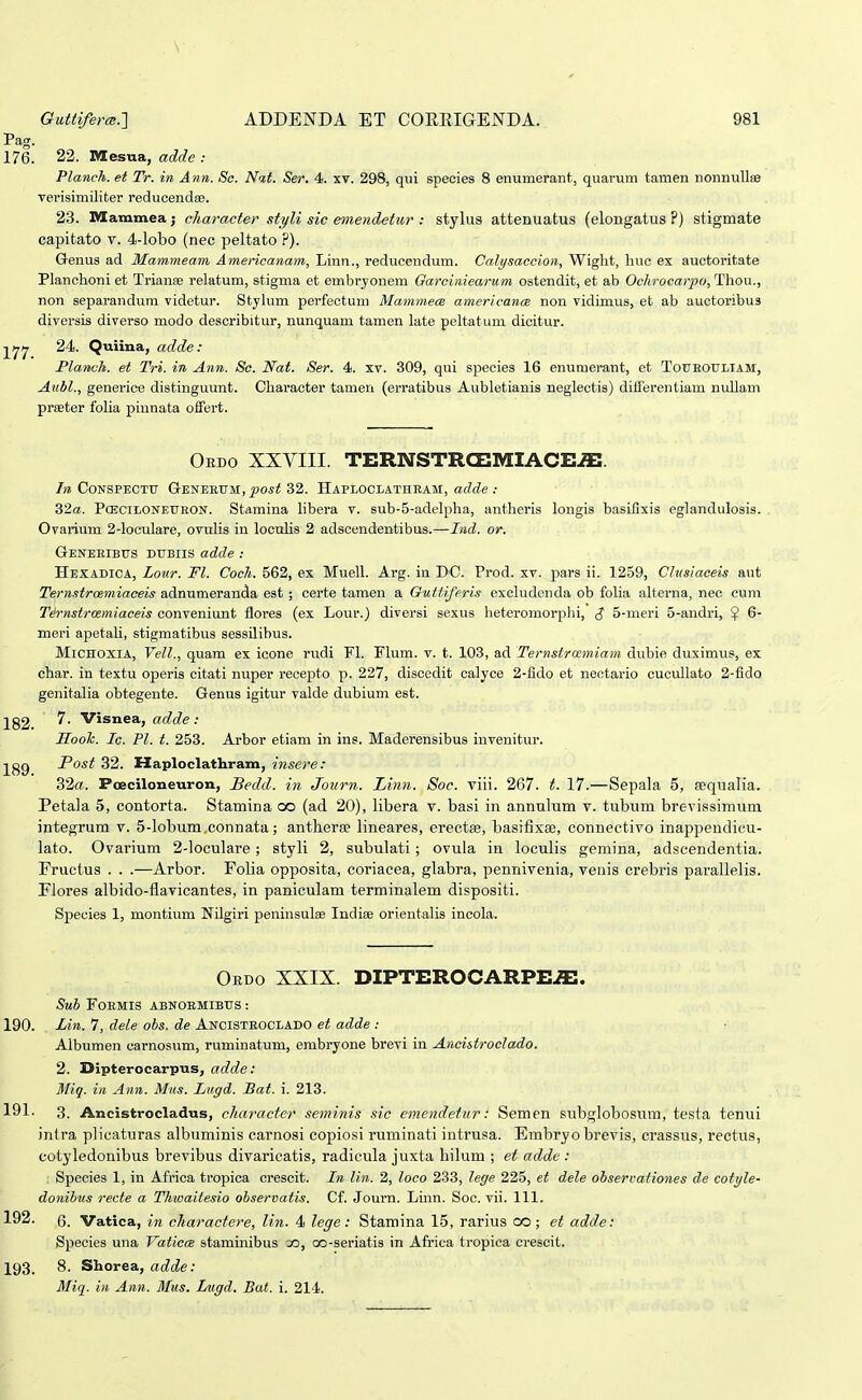 Pag. 176. 22. Mesua, adde : Planch. et Tr. in Ann. So. Nat. Ser. 4. xv. 298, qui species 8 enumerant, quarum tamen nonnuUse Terisimiliter reducenda!. 23. Mammea; character styli sic emend^tur : stylus attenuatus (elongatus ?) stigmate capitato v. 4-lobo (nec peltato .P). Genus ad Mammeam Americanam, Linn., reducendum. Calysaccion, Wight, huc ex auctoritate Planchoni et Trianae relatum, stigma et embrjonem Garcinieariim ostendit, et ab Ochrocaypo, Thou., non separandum videtur. Stylum perfectum Mammea americancR non vidimus, et ab auctoribus diversis diverso modo describitur, nunquam tamen late peltatuni dicitur. yjfj 24. Quiina, adde: Flanch. et Tri. in Ann. Sc. Nat. Ser. 4. xv. 309, qui species 16 enumerant, et Toueotjliam, Aubl., generice distinguunt. Character tamen (erratibus Aubletianis neglectis) diiferentiam nullam prseter folia piunata oifert. Ordo XXVIII. TERNSTRCEIVIIACE^. /» CoNSPECTU G-ENEEtrM,^os< 32. Haploclatheam, ac7(?e 32«. PcEciLONEUEON. Stamina libera v. sub-5-adclpha, antheris longis basifixis eglandulosis. Ovarium 2-locuIare, ovulis in locuUs 2 adscendentibus.—Iiid. or. Geneeibtjs dubiis adde : Hexadica, Lour. Fl. Coch. 562, ex Muell. Arg. in DC. Prod. xv. pars ii. 1259, CJusiaceis aut Ternstroemiaceis adnumeranda est ; certe tamen a Outtiferis excludcnda ob folia alterna, nec cum Tirnstrcemiaceis conveniunt floi'es (ex Lour.) diversi sexus heteromorplii, $ 5-meri 5-andri, ^ 6- meri apetali, stigmatibus sessilibus. MiCHOxiA, yell., quam ex icone rudi Fl. Flum. v. t. 103, ad Ternstrccmiam dubie duximus, ex char. in textu operis citati nuper recepto p. 227, discedit calyce 2-fido et nectario cucullato 2-fido genitalia obtegente. Genus igitur valde dubium est. 7. Visnea, adde : HooTc. Ic. Pl. t. 253. Arbor etiam in ins. Maderensibus invenitur. Post 32. Haploclathram, insere: 32rt. Poeciloneuron, Bedd. in Journ. Linn. Soc. viii. 267. t. 17.—Sepala 5, sequalia. Petala 5, contorta. Stamina oo (ad 20), libera v. basi in annulum v. tubum brevissimum integrum v. 5-lobum,connata; antlierse lineares, erectse, basifixee, connectivo inappendicu- lato. Ovarium 2-loculare; styli 2, subulati; ovula in loculis gemina, adscendentia. Fructus . . .—Arbor. Folia opposita, coriacea, glabra, pennivenia, venis crebris parallelis. Piores albido-flavicantes, in paniculam terminalem dispositi. Species 1, montium NUgiri peninsulae Indiaj orientalis incola. Obdo XXIX. DIPTEROCARPE-ffi. Sub FOEMIS ABNOEMIBUS : 190. Lin. 7, deie obs. de Ancisteoclado et adde : Albumen carnosum, ruminatum, embryone brevi in AncistrocJado. 2. Dipterocarpus, adde: Miq. in Ann. Mus. Lngd. Hat. i. 213. 191. 3. Ancistrocladus, cJiaracter seminis sic emendetur: Semen subglobosum, testa tenui intra plicaturas albuminis carnosi copiosi ruminati iutrusa. Embryo brevis, crassus, rectus, cotyledonibus brevibus divaricatis, radicula juxta bilum ; et adde : Species 1, in Africa tropica crescit. In Jin. 2, Joco 233, Jege 225, et dele observationes de cotyJe- donibus recte a Thwaitesio observatis, Cf. Journ. Lmn. Soc. vii. 111. 192. 6. Vatica, in charactere, lin. 4 lege: Stamina 15, rarius oo ; et adde: Species una VaticrB staminibus 3D, oo-seriatis in Africa tropica crescit. 193. 8. Shorea, adde: Miq. in Ann. Mus. Lugd. Bat. i. 214.