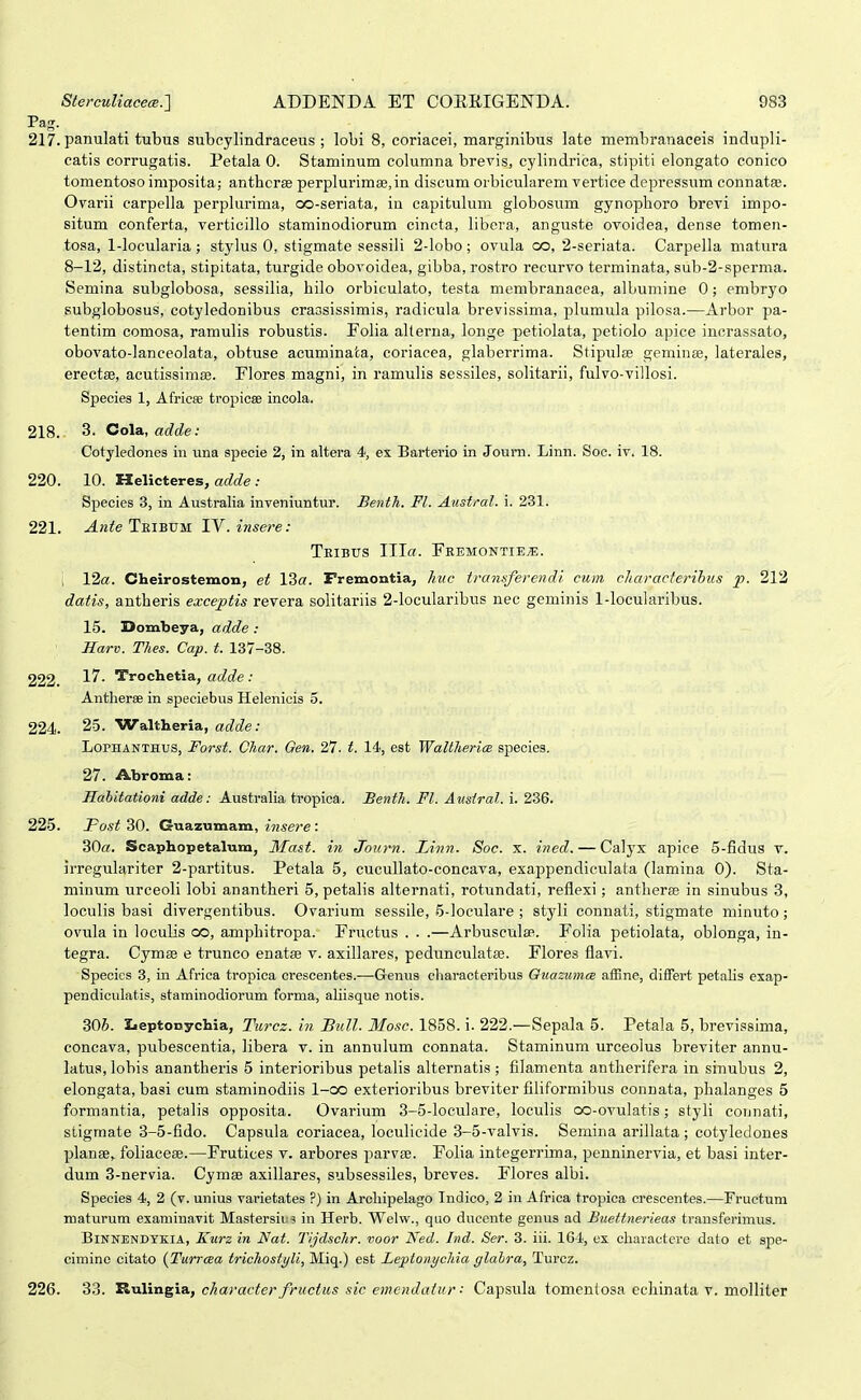 Pag. 217. panulati tubus subcylindraceus ; lobi 8, coriacei, marginibus late membranaceis inclupli- catis corrugatis. Petala 0. Staminum columna brevis, cylindrica, stipiti elongato conico tomentoso imposita; anthcrse perplurimse.in discum orbicularem vertice depressum connatEC. Oyarii carpella perplurima, oo-seriata, in capitulum globosum gynophoro brevi impo- situm conferta, verticillo staminodiorum cincta, libera, anguste ovoidea, dense tomen- tosa, 1-locularia; stylus 0, stigmate sessili 2-loho; ovula co, 2-seriata. Carpella matura 8-12, distincta, stipitata, turgide obovoidea, gibba, rostro recurvo terminata, sub-2-sperma. Semina subglobosa, sessilia, hilo orbiculato, testa membranacea, albumine 0; embryo subglobosus, cotyledonibus crassissimis, radicula brevissima, plumula pilosa.—Arbor pa- tentim comosa, ramulis robustis. Folia alterna, longe petiolata, petiolo apice incrassato, obovato-lanceolata, obtuse acuminata, coriacea, glaberrima. Stipulae geminse, laterales, erectae, acutissimfe. Flores magni, in ramulis sessiles, solitarii, fulvo-villosi. Species 1, Africse tropicse incola. 218. 3. Cola, adde: Cotyledones in una specie 2, in altera 4, es Barterio in Journ. Linn. Soc. iv. 18. 220. 10. Helicteres, at^c^e .• Species 3, in Australia inveniuntur. Benth. Fl. Austral. i. 231. 221. Ante Teibum IV. insere: Teibus III«. Feemontiex. ; 12«. Cbeirostemon, et 13a. Fremontia, huc tramferendi. cum cliaracterihus p. 212 datis, antheris exceptis revera solitariis 2-locularibus nec geminis 1-locularibus. 15. 3>ombeya, adde : Harv. Thes. Cap. t. 137-38. 222. -^^- Trochetia, a(^c?e ; Antherae in speciebus Helenicis 5. 224. 25. Waltheria, adde: LoPHANTHUS, Forst. CTiar. Qen. 27. t. 14, est Waltherice species. 27. Abroma: Hahitationi adde: AustraHa tropica. Benth. Fl. Atisiral. i. 236. 225. Post 30. Guazumam, in.sere : 30«. Scaphopetalum, Mast. in Journ. Linn. Soc. x. ined. — Calyx apice 5-fidus v. irregulariter 2-partitus. Petala 5, cucullato-concava, exappendiculata (lamina 0). Sta- minum urceoli lobi anantheri 5, petalis alternati, rotundati, reflexi; antherse in sinubus 3, loculis basi divergentibus. Ovarium sessile, 5-ioculare ; styli connati, stigmate minuto; ovula in loculis co, amphitropa. Fructus . . .—ArbusculaR. Folia petiolata, oblonga, in- tegra. Cymas e truneo enats v. axillares, pedunculatas. Flores flavi. Specics 3, iu Africa tropica crescentes.—Genus cliaracteribus OuazumcB affine, differt petalis exap- pendiculatis, staminodiorum forma, ahisque notis. 806. Leptonychia, Turcz. in BuU. Mosc. 1858. i. 222.—Sepala 5. Petala 5, brevissima, concava, pubescentia, libera v. in annulum connata. Staminum urceolus breviter annu- latus, lobis anantheris 5 interioribus petalis alternatis ; filamenta antlierifera in sinubus 2, elongata, basi cum staminodiis 1-co exterioribus breviter filiformibus connata, phalanges 5 formantia, petalis opposita. Ovarium 3-5-loculare, loculis oo-ovulatis; styli connati, stigmate 3-5-fido. Capsula coriacea, loculicide 3-5-valvis. Semina arillata; cotyledones planae^ foliacese.—Frutices v. arbores parvte. Folia integerrima, penninervia, et basi inter- dum 3-nervia. Cymee axillares, subsessiles, breves. Flores albi. Species 4, 2 (v. unius varietates ?) in Arcliipelago Indico, 2 iu Africa tropica crescentes.—Fructum maturum examinavit Mastersin in Herb. Welw., quo ducente genus ad Buettnerieas transferimus. BiNNENDYKlA, Kurz in Nat. Tijdschr. %>oor Ned. Ind. Ser. 3. iii. 1G4, ex cbaractere dato et spe- cimine citato {Turrcea trichostyli, Miq.) est Leptonychia glalra, Turcz. 226. 33. '&-a\.va.^iB., character fruciiis sic ewendatur: Capsula tomcntosa echinata v. molliter