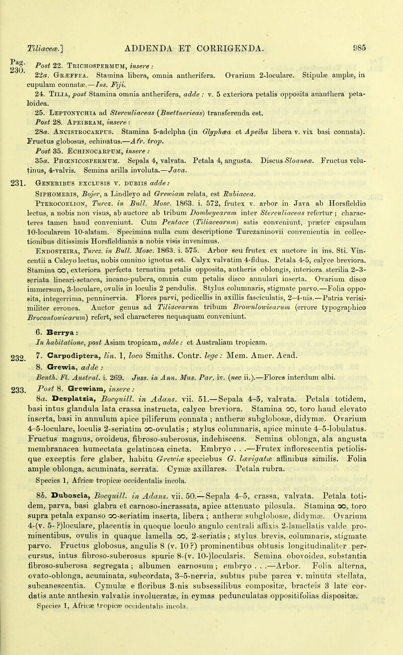 Post 22. Teichospermum, insere : 2'ia. Q-E^iTEA. Stamma libera, omnia antherifera. Ovarium 2-loculare. Stipulse amplee, in cupulam connatffi.—Lis. Fiji. 24. TlLlA, post Stamina omnia antherifera, adde : v. 5 exteriora petalis opposita ananthera peta- loidea. 25. Leptontchia ad Sterculiaceas (^Buettnerieas) transfereuda est. Post 28. ApEiBEAM, insere : 2Sa. Ancisteocaepus. Stamina 5-adelpha (in Glyphasa et Apeiha libera v. vix basi connata). Fructus globosus, echinatus.—Afr. trop. Post 35. EcHlNOCAEPUM, insere : 35«. Phcenicospeemttm. Sepala 4, valvata. Petala 4, angusta. Discus Sloanea. Fructus velu- tinus, 4-valvis. Semina arilla involuta.—Java. 231. Geneeibus exclusis t. dubiis adde: Siphomeris, Bojer, a Lindleyo ad Grewiam relata, est Muhiacea. Pteeocoelion, Turcz. in Bidl. Mosc. 1863. i. 572, frutex v. arbor in Java ab Horsfieldio lectus, a nobis non visus, ab auctore ab tribum Domheyearum inter Si!ercM?j«ceas refertur ; cliarac- teres tamen haud conveniunt. Cum Pentace (Tiliacearum) satis conveniunt, prseter capsulam 10-locularem 10-alatam. Specimina nulla cum descriptione Turczaninovii convenientia in coUec- tionibus ditissimis Horsfieldianis a nobis visis invenimus. Endosteiea, Turcz. in BuU. Mosc. 1863. i. 575. Arbor seu frutex ex auctoi-e in ins. Sti. Vin- centii a Caleyo lectus, nobis omnino ignotus est. Calyx valvatim 4-fidus. Petala 4-5, calyoe breviora. Stamina oo, exteriora perfecta ternatim petalis opposita, antheris oblongis, interiora sterilia 2-3- spriata lineari-setacea, incano-pubera, omnia cum petalis disco annulari inserta. Ovarium disco immersum, 3-locuIare, ovulis in loculis 2 pendulis. Stylus columnaris, stigmate parvo.—Folia oppo- sita, integerrima, penninervia. Flores parvi, pediceUis in axillis fasciculatis, 2-4-nis.—Patria verisi- militer erronea. Auctor genus ad Tiliacearum tribum Broionloiviearum (errore typographico Brocontowiearum) refert, sed characteres nequaquam conveniunt. 6. Berrya: In habitatione, post Asiam tropicam, adde: et Australiam tropicam. 232 Carpodiptera, Un. 1, loco Smith.s. Contr. lege: Mem. Amer. Acad. 8. Grewia, adde : Benth. Fl. Austral. i. 269. Juss. in Ann. Mus. Par. iv. {nec ii.).—Flores interdum albi. 233. Post 8. Grewiam, insere : 8a. Desplatzia, Bocquill. in Adans. vii. 51.— Sepala 4-5, valvata. Petala totidem, basi intus glandula lata crassa instructa, calyce breviora. Stamina oo, toro haud elevato inserta, basi in annulum apice piliferum connata ; antherse subglobos£e, didymffi. Ovarium 4-5-loculare, loculis 2-seriatim GO-ovulatis ; stylus columnaris, apice minute 4-5-lobulatus. Fructus magnus, ovoideus, fibroso-suberosus, indehiscens. Semina oblonga, ala angusta membranacea humectata gelatinosa cincta. Embryo . . .—Frutex inflorescentia petiolis- que exceptis fere glaber, habitu Chreioice speciebus G. ItBvigatm aSinibus similis. Polia ample oblonga, acuminata, serrata. Cymse axillares. Petala rubra. Species 1, Afric;» tropicse occidentalis incola. 86. Duboscia, Bocquill. in Adans. vii. 50.— Sepala 4^5, crassa, valvata. Petala toti- dem, parva, basi glabra et carnoso-incrassata, apice attenuato pilosula. Stamina oo, toro supra petala expanso oo-seriatim inserta, libera ; anthera; subglobosae, didymas. Ovarium 4-(v. 5- ?)loculare, plaeentis in quoque loculo angulo ccntrali aiExis 2-]ainellatis valde pro- minentibus, ovulis in quaque lamella oo, 2-seriatis; stylus brevis, columnaris, stigmate parvo. Fructus globosus, angulis 8 (v. 10 ?) prominentibus obtusis longitudinaliter per- cursus, intus fibroso-suberosus spurie 8-(v. 10-)locularis. Semina obovoidea, substantia fibroso-suberosa segregata ; albumen carnosum ; embryo . . .—Arbor. Folia alterna, ovato-oblonga, acuminata, subcordata, 3-5-nervia, subtus pube parca v. minuta stellata, subcanescentia. Cymulse e floribus 3-nis subsessilibus compositse, bracteis 3 late cor- datis ante anthesin valvatis involucratse, in cymas pedunculatas oppositifolias dispositse. Species 1, Africae tropicw ociidentahs incola.