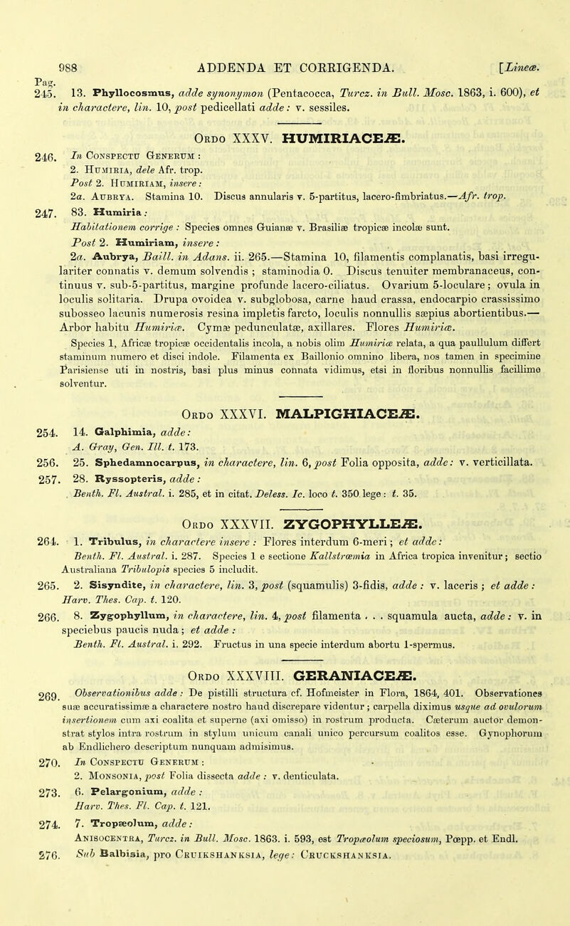 Paj;. 245. 13. Phyllocosmus, adde synonjjmon (Pentacocca, Turcz. in Bull. Mosc. 1863, i. 600), et in charactere, lin. 10, post pedicellati adde: v. sessiles. Ordo XXXV. HUMIRIACE^. 246. CONSPECTTJ GrENEETJM : 2. HuMiEiA, dele Afr. trop. Posf 2. HtTMIBIAM, inscre: 2a. AuBKTA. Stamina 10. Discus annularis v. 5-partitus, lacero-fimbriatus.—Afr. Irop. 247. 83. Humiria; Hahitationem corrige : Species omnes Guianse v. Brasiliee tropicee incolee sunt. Post 2. Humiriam, insere : 2a. Aubrya, Baill. in Adans. ii. 265.—Stamina 10, filamentis complanatis, basi irregu- lariter connatis v. demum solvendis ; staminodia 0. Discus tenuiter membranaceus, con- tinuus V. sub-5-partitus, margine profunde lacero-ciliatus. Ovarium 5-loculare; ovula in loculis solitaria. Drupa ovoidea v. subglobosa, carne haud erassa, endocarpio crassissimo subosseo lacunis numerosis resina impletis farcto, loculis nonnullis ssepius abortientibus.— Arbor habitu Humirire. Cyma; pedunculatae, axillares. Flores Humiriai. Species 1, Afiicse tropicse occidentalis incola, a nobis olim Sumirice relata, a qua paullulum difiPert staminum numero et disci indole. Filamenta ex Baillonio omnino libera, nos tamen in specimine Parisiense uti in nostris, basi plus minus connata vidimus, etsi in floribus nonnullis facillime solventur. Ordo XXXVI. MALPIGHIACE^. 254. 14. Galphimia, adde: A. Oray, Qen. III. t. 173. 256. 25. Sphedamnocarpus, in charactere, lin. 6, post Folia opposita, adde: v. verticillata. 257. 28. Ryssopteris, adde : Benth. Fl. Austral. i. 285, et in citat. Beless. Ic. loeo t. 350 lege : t. 35. Ordo XXXVII. ZYGOPHYLLE^. 264. 1. Tribulus, in cliaractere insere : Flores interdum 6-meri; et adde: Benth. Ft. Austral. i. 287. Species 1 e sectione Kallstroemia in Africa tropica invenitur; seetio Australiana Trihulopis species 5 includit. 265. 2. Sisyndite, in charactere, lin. 3, post (squamulis) 3-fidis, adde : v. laceris ; et adde: Harv. Thes. Cap. t. 120. 266. 8. Zygophyllum, in charactere, lin. 4, post filamenta . . . squamula aucta, adde: v. in speciebus paucis nuda ; et adde : Benth. Fl. Austral. i. 292. Fructus in una specie interdum abortu l-spermus. Ordo XXXVIII. GERANIACEiE. 269 Ohservaiionibus adde: De pistilli structura cf. Hofmeister in Flora, 1864, 401. Observationes 81133 accuratissimse a charactere nostro haud discrepare videntur ; carpella diximus usque ad ovulorum insertionem cura axi coalita et superne (axi oniisso) in rostrum producta. Cseterum auctor demon- strat stylos intra rostrum in styluni iiiiicum canali unico percursum coalitos esse. Gynophorum ab Endlicliero descriptum nunquam admisimus. 270. CONSPECTTJ Generum : 2. MONSONIA, ^Oi^ Folia dissecta adde : v. denticulata. 273. 6. Pelargonium, adde : Harv. Thes. Fl. Cap. t. 121. 274. 7. TropseoJum, adde : Anisocentra, Turcz. in Bull. Mosc. 1863. i. 593, est Tropaolum speciosum, Poepp. et Endl. 276. Siitj Balbisia, pro CkuikshanKsiA, leqe: Ceuckshanksia.