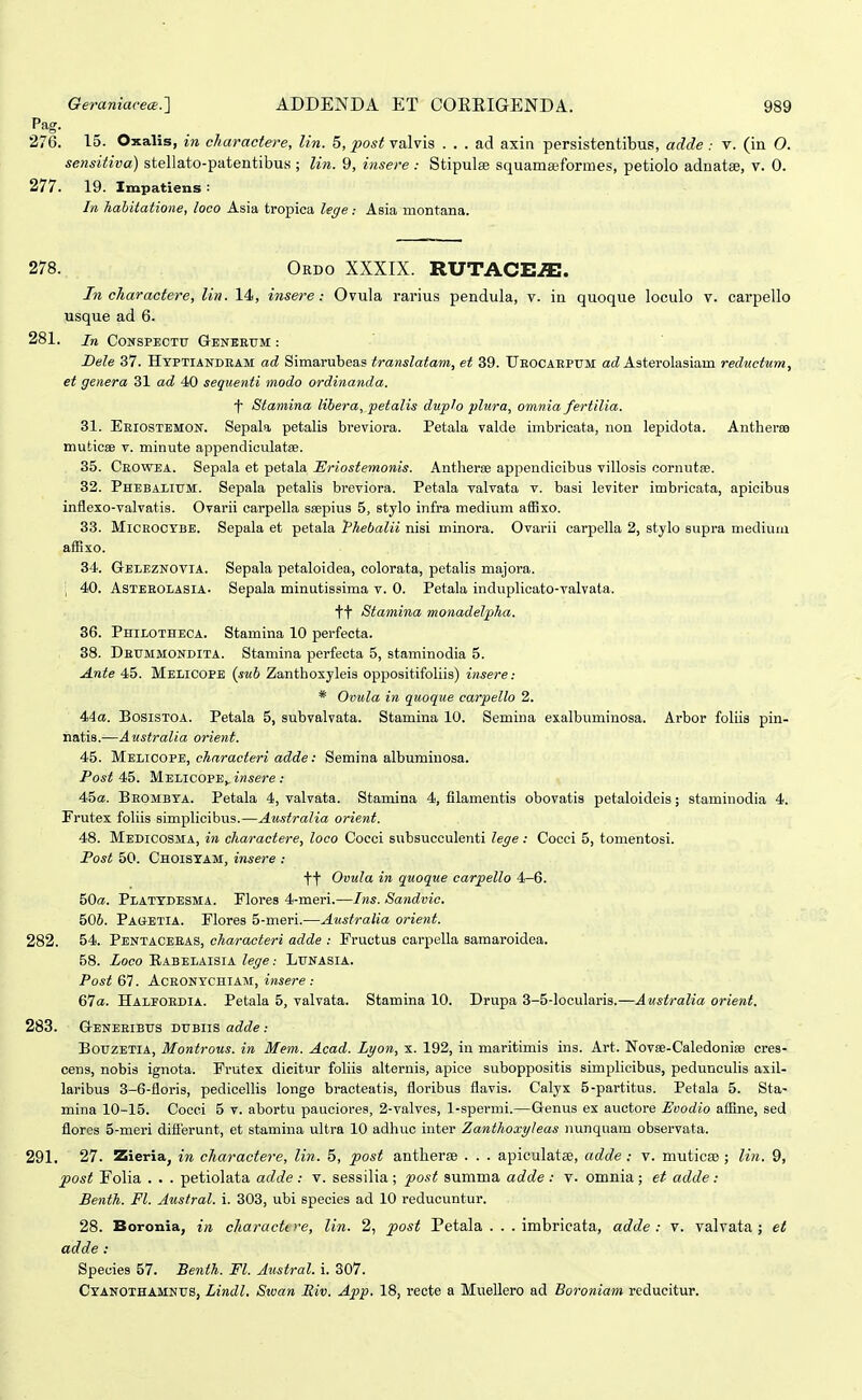 276. 15. Oxalis, in charactere, lin. 5, ^os;; valvis . . . ad axin persistentibus, adde : v. (in O. sensitiva) stellato-patentibus ; lin. 9, i^isere : Stipulae squamseformes, petiolo adnatee, v. 0. 277. 19. Impatiens : In hahitatione, loco Asia tropica lege: Asia montana. 278. Ordo XXXIX. RUTACE.ffi. In charactere, lin. 14, insere: Ovula rarius pendula, v. in quoque loculo v. carpello usque ad 6. 281. in CoNSPECTtr Geneeum : Bele 37. Hyptiandeam ad Simarubeas translatam, et 39. UEOCAEPrM a(Z Asterolasiam redtwtum, et genera 31 ad 40 sequenti modo ordinanda. ■^' Stamina libera, petalis diiplo plura, omnia fertilia. 31. Eeiostemon. Sepala petalis breviora. Petala valde imbricata, non lepidota. Antherfe mutioae v. minute appendiculatse. 35. Ceowea. Sepala et petala ISriostemonis. Antheree appendicibus villosis cornutfe. 32. Phebalium. Sepala petalis breviora. Petala valvata v. basi leviter imbricata, apicibus inflexo-valvatis. Ovarii carpella seepius 5, stylo infra medium affixo. 33. MiCROCYBE. Sepala et petala Phebalii nisi minora. Ovarii carpella 2, stylo supra medium affixo. 34. Geleznovia. Sepala petaloidea, colorata, petaHs majora. ; 40. Asteeolasia. Sepala minutissima v. 0. Petala induphcato-valvata. tt Stamina monadelpha. 36. Philotheca. Stamina 10 perfecta. 38. Deummondita. Stamina perfecta 5, staminodia 5. Ante 45. Melicope {sub Zanthoxyleis oppositifohis) insere: * Ovula in quoque carpello 2. 44a. Bosistoa. Petala 5, subvalvata. Stamina 10. Semina exalbimiinosa. Arbor foliis pin- natis.—Australia orient. 45. M.mACOVE, characteri adde: Semina albumiuosa. Post 45. MelicOPE^ insere : 4iba. Beombya. Petala 4, valvata. Stamina 4, filamentis obovatis petaloideis; staminodia 4. Frutex fohis simphcibus.—Australia orient. 48. Medicosma, in charactere, loco Cocci subsucculenti lege : Cocci 5, tomentosi. Post 50. ChoisYAM, insere : tt Ovula in quoque carpello 4-6. 50«. Platydesma. Flores 4-meri.—Ins. Sandvic. 506. Pagetia. Flores 5-meri.—Australia orient. 282. 54. Pentaceeas, characteri adde : Fructus carpeha samaroidea. 58. Zoco Rabelaisia Zejre: Lunasia. Post 67. Aceonychiam, insere : 67a. Haleoedia. Petala 5, valvata. Stamina 10. Drupa 3-5-locularis.—Australia orient. 283. G-eneeibus dubiis adde: BouzETlA, Montrous. in Mem. Acad. Lyon, x. 192, in maritimis ins. Art. Novae-Caledonife cres- cens, nobis ignota. Frutex dicitur fohis alternis, apice suboppositis simplicibus, peduncuhs axil- laribus 3-6-floris, pedicehis longe bracteatis, floribus flavis. Calyx 5-partitus. Petala 5. Sta- mina 10-15. Cocci 5 v. abortu pauciores, 2-valves, 1-spermi.—Genus ex auctore Enodio affine, sed flores 5-meri diflerunt, et stamina ultra 10 adhuc inter Zanthoxyleas nunquam observata. 291. 27. Zieria, in charactere, lin. 5, post antherse . . . apiculatae, adde: v. muticse ; lin. 9, post Folia . . . petiolata adde : v. sessilia; post summa adde : v. omnia; et adde: Benth. Fl. Austral. i. 303, ubi species ad 10 reducuntur. 28. Boronia, in characti re, lin. 2, post Petala . . . imbrieata, adde : v. valvata; et adde : Species 57. Benth. Fl. Austral. i. 307. CYANOXHAMNtrs, Lindl. Swan Eiv. App. 18, recte a Muellero ad Boroniam reducitur.
