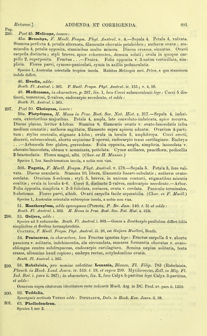 Pag. 296. Post 45. Melieope, insere : 45«. Brombya, jF. Muell. Fragm. Phyt. Austral. r. 4.—Sepala 4. Petala 4, valvata. Stamina perfecta 4, petalis alternata, filamentis obovatis petaloideis ; antlieras ovatse ; sta- minodia 4, petalis opposita, staminibus multo minora. Discus crassus, sinuatus. Ovarii carpella distincta; styli breves, apice coliEerentes, demum soluti; ovula in quoque car- pello 2, superposita. Eruetus . . .—-Frutex. Folia opposita v. 3-natim -verticillata, sim- plicia, Flores parvi, cymoso-paniculati, cymis in axillis pedunculatis. Species 1, Australias orientalis tropicse incola. Habitus Melicopis sect. Pelea, a qua staminum. indole diflfert. 46. Evodia, adde: Benth. Fl. Austral. i. 361. F.Muell. Fragm. Phyt. AustraL iv. 155 ; v. 4, 56. 48. IVZedicosma, in charactere, p. 297, lin. 1, loco Cocci subsucculenti lege : Cocci 5 dis- tincti, tomentosi, 2-valves, endocarpio secedente, et adde: Benth. VI. Austral. i. 361. 297. Post 50. Choisyam, insere : 50a. Platydesma, H. Mann in Proc. Bost. Soc. Nat. Hist. x. 317.—Sepala 4, imbri- cata, exterioribus majoribus. Petala 4, ampla, late convoluto-imbricata, apice recurva. Discus planus, leviter 4-lobus. Stamina 8, filamentis ovatis v. ovato-lanceolatis infra medium connatis ; antherse sagittatse, filamento supra apicem adnatse. Ovarium 4-parti- tum ; stylus centralis, stigmate 4-lobo ; ovula in loculis 5, amphitropa. Cocci erecti, discreti, subsucculenti, abortu saepissime 2-spermi, endocarpio tenui cartilagineo. Embryo . . .—Arbuscula fere glabra, graveolens. Folia opposita, ampla, simplicia, lanceolata v. obovato-lanceolata, obtusa v. acuminata, petiolata. Cymse axillares, pauciflorEe, pedicellis 2- bracteolatis. Flores magni, albi. {Char. ex S. Mannio.) Species 1, Ins. Sandvicensium incola, a nobis non visa. 506. Pagetia, P. Muell. Fragm. Phyt. Aiistral. v. 178.—Sepala 5. Petala 5, fere val- vata. Discus annularis. Stamina 10, libera, filamentis lineari-subulatis ; antherae ovato- cordatse. Ovarium 5-snlcum ; styli 5, breves, in unicum contorti, stigmatibus minutis coalitis ; ovula in loculis 4-6. Cocci 5, distincte 2-valves, endocarpio secedente.—Arbor. Folia opposita, simplicia v. 2-3-foliolata, coriacea, ovata v. cordata. Paniculae terminales, 3- chotomffi. Flores parvi, albidi. Ovarii carpella facile separabilia. (Char. ex F. Muell.) Species 1, Australise orientalis subtropicae incola, a nobis non visa. 51. Zanthoxylum, adde synonymon (Pterota, P. Br. Jam. 146. t. 5) et adde : Benth. Fl. Austral. i. 362. H. Mann in Proo. Bost. Soc. Nat. Hist, x. 318. 298. 53. Geijera, adde : Species ad 3 reduoendse. Benth. Fl. Austral. i. 363.—G-enus a Zanthoxylo paullulum differt foliis simplicibus et floribus hermaphroditis. CoATESlA, F. Muell. Fragm. Phyt. Austral. iii. 26, est Qeijera Muelleri, Benth. 54. Pentaceras, in charactere, loco Fructus ignotus lege: Fructus carpella 5 v. abortu pauciora v. solitaria, indehisoentia, ala circumdata, samaras formantia obovatas v. ovato- oblongas eentro subdrupaceas, endocarpio cartilagineo. Semina saepius solitaria, testa crassa, albumine haud copioso; embryo rectus, cotyledonibus ovatis. Benth. Fl. Austral. i. 365. 299. 58. Rabelaisia, pro nomine suistitue Lunasia, Blanco, Fl. Filip. 783 (Eabelaisia, Planch. in Hook. Lond. Jowrn. iv. 519. t. 18, et supra 299. Mytilicoccus, Zoll. in Miq. Fl. Ind. Bat. i. pars ii. 387); in charactere, lin. 2, loco Calyx 5-partitus lege Calyx 3-partitus, et adde: Generum supra citatorum identitatem recte indicavit MueH. Arg. in DC. Prod. xv. pars ii. 1259. 300. 62. Toddalia. Synonymis sectionis Vepris adde : Dipetalum, I)alz. in ILooTc. Keiv. Journ. ii, 38. 301. 63. Phellodendron. Species 1 neo 2.