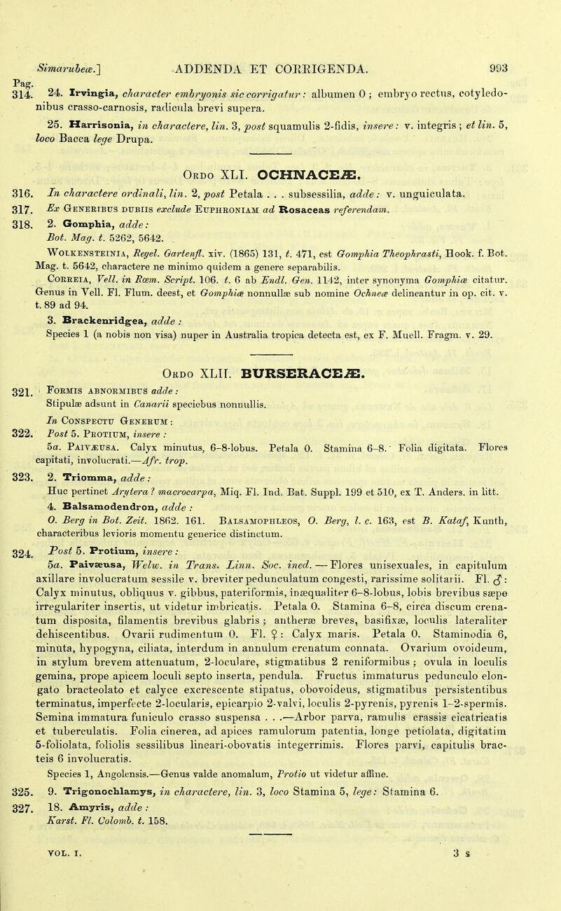 Pag. 314. 24. tr-vva.^\a,, ckaracter emhryonis sic corrigatur: albumen 0 ; erabryo rectus, cotyledo- nibus crasso-carnosis, raclicula brevi supera. 25. Harrisonia, in cliaractere, lin. 3, post squamulis 2-fidis, insere: v. integris ; et lin. 5, loco Bacca lege Drupa. Ordo xlt. ocHi\rACE.a:. 316. In charactere ordlnali,lin. 2, post Petala . . . subsessilia, adde: v. unguiculata. 317. Geneeibus dubiis exclude Eupheoniam ad Rosaceas referendam. 318. 2. Gomphia, adde: Bot. Mag. t. 5262, 5642. WOLKENSTEINIA, Regel. Oartenfl. xiv. (1865) 131, t. 471, est Qomphia Theophrasti, Hook. f. Bot. Mag. t. 5642, cliaractere ne minimo qiiidem a genere separabilis. CoEEEiA, Vell. in Rcem. Script. 106. t. 6 ab Endl. Oen. 1142, inter synonyma Gomphice citatur. G-enus in Vell. Fl. Flum. deest, et Gomphix nonnullee sub nomine Ochnea delineantur in op. cit. v. t. 89 ad 94. 3. Brackenridgea, adde : Species 1 (a nobis non visa) nuper in Australia tropica deteeta est, ex F. Muell. Fragm. v. 29. Okdo XLII. BURSERACE^. 321. rOEMIS ABNOEMIBUS adde : Stipulae adsunt in Canarii speciebus nonnullis. In CoNSPECTU Qeneeum : 322. Fost 5. Peotium, insere : 5a. Paiv^usa. Calyx minutus, 6-8-Iobus. Petala 0. Stamina 6-8.' Folia digitata. Flores capitati, involucrati.—Jfr. trop. 323. 2. Triomma, adde : Huc pertinet Jrgtera ? macrocar-pa, Miq. Fl. Ind. Bat. Suppl. 199 et 510, ex T. Anders. in litt. 4. Balsamodendron, adde : O. Berg in Bot. Zeit. 1862. 161. Balsamophleos, O. Berg, l. c. 163, est B. Kataf, Kunth, characteribus levioris momentu generice distinctum. 324. Fost 5. Protium, insere: 5a. Paivseusa, Welw. in Trans. Linn. Soc. ined.—Flores unisexuales, in capitulum axillare involucratum sessile v. breviter pedunculatum congesti, rarissime solitaiii. Fl. J*: Calyx minutus, obliquus v. gibbus, pateriformis, inaequaliter 6-8-lobus, lobis brevibus seepe irregulariter insertis, ut videtur imbricatis. Petala 0. Stamina 6-8, circa discum crena- tum disposita, filamentis brevibus glabris ; antberEc breves, basifixse, loculia lateraliter dehiscentibus. Ovarii rudimentum 0. Fl. ? : Calyx maris. Petala 0. Staminodia 6, minuta, hypogyna, ciliata, interdum in annulum crcnatum connata. Ovarium ovoideum, in stylum brevem attenuatum, 2-locu)are, stigmatibus 2 reniformibus ; ovula in loculis gemina, prope apicera loculi septo inserta, pendula. Fructus iramaturus pedunculo elon- gato bracteolato et calyce excrescente stipatus, obovoideus, stigmatibus persistentibus terminatus, imperfecte 2-locularis, epicarpio 2-valvi, loculis 2-pyrenis, pyreni.s 1-2-spermis. Semina immatura funiculo crasso suspensa . . .■—Arbor parva, ramulis crassis cicatricatis et tuberculatis. Folia cinerea, ad apices ramulorum patentia, longe petiolata, digitatim 5-foliolata, foliolis sessilibus lineari-obovatis integerrimis. Flores parvi, capitulis brac- teis 6 involucratis. Species 1, Angolensis.—Genus valde anomalum, Protio ut videtur afilne. 325. 9. Trigonochlamys, in charactere, lin. 3, loco Stamiua 5, lege: Stamina 6. 327. 18. Amyris, adde : Karst. Fl. Uolomh. t. 158. VOL. I.