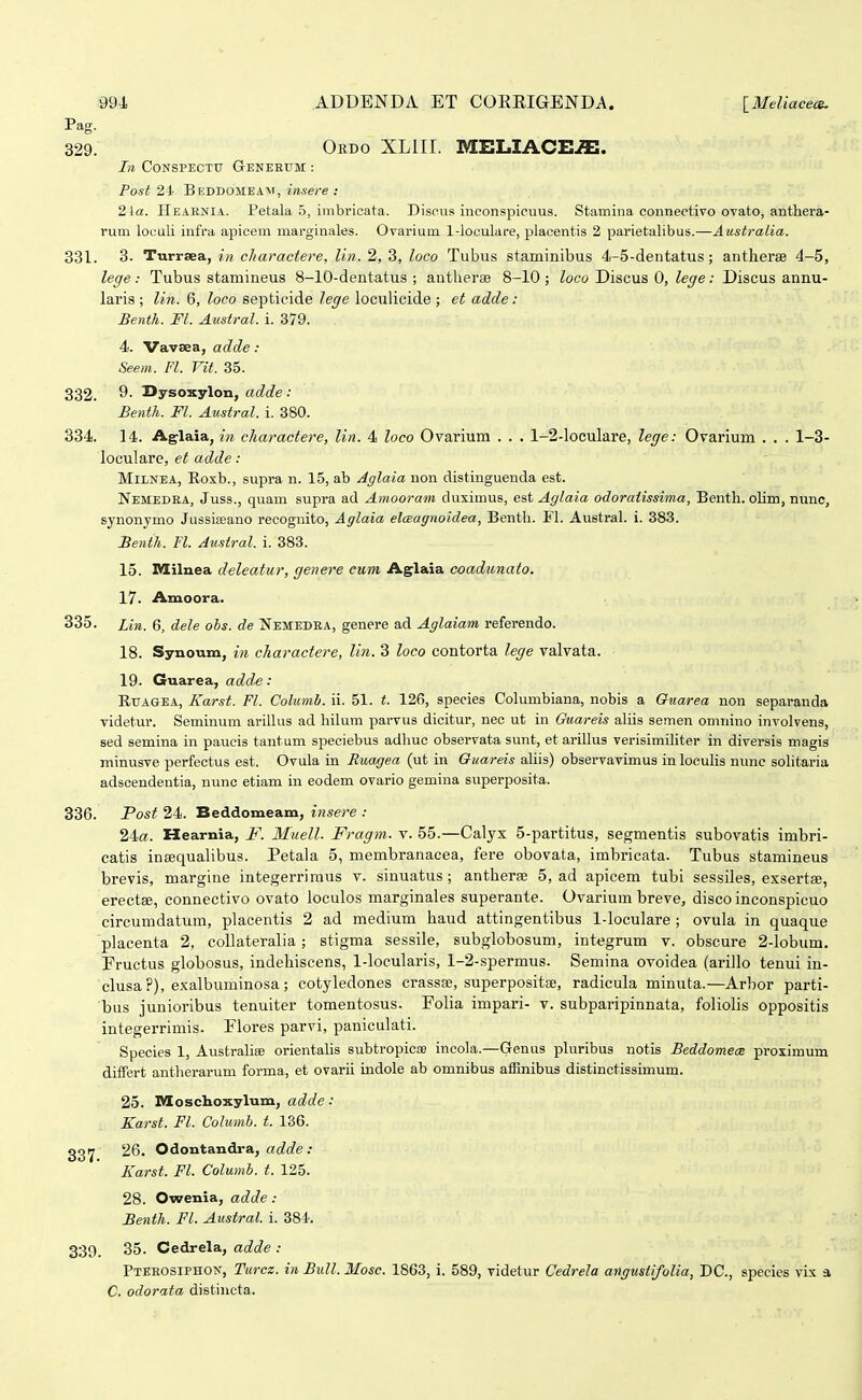 Pag. 329. Ordo XLIII. MELIACE^. Ill CONSPECTTJ GeNEEUM : Post 24- Beddomeam, insere : 2ia. BlEAMnia. Petala 5, imbricata. Disous inconspicuus. Stamina connectivo ovato, anthera- rum loculi infra apicem marginales. Ovarium 1-loculare, placentis 2 Y^i^rietalihus.—Australia. 331. 3. Turraea, in charactere, lin. 2, 3, loco Tubus staminibus 4-5-dentatus; antherae 4-5, lege: Tubus stamineus 8-10-dentatus ; autherae 8-10; loco Discus 0, lege: Discus annu- laris ; Un. 6, loco septicide lege loculicide ; et adde: Benth. Fl. Austral. i. 379. 4. Vavsea, adde: Seem. Fl. Vit. 35. 332. 9- Uysoxylon, adde : Benth. Fl. Austral. i. 380. 334. 14. Aglaia, in cliaractere, lin. 4 loco Ovarium . . . 1-2-loculare, lege: OTarium . . . 1-3- loculare, et adde: MiLNEA, Roxb., supra n. 15, ab Aglaia non distiuguenda est. Nemedea, Juss., quam supra ad Amooram duximus, est Aglaia odoratissima, Bentli. oUm, nunc, synonymo JussiEeano recognito, Aglaia elceagnoidea, Bentli. Fl. Austral. i. 383. Benth. Fl. Austral. i. 383. 15. Milnea deleatur, genere cum Aglaia coadunato. 17. Amoora. 335. Lin. 6, dele obs. de Nemedea, genere ad Aglaiam referendo. 18. Synoum, in charactere, Un. 3 loco contorta lege valvata. 19. Guarea, adde: RUAaEA, Karst. Fl. Columh. ii. 51. t. 126, speeies Columbiana, nobis a Ouarea non separanda videtur. Seminum arillus ad hilum parvus dicitur, nec ut in Guareis aliis semen omnino involvens, sed semina in paucis tantum speciebus adhuc observata sunt, et arillus verisimiliter in diversis magis minusve perfectus est. Ovula in Rwagea (ut in Guareis aliis) observavimus in loculis nune solitaria adscendentia, nunc etiam in eodem ovario gemina superposita. 336. Post 24. Beddomeam, insere : 24«. Hearnia, F. MueU. Fragm. v. 55.—Calyx 5-partitus, segmentis subovatis imbri- catis inaequalibus. Petala 5, membranacea, fere obovata, imbricata. Tubus stamineus brevis, margine integerrimus v. sinuatus; antherse 5, ad apicem tubi sessiles, exsertae, erectae, connectivo ovato loculos marginales superante. Ovarium breve, disco inconspicuo circumdatum, placentis 2 ad medium haud attingentibus 1-Ioculare ; ovula in quaque placenta 2, coUateralia ; stigma sessile, subglobosum, integrum v. obscure 2-lobum. Eructus globosus, indehiscens, 1-locularis, l-2-spermu8. Semina ovoidea (arillo tenui in- clusa?), exalbuminosa; cotyledones crassse, superpositae, radicula minuta.—Arbor parti- bus junioribus tenuiter tomentosus. Folia impari- v. subparipinnata, foliolis oppositis integerrimis. Elores parvi, paniculati. Species 1, Australise orientalis subtropicae incola.—Genus pluribus notis BeddomecB proximum differt antherarum forma, et ovarii indole ab omnibus afRnibus distinctissLmum. 25. Moschoxylum, acZrfe: Karst. Fl. Columh. t. 136. 331J 26. Odontandra, ac?c?e .• Karst. Fl. Columb. t. 125. 28. Owenia, adde: Benth. Fl. Austral. i. 384. 339. 35. Cedrela, adde : Pteeosiphon, Turcz. in Bull. Mosc. 1863, i. 589, videtur Cedrela angustifolia, DC, species vix a C. odorata distincta.