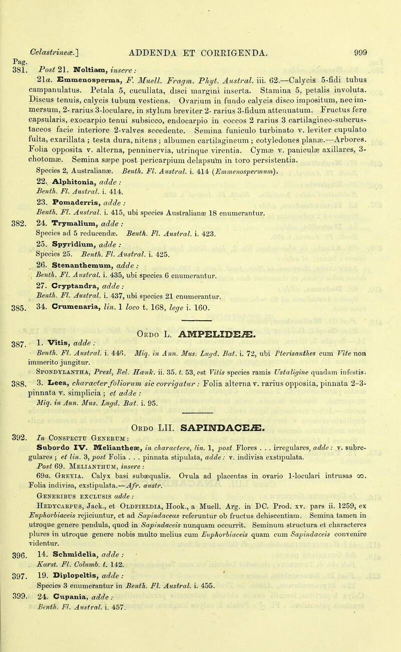 Pag. 381. Post 21. Noltiam, insere : 21«. Emmenosperma, JF. Muell. Fragm. Phyt. Austral. iii. 62.—Calycis 5-fidi tubus campanulatus. Petala 5, cucullata, disci margini iuserta. Stamina 5, petalis involuta. Discus tenuis, calycis tubum vestiens. Ovarium in fundo calycis disco impositum, necim- mersum, 2- rarius 3-loculare, in stylum breviter 2- rarius 3-fidum attenuatum. Fructus fere capsularis, exocarpio tenui subsicco, endocarpio in cocoos 2 rarius 3 cartilagineo-subcrus- taceos facie interiore 2-valves secedente. Semina funiculo turbinato v. leviter cupuiato fulta, exarillata ; testa dura, nitens ; albumen cartilagineum ; cotyledones planae.—Arbores. Foba opposita v. alterna, penninervia, utrinque virentia. Cymse v. paniculse axillares, 3- cbotomse. Semina saepe post pericarpium delapsum in toro persistentia. Species 2, Australianse. Benth. Fl. Austral. i. 414 (Hmmenospermwn). 22. Alphitonia, adde : Benth. Fl. Austral. i. 414. 23. Pomaderris, adde : Benth. Fl. Austral. i. 415, ubi speuies AustraliansD 18 enumerantur. 382. 24. Trymalium, adde : Species ad 5 reducendse. Benth. Fl. Austral. i. 423. 25. Spyridium, adde : Species 25. Benth. Fl. Austral. i. 425. 26. Stenanthemum, adde : \ Benth. Fl. Austral. i. 435, ubi species 6 enumerantur. 27. Cryptandra, adde : Benth. Fl. Austral. i. 437, ubi species 21 enumerantur. 385. 34. Crumenaria, lin. 1 loco t. 168, lege i. 160. Ordo L. AMPELIDE-ffi. 387. 1. Vitis, adde : Benth. Fl. Austral. i. 44f). Miq. in Ann. Mus: Lugd. Bat. i. 72, ubi Pterisanthes cum Vite non immerito jungitur. Spondylantha, Presl, Bel. IIcBnTc. ii. 35. t. 53, est Vitis species ramis Ustaligine quadam infesHs. 388. 3. Leea, character foliorum sie corrigatur : Folia alterna v. rarius opposita, pinnata 2-3- pinnata v. simplicia ; et adde : Miq. in Ann. Mus. Lugd. Bat. i. 95. Oedo LII. SAPmDACE^. 392. In CONSPECTU GeNEEUM: Subordo IV. IVIeliantbese, in charactere, Kn. 1, post Flores . . . irregulares, adde: v. subre- gulares ; et lin. 3, post FoUa . . . pinnata stipulata, adde: v. indivisa exstipulata. Post 69. Melianthtjm, insere : 69a. GrRETlA. Calyx basi subsequalis. Ovula ad placentas in ovario 1-loculari intruaas oo. Poba indivisa, exstipulata.—Afr. austr. Geneeibus exclusis adde: Hedtcabptjs, Jack., et Oldfieldia, Hook., a MuelL Arg. in DC. Prod. xv. pars ii. 1259, ex Euphorbiaceis rejiciuntur, et ad Sapindaceus referuntur ob fructus deliiscentiam. Semina tamen in utroque genere pendula, quod in Sapindaceis nunquam occurrit. Seminum structura et cbaracteres plures in utroque genere nobis multo melius cum Euphorhiaceis quam cum Sapindaceis convenu-e videntur. 396. l^- Schmidelia, adde : Ko/rst. Fl. Columb. t. 142. 397. 19. Diplopeltis, adde : Species 3 enumerantur in Benth. Fl. Austral. i. 455. 399. 24. Cupania, adde : Btnth. Fl. Austral. i. 457.