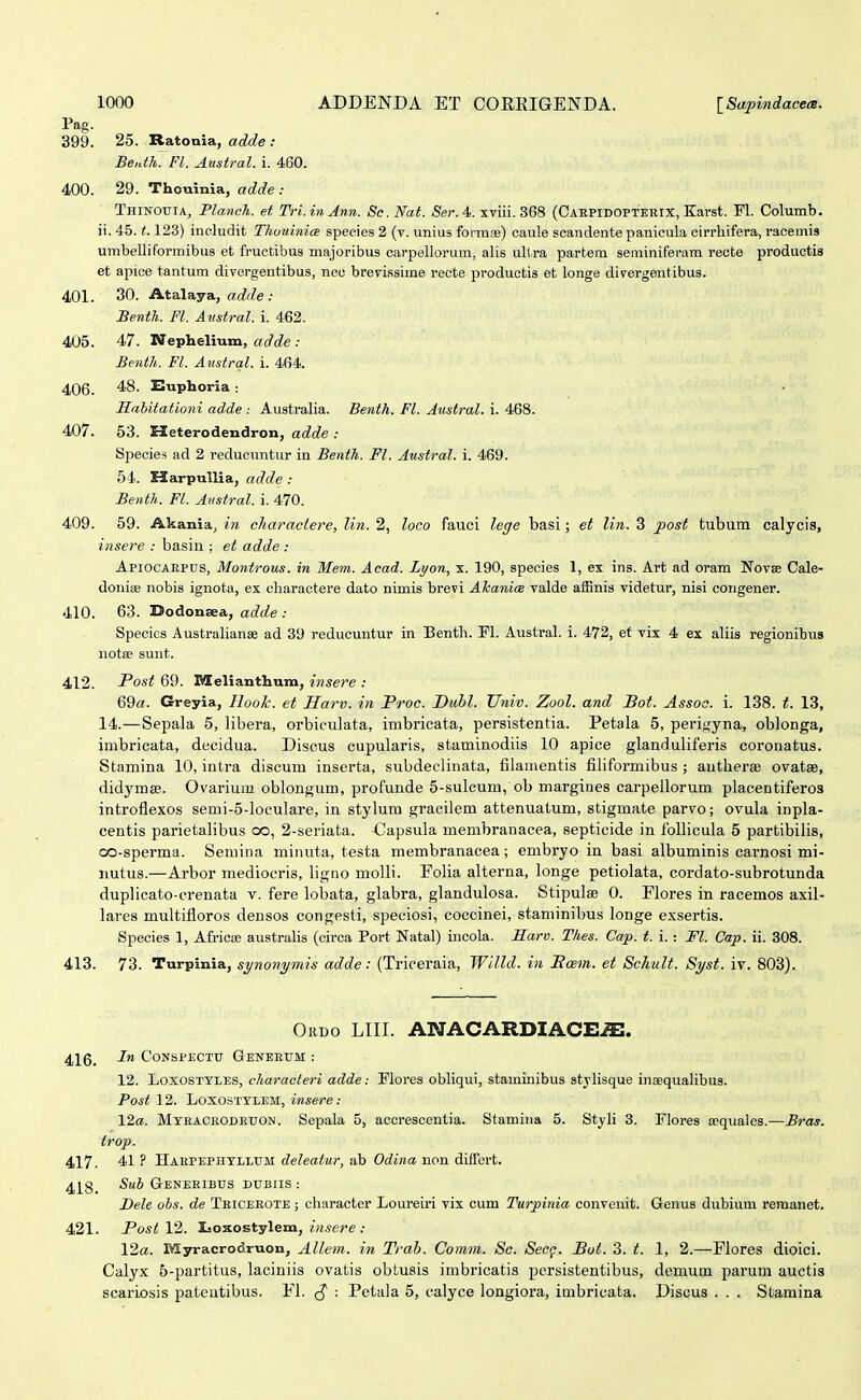 Pag. 399. 25. Ratouia, adde : Benth. Fl. Austral. i. 460. 400. 29. Thouinia, adde : Thinouia, Planoh. et Tri. inAnn. Sc. Naf. Ser. 4. xviii. 368 (Caepidopterix, Karst. Fl. Columb. ii. 45.1.123) includit Thuuinice species 2 (v. unius formse) caule scandente panicula cirrhifera, racemis umbelliforraibus et fructibus majoribus carpellorum, alis ullra partem seminiferam recte productia et apice tantum divergentibus, neu brevissime recte productis et longe divergentibus. 401. 30. Atalaya, ac^rZe .• Senth. Fl. Austral. i. 462. 4U5. 47. Nephelium, adde .- Benth. Fl. Austral. i. 464. 406. 48. Euphoria : Jlabitationi adde : Australia. Benth. Fl. Austral. i. 468. 407. 53. Heterodendron, adde : Species ad 2 reducuntur in Benth. Fl. Austral. i. 469. 64. HarpuUia, adde: Benth. Fl. Aiistral. i. 470. 409. 59. Akania, in charactere, lin. 2, loco fauci lege basi; et lin. 3 post tubum calycis, insere : basin ; et adde : Apiocaepus, Montrous. in Mem. Acad. Lyon, x. 190, species 1, ex ins. Art ad oram Novse Cale- donise nobis ignota, ex charactere dato nimis brevi ATcanice valde affinis videtur, nisi congener. 410. 63. Dodonaea, adde : Specics Australianse ad 39 reducuntur in Benth. Fl. xVustral. i. 472, et vix 4 ex aliis regionibus notse sunt. 412. Post 69. ^elianthum, insere : 69«. Greyia, Ilook. et Sarv. in Proc. Dubl. Univ. Zool. and Bot. Assoo. i. 138. t. 13, 14.—Sepala 5, libera, orbiculata, inibricata, persistentia. Petala 5, perij^yna, oblonga, imbricata, decidua. Discus cupularis, staminodiis 10 apice glanduliferis coronatus. Stamina 10, intra discum inserta, subdeclinata, filamentis filiformibus ; autherse ovatse, didymse. Ovarium oblongum, profunde 5-sulcum, ob margines carpeilorum placentiferos introflexos semi-5-loculare, in stylum gracilem attenuatum, stigmate parvo; ovula inpla- centis parietalibus oo, 2-seriata. Capsula membranacea, septicide in Ibllicula 5 partibilis, oo-sperma. Semina minuta, testa membranacea; embryo in basi albuminis earnosi mi- nutus.—Arbor mediocris, ligno molli. Folia alterna, longe petiolata, cordato-subrotunda duplicato-crenata v. fere lobata, glabra, glandulosa. Stipulee 0. Flores in racemos axil- lares multifloros densos congesti, speciosi, coccinei, staminibus longe exsertis. Species 1, Africis austrahs (circa Port Natal) mcola. Sarv. Thes. Cap. t. i. : Fl. Cap. ii. 308. 413. 73. Turpinia, synonymis adde: (Triceraia, Willd. in Basm. et Schult. Syst. iy. 803). Ordo LIII. ANACARDIACE^. 416_ In CONSPECTTT GeNEEUM : 12. LoxosTYLES, characteri adde: Mores obhqui, staminibus styhsque inaequalibus. Post 12. LoxosTTLEM, insere: \2a. MTfiACEODEUON. Sepala 5, accrescentia. Stamina 5. Styh 3. Flores aequales.—Bras. trop. 417. 41 ? Hakpephtllum deleatur, ab Odina non diifert. 4]^8_ Suh Geneeibus dtjbiis : Bele obs. de Teiceeote ; character Loureiri vix cum Turpinia convenit. Genus dubium remanet. 421. PostV2. Ijoxostylem, ^«sere ; 12«. Myracrodruon, Allem. in Trab. Comm. Sc. Secg. Boi. 3. t. 1, 2.—Flores dioici. Calyx 6-partitus, laciniis ovatis obtusis imbricatis persistentibus, demum parum auctis scariosis pateutibus. Fl. : Petala 5, calyce longiora, imbricata. Discus . . . Stamina