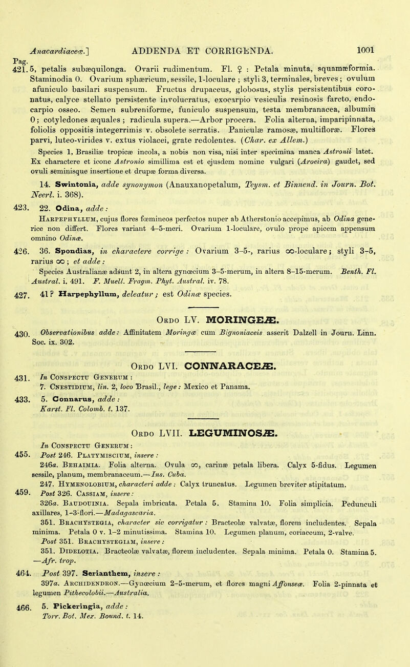 421.5, petalis subsequilon^a. Orarii rudimentum. Fl. ? : Petala minuta, squamaeformia. Staminodia 0. Ovarium spliaericum, sessile, 1-loculare ; styli 3, terminales, breves; ovulum afuniculo basilari suspensum. Fructus drupaceus, giobosus, stylis persistentibus coro- natus, calyce stellato persistente involucratus, exocarpio vesiculis resinosis farcto, endo- carpio osseo. Semen subreniforme, fuoiculo suspensum, testa merabranacea, albumia 0; cotyledones asquales ; radicula supera.—Arbor procera. Folia alterna, imparipinnata, foliolis oppositis integerrimis v. obsolete serratis. Paniculse ramosse, multiflorae. Flores parvi, luteo-virides v. extus violacei, grate redolentes. {Char. ex AUem.) Species 1, Brasiliae tropicae incola, a nobis non visa, nisi inter speeimina manca Astronii latet. Ex charactere et icone Astronio simillima est et ejusdem nomine vulgari {Aroeira) gaudet, sed ovuli seminisque insertione et drupse forma diversa. 14. Swintonia, adde synonymon (Anauxanopetalum, Teysm. et Binnend. in Journ. Bot. Neerl. i. 368). 423. 22. Odina, adde: HAEPEPHrLLTJM, cujus flores foemineos perfectos nuper ab Atherstonio accepimus, ab Odina gene- rice non diifert. Florea variant 4-5-meri. Ovarium 1-loculare, ovulo prope apicem appensum omnino Odince. 426. 36. Spondias, in cliaractere corrige : Ovarium 3-5-, rarius oo-loculare; styli 3-5, rarius co ; et adde: Species Australianse adsunt 2, in altera gynoecium 3-5-merum, in altera 8-15-merum. Benth. Fl. ' Austral. i. 491. F. Muell. Fragm. Phyt. Austral. iv. 78. 427. 41 ? Harpephyllum, deleatur ; est Odince species. Ordo LV. MORINGE^. 430. Ohservationihus adde: Affinitatem MoringcB cum Bigiioniaceis asserit Dalzell in Jouru. Linn. Soc. ix. 302. Okdo LVI. CONIVARACE^. 431. CONSPECTU Q-ENEEIIM : 7. Cnestidium, lin. 2, loco Brasil., lege: Mesico et Panama. 433. 5. Connarus, adde : Karst. Fl. Colomh. t. 137. Ordo lvii. LEGUMINOS^. In CONSPECTTT G-ENEEITM : 455. Post 246. PLATTMiscirM, insere : 246a. Behaimia. Folia alterna. Ovula oo, cariusB petala libera. Calyx 5-fidus. Legumen sessile, planum, membranaceum.— Ins. Cuha. 247. HXMENOLOBlUM, characteri adde : Calyx truncatus. Legumen breviter stipitatum. 459. Po*f 326. Cassiam, ijwere.- 326«. Baudouinia. Sepala imbricata. Petala 5. Stamina 10. Folia simplicia. Pedunculi axillares, 1^3'flori.—Madagascaria. 351. Beachxstegia, eharacter sic corrigatur : Bracteolse valvatse, florem includentes. Sepala minima. Petala 0 v. 1-2 minutissima. Stamina 10. Legumen planum, coriaceum, 2-valve. Post 351. BEACHYSTEaiAM, insere : 351. DiDELOTiA. Bracteolae valvatse, florem iucludentes. Sepala minima. Petala 0. Stamina 5. —AJr. trop. 464. Post 397. Serianthem, insere : 397«. Aechidendron.—Gjaoecium 2-5-merum, et flores magni ^^on^ece. Folia 2-pinnata et legumen Pithecolobii.—Australia. 456. 5. Pickeringia, adde : Torr. Bot. Mez. Bound. t. 14.