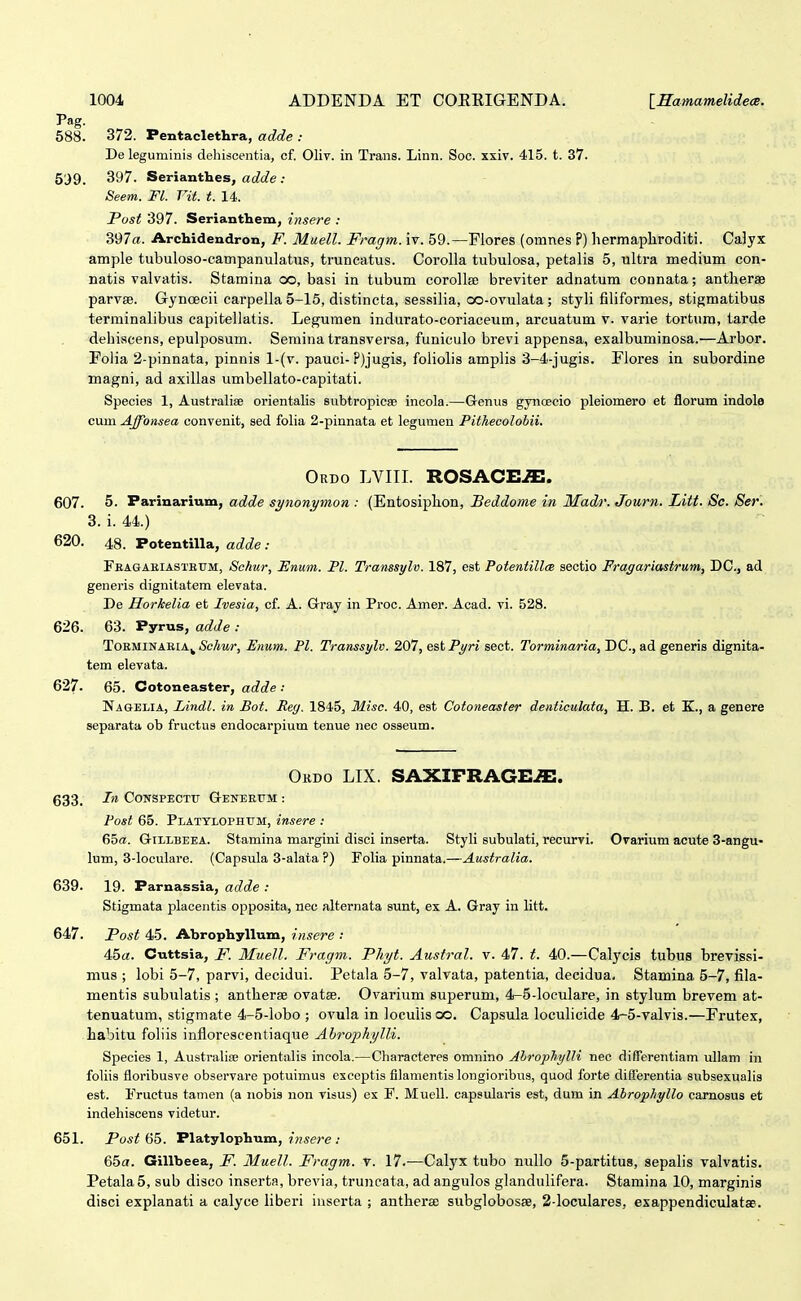Pag. 588. 372. Pentaclethra, adde : De leguminis dehiscentia, cf. Oliv. in Trans. Linn. Soc. xxiv. 415. t. 37. 5J9. 3y7. Serianthes, ac?c?e : Seem. Fl. Vit. t. 14. Fost 397. Serianthem, insere : 397«. Archidendron, F. Muell. Fragm. \t. 59.—Flores (omnes ?) hermapliroditi. CaJyx ample tubuloso-campanulatus, truncatus. Corolla tubulosa, petalis 5, ultra medium con- natis valvatis. Stamina co, basi in tubum corolla) breviter adnatum connata; antherae parvse. Gyncecii carpella 5-16, distincta, sessilia, oo-ovulata; styli filiformes, stigmatibus terminalibus capitellatis. Legumen indurato-coriaceum, arcuatum v. varie tortum, tarde debiscens, epulposum. Semina transversa, funiculo brevi appensa, exalbuminosa.—Arbor. Folia 2-pinnata, pinnis l-(v. pauci- ?)jugis, foliolis amplis 3-4-jugis. Flores in subordine magni, ad axillas umbellato-capitati. Species 1, Australiae orientalis subtropicse incola.—Geniis gynoecio ijleiomero et florum indole cum Affonsea convenit, sed folia 2-pinnata et legunien Pithecolobii. Ordo LVIII. ROSACE^. 607. 5- Parinarium, adde synonymon : (Entosiphon, Beddome in Madr. Journ. Litt. Sc. Ser. 3. i. 44.) 620. 48. Potentilla, adde : Fbagaeiastettm, Schur, Enum. Pl. Transsylv. 187, est Potentillce sectio Fragariastram, DC, ad generis dignitatem elevata. De Horkelia et Ivesia, cf. A. Grray in Proc. Amer. Acad. vi. 528. 626. 63. Pyrus, adde : ToEMiNAKiA^ <Sc/iMr, Enum. Pl. Transsylv. 207, e&tPt/ri sect. Torminaria, DC, ad generis dignita- tem elevata. 627. 65. Cotoneaster, adde : Nagelia, Lindl. in, Bot. Rey. 1845, Miso. 40, est Cotoneaster denticulata, H. B. et K., a genere separata ob fructus endocarpium tenue nec osseum. Obdo LIX. SAXIFRAGE^. 633. In CoNSPECTr G-eneetjm : Fost 65. Platylophum, insere : 65«!. GiLLBEEA. Stamina margini disci inserta. Styli subulati, recurvi. Ovarium acute 3-angu- lum, 3-loculare. (Capsula 3-alata ?) Folia pinnata.—Australia. 639. 19. Parnassia, adde : Stigmata placentis opposita, nec alternata sunt, ex A. Gray in htt. 647. Post 45. Abrophyllum, insere : 45a. Cuttsia, F. Muell. Fragm. Phyt. Austral. v. 47. t. 40.—Calycis tubus brevissi- mus ; lobi 5-7, parvi, decidui. Petala 5-7, valvata, patentia, decidua, Stamina 5-7, fila- mentis subulatis ; antherae ovatse. Ovarium superum, 4-5-loculare, in stylum brevem at- tenuatum, stigmate 4-5-lobo ; ovula in Jocuiisoo. Capsula loculicide 4-5-valvis.—Erutex, habitu foliis infloreseentiaque Ahrojihylli. Species 1, Australiee orientalis incola.—Characteres omnino Ahrophylli nec differentiam ullam in foliis floribusve observare potuimus exceptis filamentis longioribus, quod forte diiferentia subsexuahs est. Fructus tamen (a iiobis non visus) ex F. Muell. capsularis est, dum in Ahrophyllo carnosus et indehiscens videtur. 651. Post 65. Platylophum, insere : 65a. Gillbeea, F. Muell. Fragm. T. 17.—Calyx tubo nullo 5-partitu8, sepalis valvatis. Petala5, sub disco inserta, brevia, truncata, ad angulos glandulifera. Stamina 10, marginis disci explanati a calyce Hberi iuserta ; anthera; subglobosse, 2-loculares, exappendiculatae.