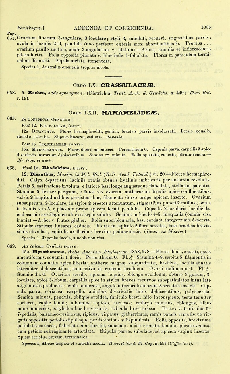 Pag. 6ol.Ovarium liberum, 3-angiilare, 3-loculare; styli 3, subulati, recurvi, stigmatibus parvis ; ovula in loculis 2-6, pendula (uno perfecto caeteris mox abortientibus ?). Fructus . . . ovarium paullo auctum, acute 3-angulatum v. alatum).—Arbor, ramulis et inflorescentia piloso-hirtis. Polia opposita pinnata v. hinc inde 1-foliolata. Flores iu paniculam termi- nalem dispositi. Sepala striata, tomentosa. Species 1, Australiae orieritalis tropicse incola. Ordo LX. CRASSULACE^. 658. 5. RocYiBA, adde synonymon: (Dietrichia, Tratt. Arcli. d. Gewae/ts., n. 449 ; Tlies. Bot. t. 19). OuDO LXII. HAMAMELIDEiX:, 665. in CoNSPECTTi Genbrum : Postl2,. Rhodoleiam, iH^ere: 12a DiSANTHUS. Flores hermaphroditi, gemini, bracteis parvis involucrati. Petala aequalia, stellato-jatentia. Stipuke lineares, caducae.—Japonia. Post 15. LiQOTDAMBAB, insere : 15o. Mteothamnus. Flores dioici, amentacei. Perianthium 0. Capsula parva, carpelHs 3 apice divaricatis introrsum dehiscentibus. Semina oo, minuta. FoHa opposita, cuneata, phcato-venosa.— Jfr. trop. et austr. 668. Post 12. Rhodoleiam, insere : 12. Disanthus, Maxim. in Mel. Biol. {Bull. Acad. Petersb.) vi. 20.—Flores hermaphro- diti. Calyx 5-partitus, laciniis ovatis obtusis hyaliuis imbricatis per anthesin revolutis. Petala 5, «stivatione involuta, e latiore basilonge angusteque flabellata, stellatim patentia, Stamina 5, leviter perigyna, e fauce vix exserta, antherarum loculis apice confluentibus, valvis 2 longitudinalibus persistentibus, filamento dorso prope apicem inserto. Ovarium subsuperum, 2-loculare, in stylos 2 erectos attenuatum, stigmatibus punctiformibus ; ovula in loculis sub 5, e placenta prope apicem loculi pendula. Capsula 2-locularis, loculicida, endocarpio cartilagineo ab exocarpio soluto. Semina in loculo 4-5, inaequalia (omnia visa inania).—Arbor v. frutex glaber. Folia suborbicularia, basi cordata, integerrima, 5-nervia. Stipulse scariosse, lineares, caducse. Flores in eapitulo 2-floro sessiles, basi bracteis brevis- simis obvallati, capitulis axiliaribus breviter pedunculatis. (Descr. ex Maxim.) Species 1, Japonise incola, a nobis non visa. 669. Ad calcem Ordinis insere : 15a. MyrothamnuS; Welw. Apontam. PJiytogeogr. 1853, 578.—Flores dioici, spicati, spiea amentiformis, squamis 1-floris. Perianthium 0. Fl. ^: Stamina 4-8, ssepius 5, filamentis in columnam counatis apice liberis; antheree magnse, subquadratse, basifixse, loculis adnatis lateraliter dehiscentibus, connectivo in rostrum producto. Ovarii rudimenta 0. Fl. ? : Staminodia 0. Ovarium sessile, squama longius, oblongo-ovoideum, obtuse 3-gonum, 3- loculare, apice 3-lobum, carpellis apice in stylos breves recurvos subspathulatos intus late stigmatosos productis ; ovula numerosa, angulo interiori loculorum 2-seriatim inserta. Cap- sula parva, coriacea, carpellis apicibus divaricatis intus dehiscentibus, polysperma. Semina minuta, pendula, oblique ovoidea, funieulo brevi, hilo inconspicuo, testa tenuitcr coriacea, raphe tenui; albumine copioso, carnoso; embrj^o minutus, oblongus, albu- mine immersus, cotyledonibus brevissimis, radicula brevi crassa. Frutex v. fruticulus 6- 7-pedalis, balsameo-resinosus, rigidus, virgatus, glaberrimus, ramis paucis ramulisque vir- gatis oppositis, petiolis stipulisque per.-.istentibus subspinulosis. Folia opposita, brevissime petiolata, coriacea, flabellato-cuneiformia, subacuta, apice crenato-dentata, plicato-venosa, cum petiolo subvaginante articulata. Stipulce parvse, subulatse, ad apicem vaginse insertse. Spicee strictse, erectse, terminales. Species 1, Africoe tropicse et australis incola. Harv. el Sond. Fl. Cap, ii. 597 {Cliffortia ?).