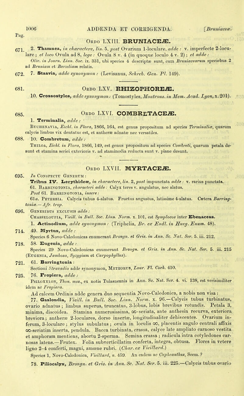 Pag. Ordo LXIII. BRUNIACE^. gy2^_ 2. Thamnea, in charactere, lin. 5, post Ovarium l-loculare, adde : v. imperfecte 2-locu- lare ; et loco Ovula ad 8, lecfe : Ovula 8 v. 4 (in quoque loculo 4 v. 2); et adde : Oliv. in Journ. Linn. Soc. ix. 331, ubi species 4 descriptae sunt, cum Bruniacearum speciebus 2 ad Bruniain et Berzeliam relatis. 672. 5'- Staavia, adde synonymon: (Levisanus, Schreh. Gen. Pl. 149). 681. Ordo LXV. RHIZOPHORE^. 10. Crossostyles, adde synonymon: (Tomostjles, Montrous. in 3Iem. Jcad. Lyon,x. 201). 685. Ordo LXVI. COMBRETACE-flE. 1. Terminalia, adde: BucHENAViA, Eicld. in Flora, 1866, 164, est genus propositum ad species TerminalicB, quarum ealycis limbus vix dentatus est, et antlierse adnatae nec versatiles. 688. 10. Combretum, adde : Thiloa, JSiehl. in Flora, 1866, 149, est genus propositum ad species Comhreti, quarum petala de- ' sunt et stamina seriei exterioris v. ad staminodia rcducta sunt v. plane desunt. Okdo LXVII. MYRTACE-flE. 695. Fn CoNSPECTu Geneeum : Tribus IV. Iiecythidese, in charactere, lin. 2,post impunctata adde : v. rarius punctata. 61. Baeringtonia, characteri adde: Calyx teres v. angulatus, nec alatus. Post 61. BAEEINaTONIA, insere : 61a. Peteesia. Calycis tubus 4-alatu3. Fructus angustus, latissime 4-alatus. Csetera j5aTrj«^- tonicB.— Afr. trop. 696. Generibus exclusis adde : Chasseloupia, Vieill. in BuU. Soc. Linn. Norm. x. 101, est Symplocos inter Ebenaceas. 1. Actinodium, adde synonymon : (Triphelia, Br. ex Endl. in Sueg. JHnum. 48). 714. 49. Myrtus, adde : Species 6 Novo-Caledonicas enumerant Brongn. et Oris. in Ann. Sc. Nat. Ser. 5. iii. 212. 718. 58- Eug-enia, adde : Species 29 Novo-Caledonicas enumerant Broiign. et Gris. in Ann. Sc. Nat. Ser. 5. iii. 215 (Eugenia, Jamhosa, Syzygium et CarpophyJlus). 721. 61. Barringtonia: Sectioni Slravadio adde synonymon, Meteorus, Lour. Fl. Coch. 410. 725. 76. Fropiera, adde : PsiLOXTLON, Thou. mss., ex notis Tulasneanis in Ann. Sc. Nat. Ser. 4. vi. 138, est verisimiliter idem ac Fropiera. Ad calcem Ordinis adde genera duo sequentia Novo-Caledonica, a nobis non visa : 77. Gaslondia, Vieill. in Bull. Soc. Linn. Norm. x. 96.—Calycis tubus turbinatus, ovario adnatus ; limbus superus, truncatus, 3-lobus, lobis brevibus rotundis. Petala 3, minima, discoidea. Stamina numerosissima, oo-seriata, ante antliesin recurva, exteriora breviora; antherse 2-loculares, dorso insertee, longitudinaliter dehiscentes. Ovarium in- ferum, 3-loculare ; stylus subulatus ; ovula in loculis oo, placentis angulo centrali affixis oo-seriatim inserta, pendula. Bacca turbinata, crassa, calyce late ampliato carnoso vestita et amphoram mentiens, abortu 2-sperma. Semina crassa ; radicula intra cotyledones car- nosas latens.—Frutex. Folia subverticillatim conferta, iutegra, obtusa. Flores in vetere ligno 2-4 conferti, magni, amoene rubri. {Char. ex Vieillard.) Species 1, Novo-Caledonica, Vieillard, n. 459. An eadem ac Cupheanthus, Seem. ? 78. Piliocalyx, Brongn. et Gris. in Ann. Sc. Nat. Ser. 5. iii. 225.—Calycis tubus ovario