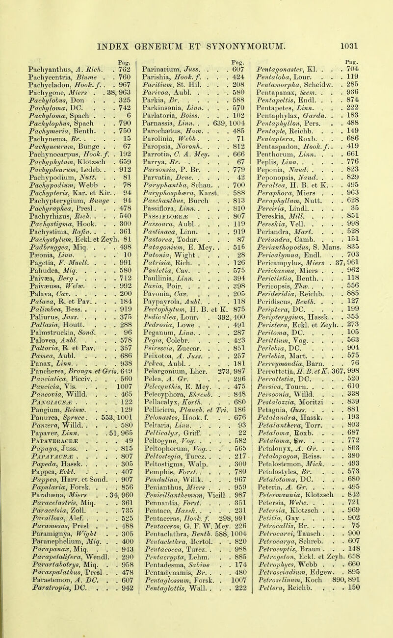 Pag. PachyanUnis, A. Rich. . 762 Pachycentria, Blume . . 760 Pachycladon, HooTc.f. . . 967 Pachygone, Miers . . 38, 963 Pachylobus, Don . . . 325 Pachyloma, DC. ... 742 Pachyloma, Spach ... 6 Pachylophus, Spach . . 790 Pachymeria, Benth. . . 750 Pachynema, Br 15 Pachyneurum, Bunge . . 67 Pachynocarpus, Hook.f. . 192 Pachyphytum, Klotzscli . 659 Pachypleurum, Ledeb. . .912 Pachypodium, Niitt. . . 81 Pachypodium, Webb . . 7^ Pachypteris, Kar. et Kir.. 94 Pachypterygium, Bunge . 94 Pachyraphea, Presl. . . 478 Pachyrhizus, Rich. . . . 540 Pachystigma, Hook. . . 300 Pachystinia, Rafin. . . . 361 Pachystylum, Eckl. et Zeyh. 81 Padbrvggea, Miq. . . . 498 Pseonia, Linn '10 Pagetia, F. MueU. . . .991 Pahudea, Miq 580 Paivaea, Berg 712 Paivceusa, Welw. . . . 992 Palava, Cav 200 Palava, E. et Pay. . . .184 Palimbea, Bess 919 l'aliurvis, Juss 375 Pallasia, Houtt. . . .288 Palmstruckia, Sond. . . 96 Palovea, Aubl 578 Paltoria, R. et Pav. . . 357 Pamea, Aubl 686 Panas, Linn 938 Pancherea, Brongn.et Qris. 649 Panciatica, Picciv. . . . 560 Pancicia, Vis. . . . 1007 Pancovia, Willd. . . . 465 Pangiacejs 122 Pangium, Reimo. . . . 129 Panurea, Spruce. . 553,1001 Panzera, Willd 580 Papaver, Linn. . . . 51,965 PAPAVEKACEiE .... 49 Papaya, Juss 815 PAPAYACEylS 807 Papeda, Hassk 305 Pappea, Eclcl. .... 407 Pappea, Harv. et Sond. . 907 Papularia, Forsk. . . . 856 Parabsena, Miers . . 34, 960 Paracelastris, Miq. . . 361 Paracelsia, ZoU. . . .735 Parallosa, Alef. .... 525 Paramesus, Presl . . .488 Paramignya, Wight . . 305 ParanepheUum, Miq. . . 400 Parapanax, Miq. . . . 943 Parapetalifera, Wendl. . 290 Pararlahotrys, Miq. . . 958 Paras-palathus, Presl . . 478 Parastemon, A. BC. . . 607 Paratropia, DO. . , . 942 Parinariuni, Jiiss. . . . 607 Parishia, Hook.f. . . . 424 Paritium, St. Hil. . . .208 Parivoa, Aubl 580 Parkia, Br 588 Parkinsonia, Linn. . . . 570 Parlatoria, Boiss. . . . 102 Parnassia, Linn. . . 639, 1004 Parochfetus, Ham. . . . 485 Parolinia, Wehb .... 71 Paropsia, Noronh. . . . 812 Parrotia, C. A. Mey. . . 666 Parrya, Br 67 Parsonsia, P. Br. . . . 779 Parvatia, Lcne 42 Paryphantha, Schau. . . 700 Paryphosphara, Karst. . 588 Paschanthus, Burch . . 813 Passiflora, Linn 810 PASSlFLOEEiE 807 Passouru, Aubl. . . . . 119 Pastinaca, Linn. . . . 919 Pastorea, Todar. ... 87 Patagonium, E. Mey. . . 516 Patonia, Wight .... 28 Patrisia, Rich 126 Pauletia, Cav 575 Paullinia, Linn 394 Favia, Poir 398 Pavonia, Cav 205 Paypayrola, Aubl. . . . 118 Pectophytum, H. B. et K. 875 Pedie^Uea,Jjonv. . 392,400 Pedrosia, Lowe .... 491 Peganum, Linn 287 Pegia, Colebr 423 Peirescia, Zuccar. . . . 851 Peixotoa, A. Juss. . . . 257 PeJcea, Aubl 181 Pelargonium, Llier. 273, 987 Pelea, A. Gr 296 Pelecynthis, E. Mey. . . 475 Pelecyphora, Ehrenb. . . 848 Pellacalyx, A-orifA. . . .680 Pellieiera, Planch. ei Tri. 186 Pelonastes, Hook. f. . . 676 Pelfaria, Linn 93 PeUicalyx, GrifF. ... 22 Peltogyne, Vog 582 Peltophorum, Vog. . . . 565 PeUostegia, Turcz. . . . 217 Peltostigma, Walp. . . 300 Pemphis, Forst 780 Pendulina, Willk. . . .967 Penianthus, Miers . . . 959 Penicillanthemum, Vieill. . 987 Pennantia, Forst. . . . 351 Pentace, Has-^ilc 231 Peutaceras, Honh. f. 298, 991 Pentaceros, Qr. F. W. Mey. 226 Pentacluthra, Benth. 588,1004 Pentaclethra, Bertol. . . 820 Pentacocca, Turcz. . . . 9S8 Pentacrypta, Lehm. . . 885 Pentadesma, Sabine . . 174 Pentadynamis, Br. . . . 480 Pentaglossum, Forsk. . 1007 Pentaglottis, Wall. . . .222 Pentagonaster, Kl. . . . 704 Pentaloba, Lour. . . . 119 Pentamorpha, Scheidw. . 285 Pentapanax, Seem. . . . 936 PentapeUis, Endl. . . .874 Pentapetes, Linn. . . . 222 Pentaphylax, Oardn. . . 183 PentaphyUon, Pers. . . 488 Pentaple, Reichb. . . . 149 Peniaptera, Roxb. . . . 686 Pentaspadon, Hook.f.. . 419 Penthorum, Linn. . . . 661 Peplis, Linn 776 Peponia, Naud 823 Peponopsis, Naud. . . . 829 PeraUea, H. B. et K. . . 495 Peraphora, Miers . . . 963 Peraphylluni, Nutt. . . 628 Pereiria, Lindl 35 Pereskia, MiU 851 PeresUa, Vell 998 Periandra, Mart. . . . 528 Periandra, Camb. . . . 151 Perianihopodus, S. Mans. 835 Pericalymna, Endl. . . 703 Pericampyhis, Miers . 37, 961 Perichasma, Miers . . . 962 Periclistia, Benth. . . . 118 Pericopsis, Thw 556 Perideridia, Reichb. . . 885 Peridiscus, Benth. , . . 127 Periptera, DC 199 Peripterygium, Hassk.. . 35d Peristera, Eckl. et Zejh. . 273 Peritoma, DC 105 Perittium, Vog 563 Perlebia,T)C 904 Perlebia, Mart 575 Perreymondia, Barn. . . 76 Perrottetia, J.^.e^A^ 367, 998 Perrottetia, DC. ... 520 Persica, Tourn 610 Persoonia, Willd. . . . 338 Pestalozzia, Moritzi . . 839 Petagnia, Quss 881 Petalandra, Hassk. . . 193 Petalanthera, Torr. . . 803 Petaloma, Eoxb. . . . 687 Petaloma, gw 772 Petalonyx, A. Gr. . . . 803 Petalopogon, Reiss. . . 380 Petalostemon, Mich. . . 493 Petalostyles, Br. ... 573 Petalotoma, DC. . . .680 Peteria, A. Or 495 Petermannia, Klotzsch . 842 Petersia, Welw 721 Petersia, Klotzsch . . . 969 Petiiia, Gay 902 Petrocallis, Br 75 Petrocarvi, Tauspli . . . 900 Petrocarya, Schreb. . . 607 Petroeoptis, Braun . . .148 Petrogeion, Eckl. et Zeyh. 658 Petrophyes, Webb . . . 660 Petrosciadium, Edgew. . 895 Petroselinum, Koch 890, 891 Pettera, Reichb. . . .150