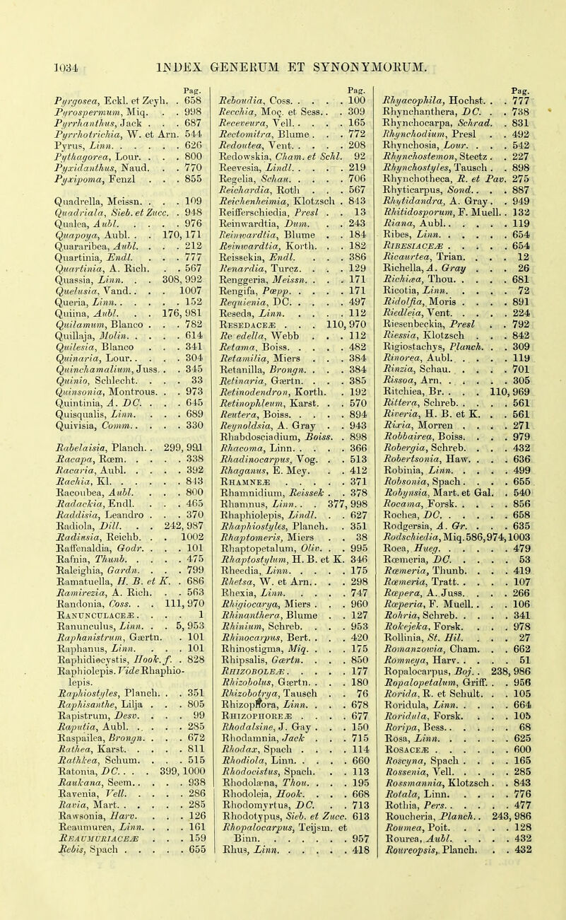 Pag. Pijrgosea^ Eckl. et Zey 1. . 658 Ptirospermum^ Miq. . . 998 Pt/rrkanihns^ Jq,c^ . . . 687 Purrhotrichia. W. et Arn. 544 626 Fythagorea, Lour. . . . 800 Pyxiclanthus^ Naud. . . 770 Pyxipoma^ Feuzl . . 855 Quadrella, Meissn. . . . 109 Quadriala. Sieb. et Zncc. . 948 976 ^tiapoi/a^ A-ubl. . . 170 171 Q^Utiraribe3j) j^ul)l, . 212 v^llal Llillcl, JujitlLt. * 777 (^uavtttiza^ A. Riicli. 567 Q.uassiSj LiitTi, , OVOj ij tJ o (^iielzisia^ Vaud.. • 1007 152 Quiina, j4.uhl. . • QtiitatntiTfi^ Blauco . 782 614 (^uilesia^ Blanco K^iAiiuxriUj^ j_ivjui. • ■ 304 Quinchamalium, Jnss, '. . 345 Quinio, Schlecht. . . 33 Q,uinsonia, Montrous. . . 973 Quintiiiia, A. DC. . . . 645 Quisqualis, Linn. . . 689 Quivisia, Comm.. . . 330 Rahelaisia, Planch. . 299, 9ai , , 392 , 843 Racoubea, Auhl. . . 800 i?arfffc^-ia, Endl. . . 465 Raddisia, Leandro . . . 370 Badiola, Dill. . . 242, 987 Itadiitsia, Eeichb. . . 1002 RafFenaldia, Oodr. . . . 101 475 Raleighia, Gardn. . . . 799 Eaniatuella, H. B. et K. . 686 Ramirezia, A. Eicli. . . 563 Bandonia, Coss. . 111, 970 EANTJNCULACEa; . . . . 1 RanuncuUis, Linn. . . 5,953 Raphanistrum, Gsertn . 101 Raiihanus, Linn. . . 101 Kaphidiecystis, IIooTc.f. . 828 Kapliiolepis. T^icZe Rhaphio- lepis. Raphiostiiles, Planch. . . 351 RapMsanthe, Lilja . . . 805 Eapistrum, Desv. . . 99 Ro/putia, Aubl. ., . . . 285 Kaspailea, Brongn. . . . 672 811 Rafhkea, Schum. . . 515 Eatonia, DC. . . . 399,1000 Raulcana, Seem.. . . 938 286 Eawsonia, Harv. . . 126 Eeaumurea, Linn. . . . 161 RbaumuriacEjS . . 159 , . 655 Pag. Rehondia, Coss 100 Recchia, Moq. et Sess.. . 309 Receveura, Yell 165 Rectomitra, Blume. . . 772 Redoutea, Vent 208 Eedowskia, Cham. et Schl. 92 Eeevesia, Lindl 219 Eegelia, Schau 706 Reichardia, Eoth . . . 567 Reichenheimia, Klotzsch . 843 Eeifferschiedia, Presl . . 13 Eeinwardtia, Dum. . . 243 Reiiiwardlia, Blume . . 184 Reimoardtia, Korth. . . 182 Eeissekia, Hndl. . . . 386 Renardia, Turcz. . . . 129 Eenggeria, Meissn 171 Eengifa, Pwpp 171 Requienia, DC 497 Eeseda, Linn 112 Eesedace,s; . . . 110,970 Re edella, Webb . . .112 Retama, Boiss 482 Retamilia, Miers . . . 384 Eetanilla, Brongn. . . . 384 Retinaria, Ga^rtn. . . . 385 Retinodendron, Kortli. . 192 Retinophleum, Karst. . . 570 Reutera, Boiss 894 Rei/noldsia, A. Gray . . 943 Eliabdosciadium, Boiss. . 898 Rhacoma, Linn 366 Rhadinocarpus, Vog. . . 513 Rhaganus, E. Mey. . . 412 Ehamne^ 371 Ehamnidium, Reisseh . . 378 Ehanmus, Linn. . . 377,998 Ehaphiolepis, Lindl. . . 627 Rhaphiostyles, Planch. . 351 Rhaptomeris, Miers . . 38 Eliaptopetalum, Oliv. . . 995 Rhaptostiflum, H. B. et K. 346 Eheedia, Linn 175 Rhetsa, W. et Arn.. . .298 Ehexia, Linn 747 Rhigiocarya, Miers . . . 960 Rhinanthera, Blume . . 127 Rhinium, Schreb. . . . 953 Rhinocarpus, Bert. . . . 420 Ehinostigma, Miq. . . . 175 Ehipsahs, Gcertn. . . . 850 RmzoBOLEAi 177 Rhizoholus, Gjertn. . . . 180 Rhizohotrya, Tausch . . 76 Ehizoprfora, Linn. . . . 678 Ehizophore^ .... 677 Rhodalsine, J. Gay . . . 150 Ehodamnia, Jac^ . . . 715 Rhodax, Spach . . . .114 Rhodiola, Linn 660 Rhodocistus, Spacii. . .113 Ehodolfena, Thott. . . .195 Ehodoleia, Hook. . . . 668 Ehodomyrtus, DC. . . 713 Ehodotypus, Sieb. et Zucc. 613 Rhopalocarpus, Teijsm. et Binn 957 Ehus, Linn, 418 Pag. Rhyacophila, Hochst. . . 777 Ehynchanthera, DC. . . 738 Ehyncliocarpa, Schrad. . 831 Rhynchodium, Presl . . 492 Ehynchosia, Lour. . . . 542 Rhy nchostemon, Steetz . . 227 Rhynchostyles, Tausoh . . 898 Ehynchotheca, R. et Pav. 275 Ehyticarpus, Sond.. . . 887 Rhytidandra, A. Gray . . 949 Ehitidosporum, F. Muell. . 132 Riana, Aubl 119 Eibes, Linn 654 RlBESIACEJE . . ; . . 654 Ricaurtea, Trian. ... 12 Eichella,^. Gmy ... 26 Richicea, Thou 681 Eicotia, Linn 72 i?«/o?j?a!,. Moris . . . .891 Riedleia, Vent 224 Eiesenbeckia, Presl . . 792 Riessia, Klotzsch . . . 842 Eigiostachys, Planch. . . 309 Rinorea, Aubl. .... 119 Rinzia, Schau 701 Ri.<tsoa, Arn. ..... 305 Eitchiea, Br. . . . 110,969 Rittera, Schreb 561 Riveria, H. B. et K. . . 561 Ria^ia, Morren .... 271 Robbairea, Boiss. . . . 979 Robergia, Schreb. . . . 432 Robertsonia, Haw. . . . 636 Eobinia, Linn 499 Robsonia, Spach.... 655 Rohynsia, Mart. et Gal. . 540 Rocama, Forsk 856 Eochea, DC 658 Eodgersia, A. &r. . . . 635 Rodschiedia, Miq. 586,974,1003 Eoea, Hueg 479 Ecemeria, DO. .... 53 Rosmeria, Thunb. . . . 419 Roemeria, Tratt 107 Rcepera, A. Juss. . . . 266 Rmperia, F. Muell. . . . 106 Rohria, Sclireb 341 Rokejeka, Forsk. . . . 978 Eolhnia, St. Hil. ... 27 Romanzowia, Cham. . . 662 Romneya, Harv 51 Eopalocai-pus, Boj.. 238, 986 Ropalopetalum, Griff. . . 956 Rorida, E. et Schult. . . 105 Roridula, Linn 664 Roridula, Forsk. . . . 105 Roripa, Bess 68 Eosa, Linn 625 EosacejE 600 Roscyna, Spach .... 165 Rossenia, Vell 285 Rossmannia, Klotzsch . . 843 Rotala, Linn 776 Eotliia, Pers 477 Eoucheria, Planch.. 243, 986 Roumea, Poit 128 Eourea, Aubl 432 Roureopsis, Planch. . . 432