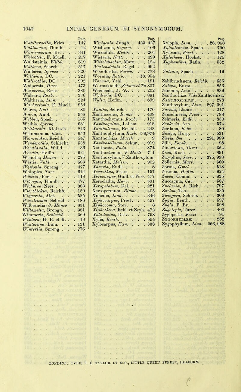 Pag. WahJbergella, Fries . . 147 IVahlbomia, Thnnb. . . 12 WaMenbergia, Br. . . . 341 Walcottia, F. Muell. . . 217 Waldsteinia, Willd. . . 619 Walkera, Schreb. . . . 317 Wallacea, Spruce . . . 320 Wallichia, DC 221 Wallrothia, DO. . . .902 Walpersia, Harv. , . . 473 Walpersia, Reiss. . . . 380 Walsura, Roxb 3S6 Waltlieriu, Linn. . . . 224 Warburtonia, F. Muell. . 954 Warea, Nutt 80 Waria, Aubl. . . . .958 Webbia, Spach .... 165 Weihia, Spreng 681 Weilbachia, Klotzsch . . 843 Weinmannia, Linn. . . 653 Weinreickia, Eeichb. . . 547 Wenderothia, Schlecht. . 538 Wendlandia, Willd. . . 36 Wendia, Hoffm. . . .921 Wendtia, Meyen . . . 275 Westia, VaM .... 583 Westonia, Spreng. . . . 477 Whipplea, Torr. . . . 644 Wibelia, Pers 118 Wiborgia, Thunb. . . . 477 Wichurea, Nees .... 383 WierzbicMa, Keichb. . . 150 Wiggerda, Alef. . . . 525 Wikstrcemia, Schrad. . .186 Wilbi-andia, S. Manso . 831 Willemetia, Brongn. . . 381 Wimraeria, Schlecht. . . 369 Wintera, H. B. et K. . . 18 Winterana, Linn. . . . 121 Winterlia, Soreng. . . . 776 Pag. Wirtgenia, Jungh. . 423, 427 Wislizenia, Engelm. . . 106 Wissadula, Medik. . . . 204 Wistaria, Nutt: .... 499 Wittelsbachia, Mart. . . 124 Woltensteinia, Regel . . 992 Woodfordia, Salisb. . . 178 Wormia, Hottb.. . . 13, 954 Wormia, Vahl .... 191 Wovmskioldia^Schum.et Z%.S07 Wrenciala, A. Gr. . . . 202 Wydleria, DO 891 Wylia, Hoffm 899 Xanthe, Schreb 170 Xanthoceras, Bunge . . 408 Xanthochymus, Roxb. . 175 Xanthogalum, Lallem. . 918 X.anthoIinum, Reiolib. . 243 Xanthophyllum^iJoa-J. 139,974 Xanthorhiza, Marsh . . 9 Xanthoseliwum, Schur. . 919 Xaiithosia, Rudg. . . . 874 Xanthostemon, F. Muell. 711 Xanthoxylum. F.Zanthoxylum. Xatardia, Meissn. . . . 902 Xaoeria, Endl 8 Xeranthus, Miers . . . 157 Xerocarpus, Guill. et Perr. 477 Xerocladia, Harv. . . . 591 Xeropeta.lum, Del. . . . 221 Xerospermum, Blume . . 405 Ximenia, Linn 346 Xiphocarpus, Presl. . . 497 Xiphocoma, Stev. ... 6 Xiphotheca, Eckl. et Zeyh. 472 Xyladenius, Desv. . . . 798 Xylia, Benth 594 Xylocarpus, Koen. . . . 338 PRg. Xylopia, Linn. . . . 28, 958 Xylopleurum, Spach . . 790 Xylosma, Forst 128 Xylotheca, Hochst. . . 125 Xyphanthus, Rafln. ■ . 532 Yulania, Spach .... 19 Zahlbrucknera, Reiehb. . 636 Zaleya, Burm 856 Zanonia, Linn 839 Zanthorhiza. Ftc^eXanthorhiza.' Zanthoxvlejs .... 278 Zanthoxylum, Linn. 297, Zarcoa, Llanos .... 217 Zausclineria, Presl . . ■. 788 Zehneria, Endl 830 Zenkeria, Arn 574 Zerdana, Boiss 80 Zichya, Hueg 531 Zieria, Sm. . . . 291,989 Zilla, Forsk 98 Zinowiewa, Turcz. . . . 364 Zizia, Koch 891 Zizyphus, Juss. . . 375,998 Zollernia, Mart. . . . 560 Zornia, Gmel. .... 518 Zosimia, Hoffm. . , .924 Zucca, Oomm 825 Zuccagnia, Cav. . . . 587 Zuelania, A. Rich. . . 797 Zurloa, Ten 335 Zmingera, Schreb. . . . 308 Zyaia, Benth 597 Zygia, P. Br 598 Zygolepis, Turcz. . . . 400 Zygopeltis, Fenzl ... 91 ZYGOPHTLLE.a; .... 263 ZygophyUum, Linn. 266, 988 XONDINI ; TYPIS J. E. TATLOR ET SOC, LITTtE QUEEN STIiEET, nOLBOEN.