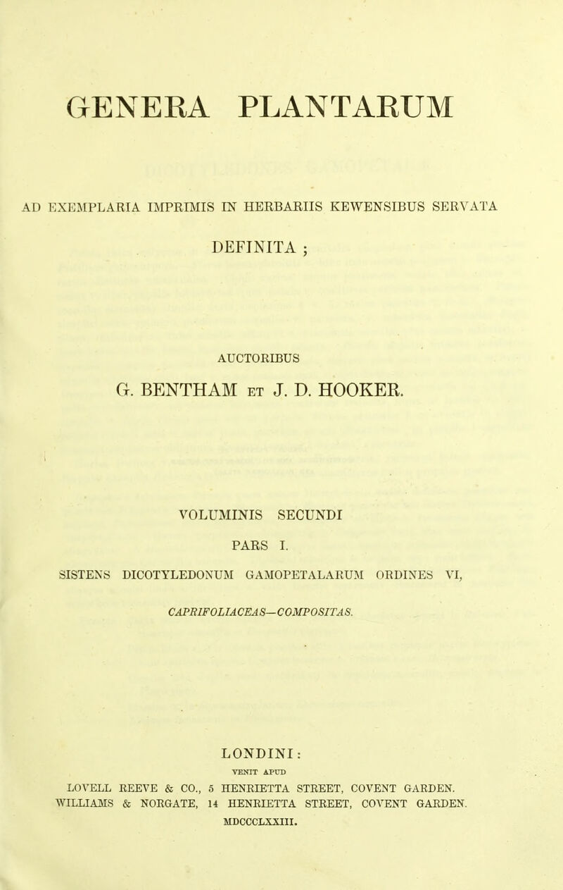 GENERA PLANTARUM AD EXEMPLARIA IMPRIMIS IN HERBARIIS KEWENSIBUS SERVATA DEFINITA ; AUCTORIBUS Ct. BENTHAM et j. d. hooker. VOLUMINIS SECUNDI PARS I. sistens dicotyledonum GAMOPETALARUM ORDINES VI, CAPBIFOLIACEAS—COMPOSITAS. LONDINI: VENIT APrrD LOVELL REEVE & CO., 5 HENEIETTA STREET, COVENT GARDEN. WILLIAMS & NORGATE, 14 HENRIETTA STREET, COVENT GARDEN. MDOCCLXXIII.