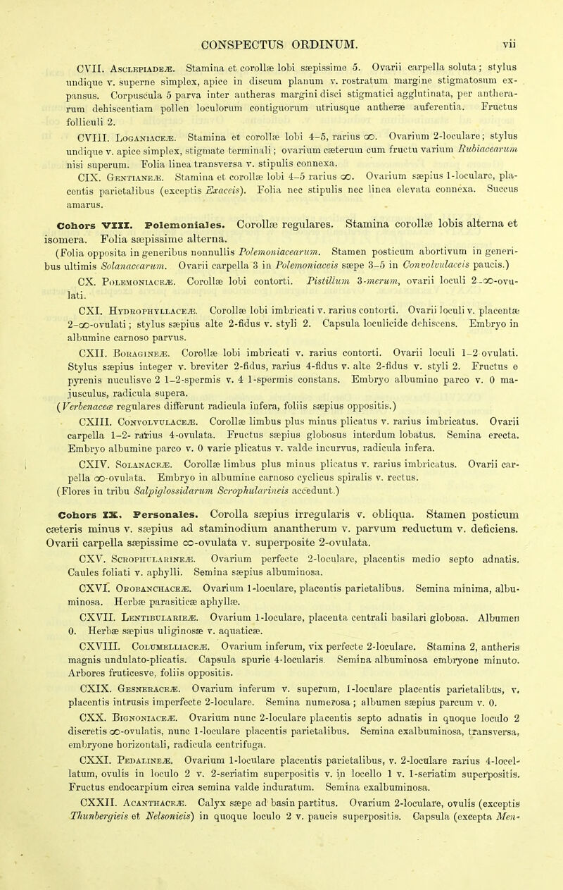 CVII. AscLEPiADEy-E. Stamina et coroUae lobi sajpissime 5. Ovarii carpella soluta; stylus undique v. superne simplex, apice in discum plauum v. rostratum margine stigmatosnm ex- pansus. Corpuscula 6 parva inter antheras margini disci stigmatici agglutinata, per antliera- rum dehiscentiara pollen loeulorum contiguorum utriusque antherse auferentia. Fructus folliculi 2. CVIII. LoGANiACEiB. Stamina et corollse lobi 4-6, rarius oo. Ovarium 2-loculare; stylus undique v. apice simplex, stigmate terminali; ovarium cseterum cum fructu varium Rubiacearum nisi superum. Folia linea transversa v. stipulis connexa. CIX. Gentiane^. Stamina et corollae lobi 4-5 rarius oo. Ovarium ssepius l-locularc, pla- centis parietalibus (exceptis Exaccis). Folia nec stipulis nec linea elevata connexa. Succus amarus. Cohors VIII. Folemotiiales. Corollse regulares. Stamina corollas lobis alterna et isomera. Folia ssepissime alterna. (Folia opposita in generibus nonnullis Polemoniaceanm. Stamen posticum abortivum in generi- bus ultimis Solanaceai-um. Ovarii carpella 3 in rolemoniaceis ssepe 3-5 in Convolmlaceis paucis.) CX. PoLEMONiACE^. Corollae lobi contorti. PistiUum d-merum, ovarii loculi 2-oo-ovu- lati. CXI. HybrophtllacEjE. Corollae lobi imbricati v. rarius contorti. Ovarii loeuli v. placentae 2-QO-ovulati; stylus ssepius alte 2-fidus v. styli 2. Capsula loculicide dehiseens. Embryo in albumine carnoso parvus. CXII. BoRAGiNB.ffi;. CoroUse lobi imbricati v. rarius contorti. Ovarii loculi 1-2 ovulati. Stylus saepius integer v. breviter 2-fidus, rariua 4-fidus v. alte 2-fidus v. styli 2. Fructus e pyrenis nuculisve 2 1-2-spermis v. 4 1-sperrais constans. Embryo albumine parco v. 0 raa- jusoulus, radicula supera. {VerbenacecB regulares diiFerunt radicula iufera, foliis ssepius oppositis.) CXIII. CoNvoLvuLACBiE. Corollae limbus plus minxis plicatus v. rarius imbricatus. Ovarii carpella 1-2- ratius 4-ovulata. Fructus ssepius globosus interdum lobatus. Semina erecta. Embryo albumine parco v. 0 varie plicatus v. valde incurvus, radicula infera. CXIV. SoLANACEiE. Corollse limbus plus minus plicatus v. rarius imbricatus. Ovarii car- pella cX)-ovuIata. Embryo in albumine carnoso cyclicus spiralis v. rectus. (Flores in tribu Salpiglossidarum Scrophularincis accedunt.) Coliors IX. Personales. Corolla SEepius irregularis v. obliqua. Stamen posticum cfeteris minus v. sajpius ad staminodium anantherum v. parvum reductum v. deficiens. Ovarii carpella ssepissime co-ovulata v. superposite 2-ovulata. CXV. ScROPHrLARiNE^. Ovarium perfecte 2-IocuIare, placentis medio septo adnatis, Caules foliati v. aphylli. Semina ssepius albuminosa. CXVI. Obobanchacbje. Ovarium 1-IocuIare, placontis parietalibus. Semina minima, albu- minosa. Herbse parasitieae aphyllae. CXVII. LentibulabibjE. Ovarium 1-loeulare, placenta centrali basilari globosa. Albumen 0. Herbae saepius uliginosse v. aqtiaticse. CXVIII. CoLUMELLiACEiE. Ovarium inferum, vix perfecte 2-IocuIare. Stamina 2, antheris magnis undulato-plicatis. Capsula spurie 4-IocuIaris. vSemina albuminosa embryone minuto. Arbores frutioesve, foliis oppositis. CXIX. GesnbracbjE. Ovarium inferum v. supernm, 1-locuIare plaeentis parietalibus, v. placentis intrusis imperfecte 2-loculare. Semina numerosa ; albumen seepius parcum v. 0. CXX. BignoniacejE. Ovarium nunc 2-loculare placentis septo adnatis in quoque loculo 2 discretis oo-ovulatis, nunc 1-IocuIare placentis parietalibus. Semina esalbuminosa, transversa, erabryone horizontali, radicula centrifnga. CXXI. Pedaline^. Ovarium 1-IocuIare plaeentis parietalibus, v. 2-IocuIare rarius 4-Iocel-' latura, ovulis in loculo 2 v. 2-seriatim superpositis v. in locello 1 v. 1-seriatim superpositis, Fructus endocarpium circa semina valde induratura. Semina exalbuminosa. CXXII. AcanthacejE. Calyx saepe ad basin partitus. Ovarium 2-locuIare, ovulis (exceptis Thunbergieis et Nelsonieis) in quoque loculo 2 v. paucis superpositis. Capsula (cxeepta Mcu'