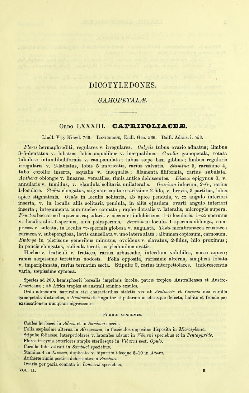 DICOTYLEDONES. OAMOPETALjE. Ordo lxxxiii. cafrifoz.iacz:.s:. Lindl. Veg. Kingd. 766. Lonicerrs;, Endl. Gen. 566. BaQl. Adans. i. 553. Flores hermaphroditi, regulares v. irregulares. Calycis tubus ovario adnatus; limbus 3-5-dentatus v. lobatus, lobis sequalibus v. insequalibus. Corolla gamopetala, rotata tubulosa infundibuliformis v. campanulata; tubus sjepe basi gibbus ; limbus regularis irregularis v. 2-labiatus, lobis 5 imbricatis, rarius valvatis. Stamma 5, rarissime 4, tubo coroUae inserta, sequalia v. intequalia ; filamenta filiformia, rarius subulata. AntheroB oblongse v. lineares, versatUes, rimis antice dehiscentes. Discus epigynus 0, v. annularis v. tumidus, v. glandula' solitaria unUateraUs. Ovarium inferum, 2-6-, rarius 1-loculare. Styhis elongatus, stigmate capitato rarissime 2-fido, v. brevis, 3-partitus, lobis apice stigmatosis. Omda in locuUs soUtaria, ab apice pendula, v. co angulo interiori inserta, v. in locuUs aUis soUtaria pendula, in aUis ejusdem ovarii angulo interiori inserta ; integumenta cum nucleo connata ; raphe dorsaUs v. lateraUs, micropyle supera. ^''rMctes baccatus drupaceus capsularis v. siccus et indehiscens, 1-5-locularis, 1-co-spermus V. locuUs aliis 1-spermis, aUis polyspermis. Semina in locuUs 1-spermis oblonga, com- pressa v. sulcata, in locuUs co-spermis globosa v. angulata. Testa membranacea crustacea coriacea v. subspongiosa, Isevis canceUata v. uno latere alata; albumen copiosum, camosum. Embryo in plerisque generibus minutus, ovoideus v. clavatus, 2-fidus, hUo proximus ; in paucis elongatus, radicula tereti, cotyledonibus ovatis. Herbse v. fruticuU v. frutices, rarius arbusculse, interdum volubiles, succo aqueo; ramis ssepissime teretibus nodosis. FoUa opposita, rarissime alterna, simpUcia lobata V. imparipinnata, rarius ternatim secta. Stipulse 0, rarius interpetiolares. Inflorescentia varia, ssepissime cymosa. Species ad 200, hemisphserii borealis imprimis incolse, paucse tropicee AustraUenses et Austro- Americanae ; ab Africa tropica et austraU omnino exsiiles. Ordo admodum naturalis etsi characteribus strictis vix ab Araliaceis et Corneis nisi corolla gamopetala distinctus, a Eubiaccis distinguitur stipularum in plerisc[ue defectu, habitu et fronde per exsiccationem nunquam nigrescente. FoBM^ ABNOEMES. Caules herbacei in Adoxa et in Sambuci specie. FoUa ssepissime alterna in Alseuosmia, in fasciculos oppositos disposita in Microsplenio. Stipulse foUacese, interpetiolares v. laterales adsunt in Vihurni speciebus et in Pentapyxide. Flores in cyma exteriores amplse sterilesque in Viburni seet. Opulo'. Corollse lobi valvati in Sambuci speciebus. Stamina 4 in Linnaa, duplicata v. bipartita ideoque 8-10 in Adoxa, Antherse rimis postice dehiscentes in Sambuco. Ovaria per paria connata in Lonicere speciebus.