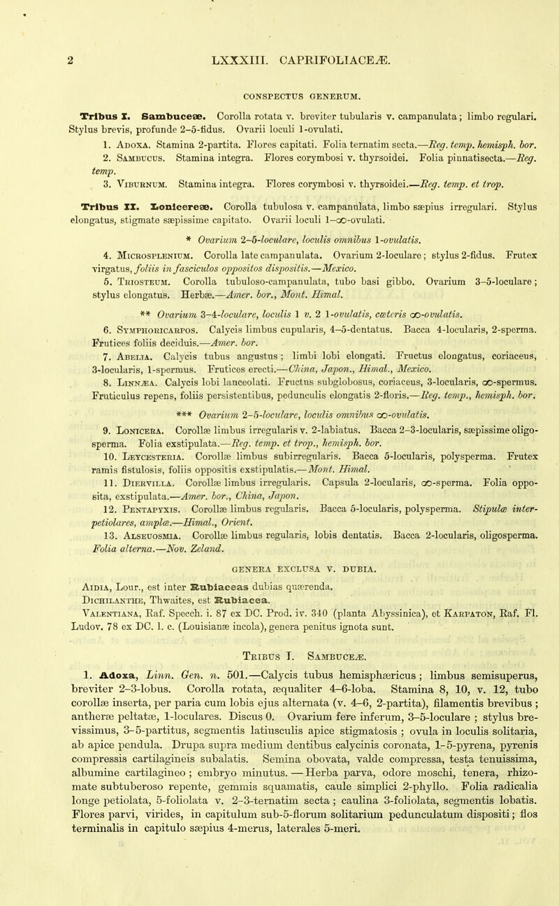 CONSPECTUS GENERUM. Trlbus X. Sambucese. CoroUa rotata v. broviter tubularis v. campanulata; limbo rcgulari. Stylus brevis, profunde 2-5-lidus. Ovarii loculi 1 -ovulati. 1. Adoxa. Stamina 2-partita. Flores capitati. Folia ternatim secta.—Eeg.temp.liemisph. hor. 2. Sambdcus. Stamina integra. Flores corymbosi v. thyrsoidei. Folia pinnatisecta.— temp. 3. ViBURNUM. Stamina integra. Flores corymbosi v. thyrsoidei.—Ecg. tcmp. et trop. Trlbus IX. Xionlcereae. Corolla tubulosa v. campanulata, limbo saepius irrogulari. Stylus elougatus, stigmate ssepissime capitato. Ovarii loculi l-cx)-ovulati. * Ovarium 1-b-locwlare, loculis omnihus 1-ovulatis. 4. MiCKOSPLENiuM. Corolla late carapanulata. Ovarium 2-locularo; stylus 2-fidus. Frutex virgatus,/o/2Y« in fasciculos oppositos dispositis.—Mexico. 5. TniosTEUM. Corolla tubuloso-campanulata, tubo basi gibbo, Ovarium 3-5-loculare; stylus elongatus. Herbse.—Amcr. bor., Mont. Himal. ** Ovarium Z-^-locularc, loculis 1 v. 2 \-ovulatis, ctstcris cc-omdatis. 6. Symphoricaepos. Calycis limbus cupularis, 4-5-dentatus. Bacca 4-IocuIaris, 2-sperma. Fruticps foliis deeiduis.—Amer. hor. 7. Abelia. Calycis tubus angustus ; limbi lobi elongati. Fructus elongatus, coriaceus, 3-locularis, 1-spermus. Fruticos erecti.—(7/«»«, Japon., Himal., Mcxico. 8. Linn;ea. Calycis lobi lancoolati. Fructus subglobosus, coriaceus, 3-Iocularis, co-spermus. Fruticulus repens, foliis persistentibus, pedunculis elongatis 2-floris.—Itcg. tcmp., licmispli. hor. *** Ovarium 2-5-locularc, loculis omnihus co-ovtdatis. 9. LoNiCEKA. CoroIIse linibus irregularis v. 2-Iabiatus. Bacca 2-3-IocuIaris, ssepissime oligo- sperma. Folia exstipulata.—Bcg. temp. et trop., hcmisph. hor. 10. Letcesteria. CoroIIns limbus subirregularis. Bacca 5-locularis, polysperma. Frutex ramis fistulosis, foliis oppositis exstipulatis.—Mont. Himal. 11. DiERViLLA. Coroll» limbus irregularis. Capsula 2-IocuIaris, oo-sporma. Folia oppo- sita, exstipulata.—Amer. bor., China, Japon. 12. Pentapyxis. Corollae limbus rcgularis, Bacca 5-locuIaris, polysperma. Stipulce inter- petiolares, amflm.—Himal., Oricnt. 13. Alseuosmia. Corollse limbus regularis, lobis dentatis. Baeca 2-locuIaris, oligosperma. Folia alterna.—Nov. Zcland. GENBKA EXCLUSA V. DUBIA, AiDiA, Lour., est inter Rubiaceas dubias quserenda, Dichilanthe, Thwaites, est Rubiacea. Valentiana, Eaf. Specch. i. 87 ex DC. Prod. iv. 340 (planta Abyssinica), et Karpaton, Eaf, Fl. Ludov, 78 ex DC. 1. c. (Louisianae incola), genera penitus ignota sunt. Tribus I. Sambuce^. 1. Adoxa, Linn. Gen. n. 501.—Calycis tubus hemisphsericus; limbus semisuperus, breviter 2-3-lobus. Corolla rotata, jequaliter 4-6-loba. Stamina 8, 10, v. 12, tubo corollEE inserta, per paria cum lobis ejus altemata (v. 4-6, 2-partita), filamentis brevibus ; antherse peltatiB, 1-loculares. Discus 0. Ovarium fere inferum, 3-5-loculare ; stylus bre- vissimus, 3-5-partitus, segmentis latiusculis apice stigmatosis ; ovula in loculis soHtaria, ab apice pendula. Drupa supra meclium dentibus calycinis coronata, 1-5-pyrena, pyrenis compressis cartUagineis subalatis. Semina obovata, valde compressa, testa tenuissima, albumine cartilagineo ; embryo minutus.—Herba parva, odore moschi, tenera, rhizo- mate subtuberoso repente, gemmis squamatis, caule simplici 2-phylIo. Folia radicalia longe petiolata, 5-foliolata v. 2-3-ternatim secta; cauhna 3-foliolata, segmentis lobatis. Flores parvi, virides, in capitulum sub-5-fiorum solitarium pedunculatum disj)ositi; flos terminalis in capitulo ssepius 4-merus, laterales 5-meri.