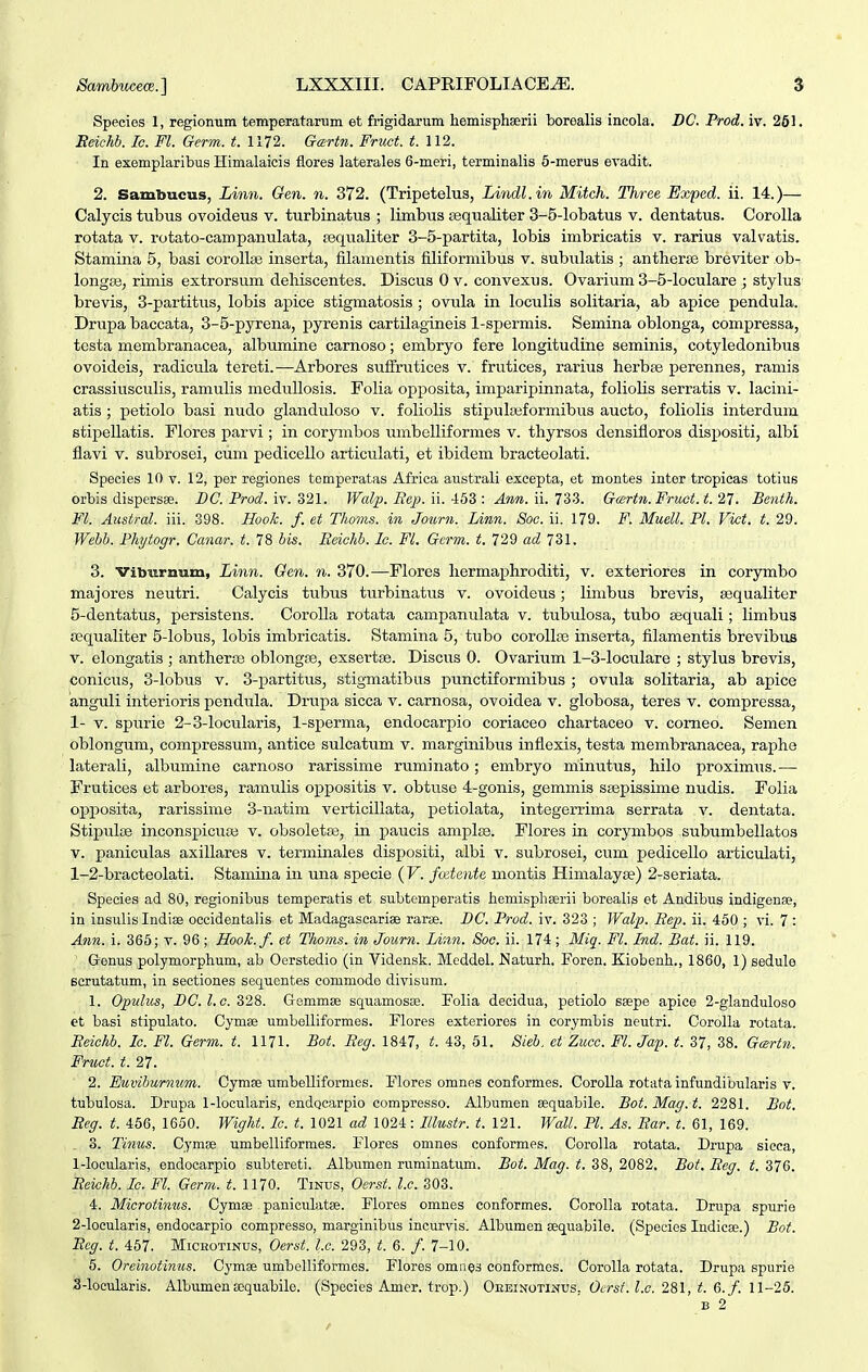 Species 1, regionum temperatarum et frigidarum hemispheerii borealis incola. DC. Prod. iv. 261. EeiM. Ic. Fl. Germ. t. 1172. Gartn. Fruct. t. Ul. In exemplaribus Himalaicis flores laterales 6-meri, terminalis 6-merus eyadit. 2. Sambucus, Linn. Gen. n. 372. (Tripetelus, Lindl.in Mitch. Three Exped. ii. 14.)— Calycis tubus ovoideus v. turbinatus ; limbus fequaliter 3-5-lobatus v. dentatus. Corolla rotata v. rotato-campanulata, sequaliter 3-5-partita, lobis imbricatis v. rarius valvatis. Stamina 5, basi corollse inserta, filanientis filiformibus v. subulatis ; antherse breviter ob- longai, rimis extrorsum dehiscentes. Discus 0 v. convexus. Ovarium 3-5-loculare ; stylus brevis, 3-partitus, lobis apice stigmatosis ; ovula in loculis solitaria, ab apice pendula. Drupa baccata, 3-5-pyrena, pyrenis cartilagineis 1-spermis. Semina oblonga, compressa, testa membranacea, albumine carnoso; embryo fere longitudine seminis, cotyledonibus ovoideis, radicula tereti.—Arbores suffrutices v. frutices, rarius herbse perennes, ramis crassiusculis, ramulis meduUosis. Folia opposita, imparipinnata, foliolis serratis v. lacini- atis ; petiolo basi nudo glanduloso v. foliolis stipulaiformibus aucto, foliolis interdum stipellatis. Flores parvi; in corymbos umbelliformes v. thyrsos densifloros dispositi, albi flavi V. subrosei, cum pedicello articulati, et ibidem bracteolati. Species 10 v. 12, per regiones tomperatas Africa australi exeepta, et montes inter tropicas totius orbis dispersse. BC. Prod. iv. o21. Walp. Be^). ii.-idS : Ann. ii. 73S. Gcertn. Fnwt. t. 27. Benth. Fl. Austral. iii. 398. Hook. f. et Thoms. in Joicrn. Unn. Soc. ii. 179. F. Muell. Pl. Vict. t. 29. Wehb. Phytogr. Canar. t. 78 bis. Eeichb. Ic. FL Germ. t. 729 ad 731. 3. vibiirnum, Linn. Gen. n. 370.—Flores liermaiDhroditi, v. exteriores in corymbo majores neutri. Calycis tubus turbinatus v. ovoideus; linibus brevis, sequaliter 5-dentatus, persistens. CoroUa rotata campanulata v. tubulosa, tubo aequali ; limbus ajqualiter 5-lobus, lobis imbricatis. Stamina 5, tubo coroUfe inserta, filamentis brevibus V. elongatis ; antherae oblongse, exsertse. Discus 0. Ovarium 1-3-loculare ; stylus brevis, conicus, 3-lobus v. 3-partitus, stigmatibus punctiformibus ; ovula solitaria, ab apice anguli interioris pendula. Drupa sicca v. carnosa, ovoidea v. globosa, teres v. compressa, 1- V. spurie 2-3-locularis, 1-sperma, endocarpio coriaceo chartaceo v. comeo. Semen oblongum, compressum, antice sulcatum v. marginibus inflexis, testa membranacea, raphe laterali, albumine carnoso rarissime ruminato; embryo minutus, hilo proximiis.— Frutices et arbores, ramulis oppositis v. obtuse 4-gonis, gemmis ssepissime nudis. Folia opposita, rarissime 3-natim verticillata, petiolata, integerrima serrata v. dentata. StipuliB inconspicuaj v. obsoletse, in paucis amplse. Flores in corymbos subumbellatos V. paniculas axillares v. terminales dispositi, albi v. subrosei, cum pedicello articulati, 1-2-bracteolati. Stamina in una specie ( V. fodente montis Himalayse) 2-seriata. Species ad 80, regionibus temperatis et subtemperatis hemisphserii borealis et Andibus indigenae, in insulis Indiae oecidentalis et Madagascariae rarse. BC. Prod. iv. 323 ; Walp. Eep. ii. 450 ; vi. 7 : Ann. i. 365; v. 96 ; Hook.f. et Thoms. in Journ. Linn. Soc. ii. 174; Miq. Fl. Ind. Bat. ii. 119. Genus polymorphum, ab Oerstedio (in Vidensk. Meddel. Naturh, Foren. Kiobenh., 1860, 1) sedulo Bcrutatum, in sectiones sequentes commode divisum. 1. Opulus, PC.l.c.d28. G-emmse squamosse. Folia decidua, petiolo saepe apice 2-glanduloso et basi stipulato. Cymse umbelliformes. Flores exteriores in corymbis neutri. Corolla rotata. Eeichb. Ic. Fl. Germ. t. 1171. Bot. Eeg. 1847, t. 43, 51. 8ieb. et Zucc. Fl. Ja-p. t. 37, 38. Gartn. Fruct. t. 27. 2. Euviburnum. CyraiB umbelliformes. Flores omnes conformes. Corolla rotata infundibularis v. tubulosa. Drupa l-locularis, endQcarpio compresso. Albumen sequabile. Bot. Mag. t. 2281. Bot. Beg. t. 456, 1650. Wight. lo. t. 1021 ad 1024: Illustr. t. 121. Wall. Pl. As. Ear. t. 61, 169. . 3. Tinus. CymEe umbelliformes. Floros omnes conformes. Corolla rotata. Drupa sicca, 1- locularis, endocarpio subtereti. Albvimen ruminatum. Bot. Mag. t. 38, 2082. Bot. Eeg. t. 376. Beichb. Ic. Fl. Germ. t. 1170. Tinus, Oerst. l.c. 303. 4. Microtinus. Cymse paniculatae. Flores omnes conformes. Corolla rotata. Drupa spurie 2- locularis, endocarpio compresso, marginibus incurvis. Albumen oequabile. (Species Indicae.) Bot. Eeg. t. 457. Micbotinus, Oerst. l.c. 293, t. 6. /. 7-10. 5. Oreinotinns. Cymae umbelliformes. Flores omnes conformes. Corolla rotata. Drupa spurie S-looularis. Albumena;quabile. (Species Amer. trop.) Oeeinotinus. Oerst. l.c. 2i\, t. Q. f. 11-25.