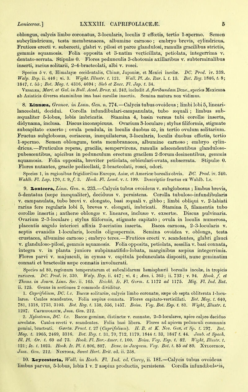 oblongus, calycis lirabo coronatus, 3-locularis, loculis 2 effoetis, tertio 1-spermo. Semen subcylindricum, testa membranacea, albumine carnoso; embryo brevis, cylindricus. Frutices erecti v. suberecti, glabri v. pilosi et parce glandulosi, ramulis gracUibus strictis, gemmis squamosis. Folia opposita et 3-natim vei;ticillata, petiolata, integerrima v. dentato-serrata. Stipulse 0. Flores pedunculis 3-chotomis axillaribus V. subterminalibus inserti, rarius solitarii, 2-4-bracteolati, albi v. rosei. Species 5 v. 6, HimalayEe occidentalis, Chinae, Japonise, et Mexici incolae. DC. Prod. iv. 339. Walp. Bep. ii. 446 ; vi. 3. Wiffht. Illustr. t.V2\. Wall. Pl. As. Bar. i. t. 15. Bot. Beg. 1846, t. 8; 1847, t. 65 ; Bot. Mag. t. 4316, 4694 ; Sieb et Zmcc. Fl. Jap. t. 34. Vbsalea, Mart. et Gal. in Bull. Acad. Brux. xi. 242, includit A. floribundam Dcne., species Mexieana ab Asiaticis diversa staminibus ima basi coroUae insertis. Semina matura non vidimus. 8. Ibinnsea, Gronov. inLvrm. Gen. n. 774.—Calycis tubus ovoideus ; limbi lobi 5, lineari- lanceolati, decidui. Corolla infundibulari-campanulata, tubo sequali ; limbus sub- aequaliter 5-lobus, lobis imbricatis. Stamina 4, basin versus tubi corollBe inserta, didynama, inclusa. Discus inconspicuus. Ovarium 3-loculare; stylus filiformis, stigmate subcapitato exserto ; ovula pendula, in loculis duobus co, in tertio ovulum solitarium. Fructus subglobosus, coriaceus, insequilaterus, 3-locularis, loculis duobus effcetis, tertio 1-spermo. Semen oblongum, testa membranacea, albumine carnoso; embryo cylin- dricus.—Frutictdus repens, gracilis, sempervirens, ramulis adscendentibus glanduloso- pubescentibus, apicibus in pedunculum erectum gracilem 2-florum desinentibus, gemmis squamosis. Folia opposita, breviter petiolata, orbiculari-ovata, siibserrata. Stipulte 0. Flores nutantes, graeile pedicellati, 2-bracteolati, rosei, odori. Species 1, in regionibus frigidioribus Europse, Asiae, et Amerieseborealisobvia. BC. Prod. iv. 340. Waklb. Fl. Lap. 170, t. 9,/. 3. Hook. Fl. Lond. v. t. 199. Descriptio fructus ex Wahlb. l.c. 9. Konicera, Linn. Gen. n. 233.—Calycis tubus ovoideus v. subglobosus ; limbus brevis, 5-dentatus (ssepe intequaliter), deciduus v. persistens, Corolla tubuloso-infundibularis V. campanulata, tubo brevi v. elongato, basi sequali v. gibbo ; limbi obliqui v. 2-labiati rarius fere regularis lobi 5, breves v. elongati, imbricati. Stamina 5, filamentis tubo coroUse insertis ; antheriE oblongse v. lineares, inclustB v. exsertaj. Discus pulvinaris. Ovarium 2-3-loculare ; stylus filiformis, stigmate capitato ; ovula in loculis numerosa, placentis angulo interiori afiixis 2-seriatim inserta. Bacca carnosa, 2-3-k>cularis v. septis evanidis 1-locularis, loculis oligospermis. Semina ovoidea v. oblonga, testa crustacea, albumine camoso ; embryo teres.—Frutices erecti v. scandentes, glabl-i glauci V. glanduloso-pilosi, gemmis squamosis. Folia opposita, petiolata, sessilia v. basi connaf^i, integra v. in planta juniore subpinnatifido-lobata, marginibus seepius integerrimis. Flores parvi v. majusculi, in cymas v. capitula pedunculata dispositi, nunc geminatim connati et bracteolis saepe connatis involucrati. Species ad 80, regionum ternperatarum et subcalidaruni Iiemisphserii borealis incolse, in tropicis rariores. BC. Prod. iv. 330. Walp. Bep. ii. 447 ; vi. 4 ; Ann. i. 365; ii. 733 ; v. 94. Hook. f. et Thoms. in Journ. Linn. Soc. ii. 165. Beichb. Ic. Fl. Gcrm. t. 1172 ad 1175. Miq. Fl. Ind. Bat. ii. 125. Genus in sectiones 2 commode dividitur. 1. Caprifolium, DC. l.c. Baccae solitarise, ealycis limbo coronatae, ssepe ob septa obliterata 1-loeu- lares. Caules scandentes, Folia ssepius connata. Flores capitato-verticillati. Bot. Mag. t. 640, 781, 1318, 1753, 3103. Bot. Beg. t. 138, 656, 1457. Boiss. Voy. Bot. Esp. t. 81. Wight, Elustr. t. 1207. Capeifolhjm, Juss. Gen. 212. 2. Xylosteum, BC. l.c. Baccae geminse, distinctge v. connatse, 2-3-loculares, apice calyce deciduo areolatse. Caules erecti v. scandentes. Folia basi libera. Flores ad apicem pedunculi communis gemini, bracteati. Gcertn. Fruct. t. 27 {Caprifolium). H. B. et K. Nov. Gen. et 8p. t. 297. Bot. Mag. t. 1965, 2469, 3316. Bot. Eeg. t. 31, 70, 712, 1179, 1844 t. 33, 1847 t. 44. Jaub. et Spach. Bl.Pl. Or. t. 69 ad 73. Hook. Fl. Bor.-Amer. t. 100. Boiss. Voy. Esp. t. 82. Wight, lUustr. t. 121; Ic. t. 1025. Hook. Ic. Pl. t. 806, 807. Bcne. in Jacquem. Voy. Bot. t. 85 ad 89. Xylosteon, Juss. Gen. 212. Nintooa, Sweet Hort. Brit. ed. ii. 258. 10. Xeycesteria, Wall. in Roxh. Fl. Ind. ed. Carey, ii. 181.—Calycis tubus ovoideus limbus parvus, 5-lobus, lobis 1 v. 2 sa»pius productis, persistens. CoroUa infundibul»'is,