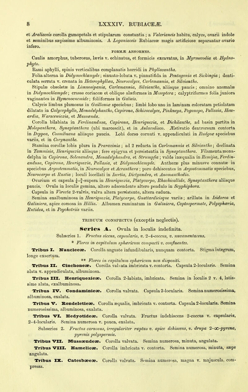 et Araliaceis corolla gamopetala et stipularum constantia ; a Valerianeis habitu, ealyce, ovarii indole et seminibus ssepissime albuminosis. A Loganiaceis Kubiacese magis artificiose separantur ovario infero. FOEM^ ABNOEMES. Caulis amorphus, tuberosus, laevis v. echinatus, et formicis excavatus, in Myrmecodia et Hydno- fhyto. Tlami aphylli, spinis verticalibus complanatis horridi in Phyllacantha. Folia alterna in Didyinochlamyde; sinuato-lobata v. pinnatifida in Pentagonia et Sickingia ; denti- culata serrata v. crenata in Heterophyllcsa, Neurocalyce, Carlemannia, et Silmantho. Stipulae obsoletse in Limnosipania, Carlemannia, Silviantho, aliisque paucis ; omnino anomalse in Didymochlamyde; crasse coriaceae et oblique alaeformes in Mesoptera ; calyptriformes folia juniora vaginantes in Hymenoencmidc; foliiformes in Galieis. Calycis limbus plumosus in Gaillonia speciebus ; limbi lobo imo in laminam coloratam petiolatam dilatato in Calycophyllo, Monadelphantho, Capirona, Schieocalyce, Pinkneya, Pogonopo, Pallasia, How- ardia, Warscewiczia, et Musscenda. Corolla bilabiata in Ferdinandusa, Capirona, Henriquezia, et Dichilanthe, ad basin partita in Molopanthera, Synaptanthcra (ubi marcescit), et in Aulacodisco. jEstivatio dextrorsum contorta in Deppea, Cosmibuena aliisque paucis. Lobi dorso cornuti v. appendiculati in Rudgea speciebus variis, et in Corynanthe. Stamina coroUae lobis plura in Praravinia ; ad 2 reducta in Carlcmannia et Silviantho ; declinata in Tammisia, Hcfiriquezia aliisque; fere epigyna et persistentia in Synaptanthcra. Filamentamona- delpha in Capirona, Solenandra, Monadelphandra, et Strumpfia ; valde insequalia in Bemijia, Ferdin- andusa, Capirona, Henriquezia, Pallasia, et Didymochlamyde. Antherse plus minusve connatse in speciebus Argostemmatis, in Neurocalyce et Acranthera ; poro dehiscentes in Argostemmatis speciebus, Neurocarpo et Rustia ; loculi locellati in Isertia, Dictyandra, et Anomanthodio. Ovarium et capsula ^-f-supera in Henriquczia, Platycarpo, Rhachicallide, Synaptanthera aliisque paucis. Ovula in loculis gemina, altero adscendente altero pendulo in Scyphiphora. Capsula in Virecta 2-valvis, valva altera persistente, altera caduca. Semina exalbuminosa in Henriquezia, Platycarpo, Guettardieisque variis; arillata in Isidorea et Galiniera, apice comosa in Hillia. Albumen ruminatum in Galiniera, Coptospermate, Polyspharia, Rutidea, et in Psychotriis variis. TRiBUUM CONSPECTUS (exceptls neglectis). Series A.. Ovula in loculis indefinita. Subseries 1. Fructus siccus, capsularis, v. 2-4:-coccus, v. nucamcntaceus. * Flores in capitulum sphcericum compacti v. confluentes. Tribus I. ITaucleese. CoroUa anguste infundibularis, nunquam contorta. Stigma integrum, longe exsertum. ** Flores in capitulum sphcBricum non dispositi. Trlbus XZ. Cincboxiese. Corolla val\ ata imbricata v. contorta. Capsula 2-locularis. Semina alata v. appendiculata, albuminosa. Tribus ZXZ. Henriqueziese. CoroUa 2-labiata, imbricata. Semina in loculis 2 v. 4, latis- sime alata, exalbuminosa. Tribus IV. Condainitiieae. Corolla valvata. Capsula 2-locularis. Semina numerosissima, albuminosa, esalata. Tribus V. Rondeletiese. Corolla sequalis, imbricata v. contorta. Capsula 2-locularis. Semina numerosissima, albuminosa, exalata. Trltous VX. Hedyotideae. Corolla valvata. Fructus indehiscens 2-coccus v. capsularis, 2-4-locularis. Semina numerosa v. pauca, exalata. Subseries 2. Fructus carnosus, irregulariter ruptus v. apice dehiscens, v. drupa 2-co-pyrena, pyrenis polyspermis. Tribus VXX. IVXussaendese. Corolla valvata. Semina numerosa, minuta, angulata. Tribus VXXX. Hameliese. CoroUa imbricata v. contorta. Semina numerosa, minuta, ssepe angulata. Tribus IX. Catesbseeae. CoroUa valvata. Semina numerosa, magna V. majuscula, com- pressa.