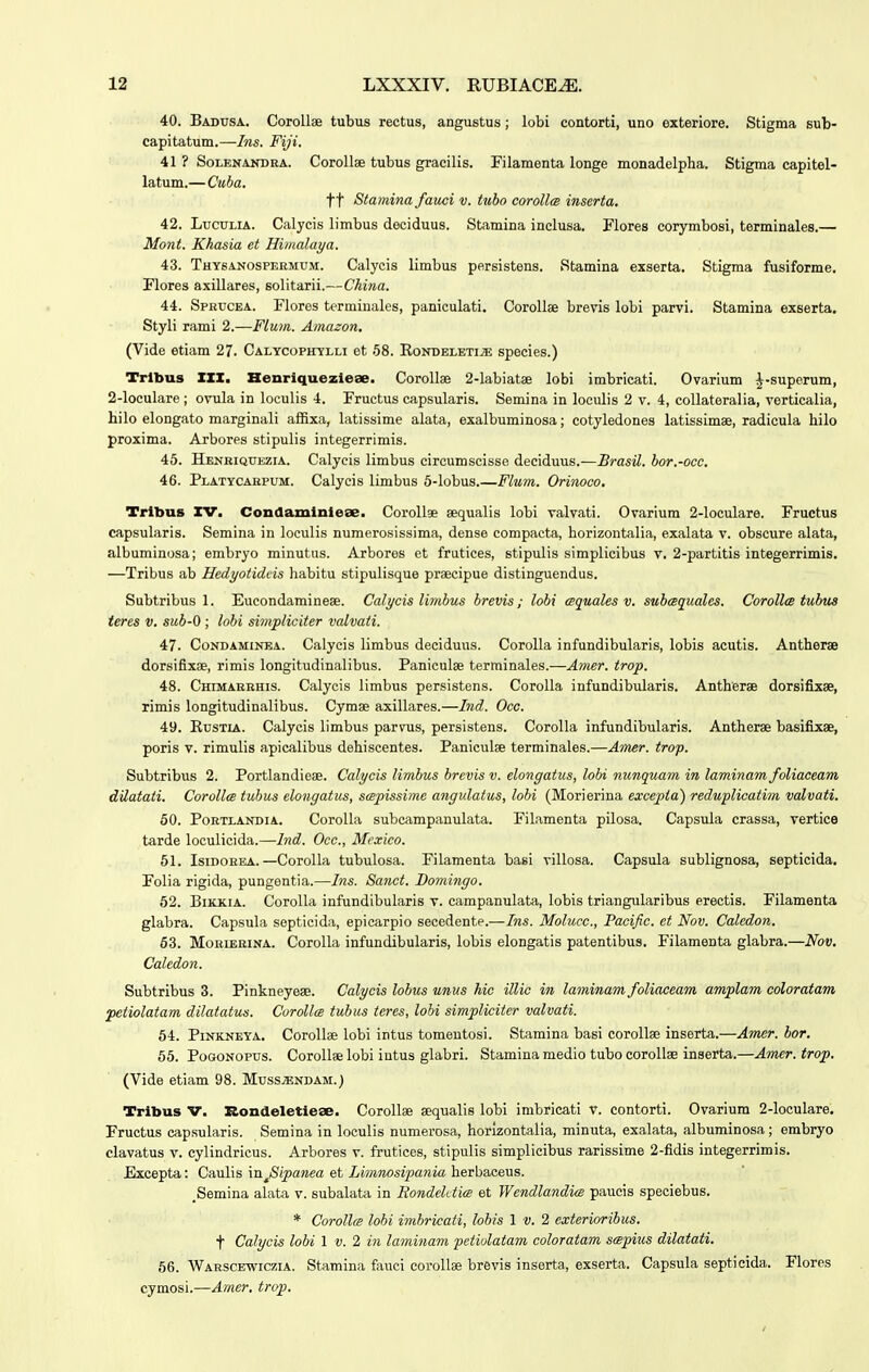 40. Badusa. Corollae tubus rectus, angustus; lobi contorti, uno exteriore. Stigma sub- capitatum.—Ins. Fiji. 41 ? SoLENANDRA. Corollae tubus gracilis. Filamenta longe monadelpha. Stigma capitel- latum.—Ctiba. tt Stamina fauci v. tubo corollm inserta. 42. LucuLiA. Calycis limbus deciduus. Stamina inclusa. Flores corymbosi, terminales.— Mont. Khasia et Himalaya. 43. TuYSANOsPERMUM. Calycis limbus persistens. Stamina exserta. Stigma fusiforme. Flores axillares, solitarii.—China. 44. Sprucea. Flores termiuales, paniculati. Corollae brevis lobi parvi. Stamina exserta. Styli rami 2.—Flmn. Amazon. (Vide etiam 27. Calycophylli et 58. RondeletijE species.) Trlbus IZX. Henriquezieae. Corollse 2-labiat8e lobi imbricati. Ovarium |-superum, 2-loculare ; ovula in loculis 4. Fructus capsularis. Semina in loculis 2 v. 4, coUateralia, verticalia, hilo elongato marginali aflBxa, latissime alata, exalbuminosa; cotyledones latissimae, radicula hilo proxima. Arbores stipulis integerrimis. 45. Henriquezia. Calycis limbus circumscisse deciduus.—Brasil. bor.-occ. 46. Platycahpum. Calycis limbus 5-lobus.—Flum. Orinoco. Tribus rv. Conaaminiese. Corollse sequalis lobi valvati. Ovariura 2-loculare. Fructus capsularis. Semina in loculis numerosissima, dense compacta, horizontalia, exalata v. obscure alata, albuminosa; embryo minutus. Arbores et frutices, stipulis simplicibus v. 2-partitis integerrimis. —Tribus ab Hedyotidcis habitu stipulisque praecipue distinguendus. Subtribus 1. Eucondaminese. Calycis limbus brevis; lobi csquales v. subcsquales. CorollcB tubus teres v. sub-0 ; lobi simpliciter vcdvati. 47. CoNDAMiNBA. Calycis limbus deciduus. Corolla infundibularis, lobis acutis. Antherae dorsifixae, rimis longitudinalibus. Paniculse terminales.—Amer. trop. 48. Chimarkhis. Calycis limbus persistens. CoroIIa infundibularis. Antherae dorsifixae, rimis longitudinalibus. Cymse axillares.—Ind. Occ. 49. RusTiA. Calycis limbus parvus, persistens. CoroIIa infundibularis. Antherae basifixse, poris V. rimulis apicalibus dehiscentes. Paniculje terminales.—Amzr. trop. Subtribus 2. Portlandieae. Calycis limbus brcvis v. elongatus, lobi nunquam in laminam foUaceam dilatati. Corollce tiibus elongatus, scepissime angulatus, lobi (Morierina excepia) reduplicatim valvati. 50. PoRTLANDiA. CoroIIa subcampanulata. Filamenta pilosa. Capsula crassa, vertice tarde loculicida.—Ind. Occ, Mcxico. 51. IsiDOREA.—CoroIIa tubulosa. Filamenta basi villosa. Capsula sublignosa, septicida, Folia rigida, pungentia.—Ins. Sanct. Domingo. 62. BiKKiA. CoroUa infundibularis v. campanulata, lobis triangularibus erectis. Filamenta glabra. Capsula septicida, epicarpio secedente.—Ins. Molucc, Pacific et Nov. Caledon. 63. MoBiERiNA. CoroIIa infundibularis, lobis elongatis patentibus. Filamenta glabra.—Nov. Caledon. Subtribus 3. Pinkneyese. Calycis lobus unus hic illic in laminam foliaceam amplam coloratam petiolatam dilatatus. Corollce tubus teres, lobi simpliciter valvati. 64. PiNKNEYA. CoroUee lobi intus tomeutosi. Stamina basi corollae inserta.—Amer. bor. 65. PoGONOPUs. CoroIIaelobi intus glabri. Stamina medio tubo corollae inserta.—Amer.trop. (Vide etiam 98. Muss^endam.) Tribus V. Rondeletiese. Corollse aequalis lobi imbricati V. contorti. Ovariura 2-locuIare, Fructus capsularis. Semina in loculis numerosa, horlzontalia, minuta, exalata, albuminosa; embryo clavatus v. cylindricus. Arbores v. frutices, stipulis simplicibus rarissime 2-fidis integerrimis. Excepta: Caulis m^Sipanea et Limnosipania herbaeeus. _Semina alata v. subalata in Rondektics et Wendlandice paucis speciebus. * Corollce lobi imbricati, lobis 1 v. 2 exterioribus. t Calycis lobi 1 v. 2 in laminam petiolatam coloratam scepius dilatati. 66. Warscewiczia. Stamina fauci corollae brevis inserta, exserta. Capsula septieida. Flores cymosi.—Amer. trop.