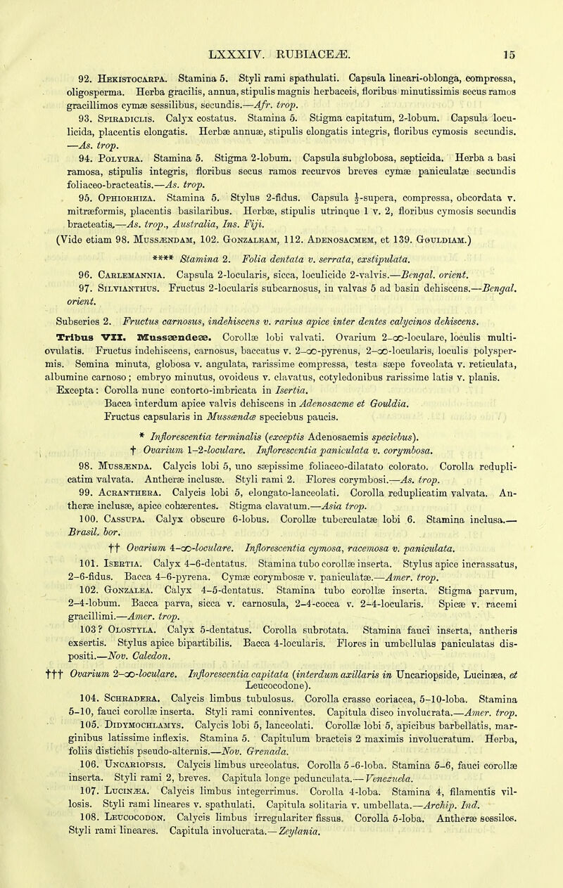 92. Hekistocaepa. Stamina 5. Styli rami spathulati. Capsula lineari-oblonga, eompressa, oligosperma. Herba gracilis, annua, stipulis magnis herbaceis, floribus minutissimis socus ramos gracillimos cymae sessilibus, secundis.—Afr. trop. 93. Spibadiclis. Calyx costatus. Stamina 5. Stigma capitatum, 2-lobura. Capsula locu- licida, placentis elongatis. Herbae annuae, stipulis elongatis iategris, floribus cymosis seeundis. —As. trof. 94. PoLYUBA. Stamina 5. Stigma 2-lobum. Capsula subglobosa, septicida. Herba a basi ramosa, stipulis integris, floribus seous ramos recurvos breves cymee paniculatae secundis foliaceo-bracteatis.—As. trop. 95. Ophioehiza. Stamina 6. Stylus 2-fidus. Capsula .^-supera, compressa, obcordata v. mitrseformis, placentis basilaribus. Herbse, stipulis utrinque 1 v. 2, floribus cymosis soeundis bracteatis^—As. trop., Australia, Ins. Fiji. (Vide etiam 98. Mussjendam, 102. Gonzalbam, 112. Adenosacmem, et 139. Gouldiam.) **** Stamina 2. Folia dentata v. serrata, exstipwlata. 96. Cablemannia. Capsula 2-locularis, sicca, loculicide 2-valvis.—Bengal. orient. 97. SiLViANTHUs. Fruetus 2-locularis subcarnosus, in valvas 5 ad basin dehiscens.—Bengal. orient. Subseries 2. Fructus oarnosus, indehiscens v. rarius apioe inter dentes calycinos dehiscens. Tribus VII. Iffiussseiideaa. Corollse lobi valvati. Ovarium 2-oo-loculare, loculis multi- ovulatis. Fructus indehiscens, carnosus, baecatus v. 2-oo-pyrenus, 2-oo-locularis, loculis polysper- mis. Semina minuta, globosa v. angulata, rarissime compressa, testa saepe foveolata v. reticulata, albumine carnoso; embryo minutus, ovoideus v. elavatus, cotyledonibus rarissime latis v. planis. Excepta: CoroUa nunc contorto-imbricata in Isertia. Bacca interdum apiee valvis dehiscens in Adenosacme et Govldia. Fructus eapsularis in MusscsndcB speciebus paucis. * Inflorescentia terminalis {exceptis Adenosaemis speciebus). f Ovarium l-2-looulare. Inflorescentia paniculata v. corymhosa. 98. Muss^NDA. Calycis lobi 6, uno ssepissime foliaceo-dilatato colorato. CoroUa redupH- catim valvata. Antherse inclusae. Styli rami 2. Flores corymbosi.—As. trop. 99. AcRANTHEBA. Calycis lobi 5, elongato-lanceolati. Corolla reduplicatim valvata. An- therse inclusae, apice cohaerentes. Stigma clavatum.—Asia trop. 100. Cassupa. Calyx obscure 6-lobus. Corollae tuberculatae lobi 6. Stamina inclusa.— BrasU. hor. tt Ovarium i-aoi-looulare. Inflarescentia cymosa, racemosa v. 'paniculata. 101. IsEETiA. Calyx 4-6-dentatus. Stamina tubo coroUae inserta. Stylus apice incrassatus, 2-6-fidus. Bacea 4-6-pyrena. Cymse corymbosse v. paniculatae.—Amer. trop. 102. GoNZALEA. Calyx 4-6-dentatus. Stamina tubo corollse inserta. Stigma parvum, 2-4-lobum. Bacca parva, sicca v. carnosula, 2-4-coeca v. 2-4-locularis. Spicae v. racemi gracillimi.—Amer. trop. 103? Olosttla. Calyx 5-dentatus. Corolla subrotata. Stamina fauci inserta, antheris exsertis. Stylus apice bipartibilis. Bacca 4-locularis. Flores in umbollulas paniculatas dis- positi.—Nov. Galedon. ttt Ovarium 2-cc-loculare. Infloresoentia capitata {interdum axillaris in Uncariopside, Lucinsea, et Leucocodone). 104. ScHEADEBA. Calycis limbus tubulosus. Corolla crasse coriacea, 5-10-loba. Stamina 6-10, fauci corollse inserta. Styli rami conniventes. Capitula disco involuerata.—A^ner. trop. 105. DiDYMocHLAMYS. Calycis lobi 6, lanceolati. Corollse lobi 5, apicibus barbellatis, mar- ginibus latissime inflexis. Stamina 5. Capitulum bracteis 2 maximis involucratum. Herba, foliis distichis pseudo-alternis.—'Nov. Grenada. 106. Uncaeiopsis. Calycis limbus ureeolatus. Corolla 5-6-loba. Stamina 5-6, fauci corollse inserta. Styli rami 2, breves. Capitula longe pedunculata.— Venesuela. 107. Lucin^a. Calycis limbus integerrimus. Corolla 4-loba. Stamina 4, filamentis vil- losis. Styli rami lineares v. spathulati. Capitula solitaria v. umbellata.—Archip. Ind. 108. Leucocodon. Calycis limbus irregulariter fissus. Corolla 6-loba. Anther» seesiles. Styli rami lineares. Capitula involucrata.—Zeylania.