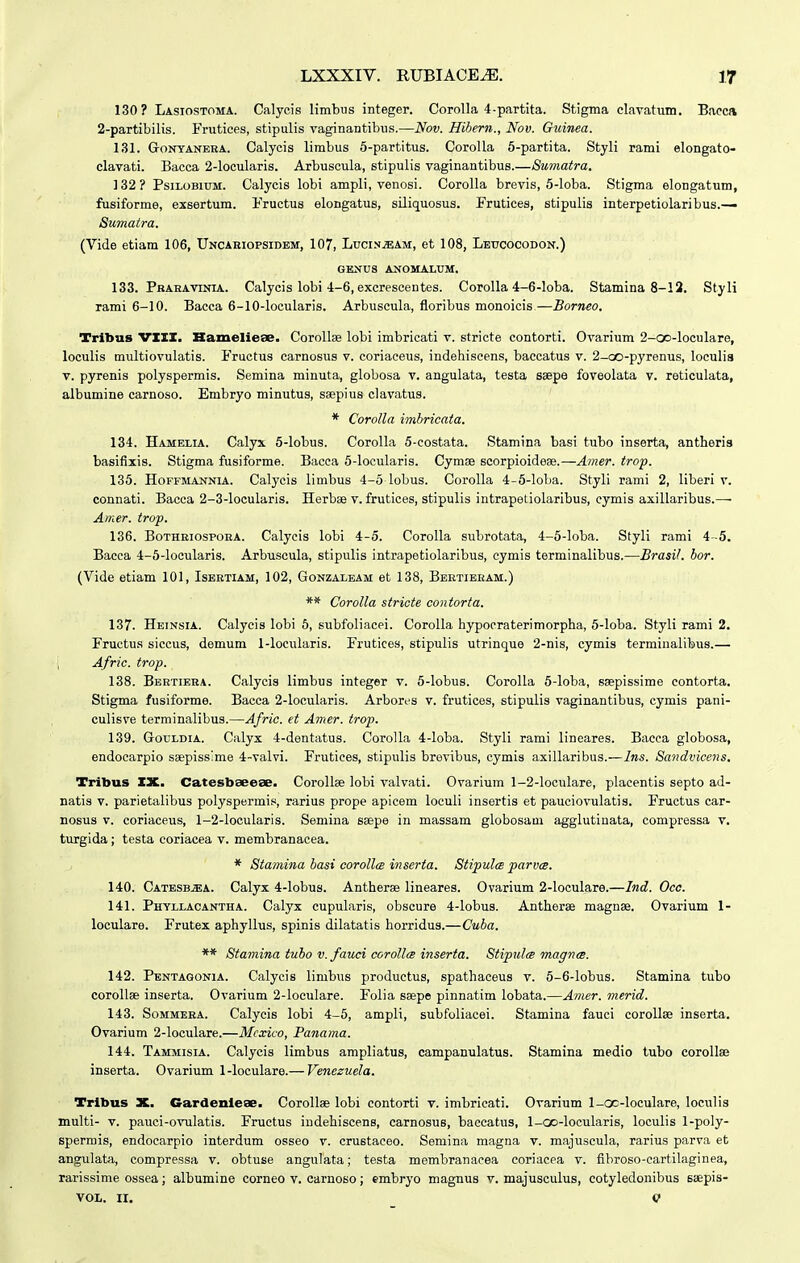 130? Lasiostoma. Calycis limbiis integer. Corolla 4-partita. Stigma elavatum. Bacca 2-partibilis. Frutices, stipulis vaginantibiis.—Nov. Hihern., Nov. Guinea. 131. GoNYANERA. Calycis limbus 5-partitus. Corolla 5-partita. Styli rami elongato- clavati. Bacca 2-locularis. Arbuscula, stipulis vaginantibus.—Sumatra. 132? PsiLOBiuM. Calycis lobi ampli, venosi. Corolla brevis, 5-loba. Stigma elongatum, fusiforme, exsertum. Fructus elongatus, siliquosus. Frutices, stipulis interpetiolaribus.— Sumatra. (Vide etiam 106, Uncaeiopsidem, 107, Luci.n^am, et 108, Leucocodon.) GENUS ANOMALUM. 133. Pbahavinia. Calycis lobi 4-6, excrescentes. CoroUa 4-6-loba. Stamina 8-12. Styli rami 6-10. Bacca 6-10-locularis. Arbuscula, floribus monoicis—Borneo. Tribus VXIX. Hameliese. Corollae lobi imbricati v. stricte contorti. Ovarium 2-ao-loculare, loculis multiovulatis. Fructus carnosus v. coriaceus, indehiscens, baccatus v. 2-oo-pyrenus, loculia V. pyrenis polyspermis. Semina minuta, globosa v. angulata, testa saepe foveolata v. reticulata, albumine carnoso. Embryo minutus, saepius clavatus. * Corolla imbricata. 134. Hamelia. Calyx 5-lobus. CoroUa 5-costata. Stamina basi tubo inserta, antberis basifiiis. Stigma fusiforme. Bacca 5-locularis. Cymse scorpioidese.—Amer. trop. 135. HoFFMANNiA. Calycis limbus 4-5 lobus. Corolla 4-5-loba. Styli rami 2, liberi v. connati. Bacca 2-3-locularis. Herbse v. frutices, stipulis intrapetiolaribus, eymis axillaribus.— Amer. trop. 136. BoTHRiospOBA. Calycis lobi 4-5. Corolla subrotata, 4-5-loba. Styli rami 4 -5. Bacca 4-5-locularis. Arbuscula, stipulis intrapetiolaribus, cymis terminalibus.—Brasit. bor. (Vide etiam 101, Isbetiam, 102, Gonzaleam et 138, Beetieeam.) ** Corolla stricte contorta. 137. Heinsia. Calycis lobi 6, subfoliacei. Corolla hypocraterimorpha, 5-loba. Styli rami 2. Fructus siccus, demum 1-locuIaris. Frutices, stipulis utrinque 2-nis, cymis termiualibus.— ; Afric. trop. 138. Bbrtiera. Calycis limbus integer v. 5-Iobus. Corolla 5-loba, saepissime contorta. Stigma fusiforme. Bacca 2-locularis. Arbores v. frutices, stipulis vaginantibus, cymis pani- culisve terminalibus.—Afric. et Amer. trop. 139. GouLDiA. Calyx 4-dentatus. Corolla 4-Ioba. Styli rami lineares. Baeca globosa, endocarpio ssepissime 4-vaIvi. Frutices, stipulis brevibus, cymis axillaribus.—Ins. Sandvicens. Tribus IX. Catesbaeeae. CoroIIse lobi valvati. Ovarium 1-2-locuIare, placentis septo ad- natis v. parietalibus polyspermis, rarius prope apicem loculi insertis et pauciovulatis. Fructus car- nosus V. coriaceus, 1-2-IocuIaris. Semina seepe in massam globosam agglutiuata, compressa v. turgida; testa coriacea v. membranacea. * Stamina basi coroll(s inserta. StipulcB parvm. 140. CatbsbjEA. Calyx 4-lobus. Antherae lineares. Ovarium 2-IocuIare.—Ind. Oco. 141. Phyllacantha. Calyx cupularis, obscure 4-Iobus. Antherse magnee. Ovarium 1- loculare. Frutex aphyllus, spinis dilatatis horridus.—Cuba. ** Stamina tubo v. fauci corollm inserta. Stipulcs magnce. 142. Pentagonia. Calycis limbus productus, spathaceus v. 5-6-Iobus. Stamina tubo corollse inserta. Ovarium 2-IocuIare. Folia ssepe pinnatim lobata.—Amer. merid. 143. SoMMEBA. Calycis lobi 4-5, ampli, subfoliacei. Stamina fauci coroUse inserta. Ovarium 2-IocuIare.—Mcxico, Panama. 144. Tammisia. Calycis limbus ampliatus, campanulatus. Stamina medio tubo coroll» inserta. Ovarium 1-locuIare.— Venczuela. Tribus X. Gardenieae. CoroUae lobi contorti v. imbricati. Ovarium 1-oc-loculare, loculis multi- V. pauci-ovulatis. Fructus indehiscens, carnosus, baccatus, 1-oo-IocuIaris, loculis 1-poIy- spermis, endocarpio interdum osseo v. crustaceo. Semina magna v. majuscula, rarius parva et angulata, compressa v. obtuse angulata; testa membranacea coriacea v. fibroso-cartilaginea, rarissime ossea; albumine corneo v. carnoso; embryo magnus v. majusculus, cotyledonibus siepis- VOI,. II. Q