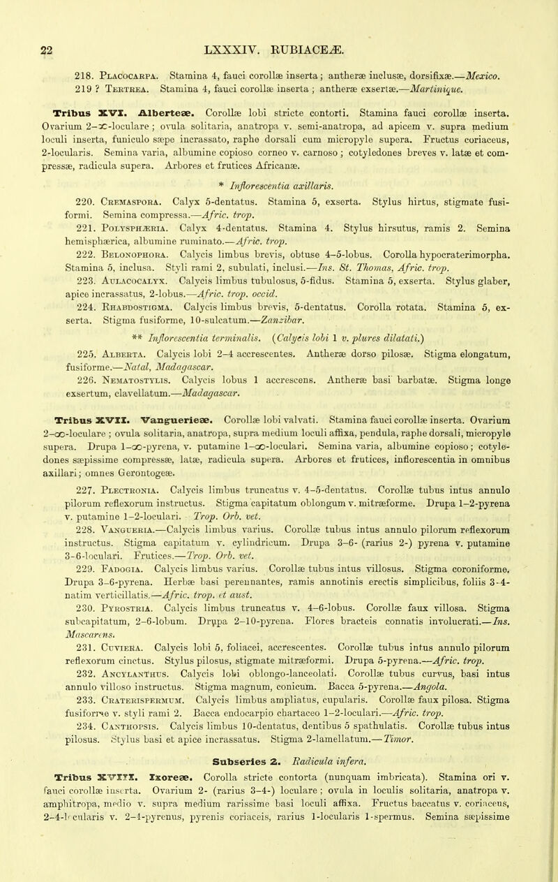 218. Placocarpa. Staraina 4, fauci coroUae inserta; antherae inclusae, dorsifixse.—Mexico. 219? Tektbea. Stamina 4, fauci corolla; inserta ; antherae exseriee.—Mariiniquc. Trlbus XVI. Albertese. Corollse loLi stricte contorti. Stamina fauci coroUae inserta. Ovarium 2-3C-loculare ; o\-ula solitaria, anatropa v. senii-anatropa, ad apicem v. supra medium loculi inserta, funiculo saepe incrassato, raphe dorsali cum micropyle supera. Fructus coriaceus, 2-locidaris. Semina varia, albumine copioso corneo v. carnoso ; cotyledones breves v. latae et com- pressae, radicula supera. Arbores et frutices Africanae. * Injlorescentia axillaris. 220. Ceemaspoka. Calyx 6-dentatus. Stamina 6, exserta. Stylus hirtus, stigmate fusi- formi. Semina compressa.—Afric. trop. 221. Poi,YSPHa;RiA. Calyx 4-dentatus. Stamina 4. Stylus hirsutus, ramis 2. Semina hemisphaerica, albumine niminato.—Afric. trop. 222. Belonophora. Calycis limbus brevis, obtuse 4-5-lobus. CoroUa hypocraterimorpha. Stamina 6, inclusa. Styli rami 2, subulati, inclusi.—Ins. 8t. Thonias, Afric. trop. 22.3. AuLACocAXYX. Calycis limbus tubulosus, 5-fidus. Stamina 6, exserta. Stylus glaber, apice inerassatus, 2-lobu8.—Afric. trop. occid. 224. Khabdostigma. Calycis limbus brevis, 5-dentatus. Corolla rotata. Stamina 5, ex- serta. Stigma fusiforme, 10-sulcatum.—Zanzibar. ** Injlorescentia terminalis. {Calyeis lohi 1 v. phires dilatati.) 225. Alberta. Calycis lobi 2-4 accrescentes. Antherae dorso pilosae. Stigma elongatum, fusiforme.—Nalal, Madagascar. 226. Nematostyxis. Calycis lobus 1 accrescens. Antherae basi barbatae. Stigma longe exsertum, clavellatum.—Madagascar. Tribus XVXI. Vang^uerie^e. CoroUae lobi valvati. Stamina fauci coroUas inserta. Ovarium 2-oo-loculare ; ovula solitaria, anatropa, supra medium loculi affixa, pendula, raphe dorsali, mieropyle supera. Drupa l-oo-pyrena, v. putamine l-oo-loeulari. Semina varia, albumine copioso; cotyle- dones saepissime compressee, latae, radicula supera. Arbores et frutices, inflorescentia in omnibus axillari; omnes Gerontogese. 227. Plectronia. Calj^eis linibus truncatus v. 4-5-dentatus. CoroUae tubus intus annulo pilorum reflexorum instructus. Stigma capitatum oblongum v. mitraeforme. Drupa 1-2-pyrena V. putamine 1-2-loculari. Trop. Orb. vet. 228. Vansuekia.—Calycis limbus varius. CoroUoe tubus intus annulo pilorum reflexorum instructus. Stigma capitatum v. cylindrieum. Drupa 3-6- (rarius 2-) pyrena v. putamine 3-6-loculari. Prutices.—Trop. Orb. vet. 229. Fadogia. Calycis limbus varius. CoroUae tubus intus villosus. Stigma coroniforme. Drupa 3-6-pyrena. Herbae basi perennantes, ramis annotinis ereetis simplicibus, foliis 3-4- natim verticillatis.—Afric. trop. ct aust. 230. Pyrostbia. Calycis limbus truncatus v. 4-6-lobus. CoroUae faux villosa. Stigma subcapitatum, 2-6-lobum. Dr\ipa 2-10-pyrena. Flores bracteis connatis involucrati.—Ins. MascannSi 231. CuviEHA. Calycis lobi 5, foliacei, accrescentes. CoroUae tubus intus annulo pilorum reflexorum einctus. Stylus pilosus, stigmate mitraeformi. Drupa 5-pyrena.—Afric. trop. 232. AnctlanThus. Calycis lobi oblongo-lanceolati. CoroUae tubus curvus, basi intus annulo villoso instruetus. Stigma magnum, conicum. Bacca 5-pyrena.—Angola. 233. Craterispermum. Calycis limbus ampliatus, cupularis. CoroUae faux pilosa. Stigma fusiforr».e v. styli rami 2. Bacea endocarpio chartaceo 1-2-loculari.—Afric. trop. 234. Canthopsis. Calycis limbus 10-dentatus, dentibus 5 spathulatis. Colollae tubus intus pilosus. ritylus basi et apiee incrassatus. Stigma 2-lamellatum.— Timor. Subserles 2. Badicida infera. Tribus XVITI. Ixorese. CoroUa stricte contorta (nunquam imbricata). Stamlna ori v. rauei coroUae iu.sirta. Ovarium 2- (rarius 3-4-) loeulare ; ovula in loculis solitaria, anatropa v. arnphitropa, medio v. supra medium rarissime basi loculi affixa. Fructus baccatus v. coriaceus, 2-4-b cularis v. 2-1-pyrenus, pyrenis coriaceis, rarius 1-locularis 1-spermus. Semina saepissime