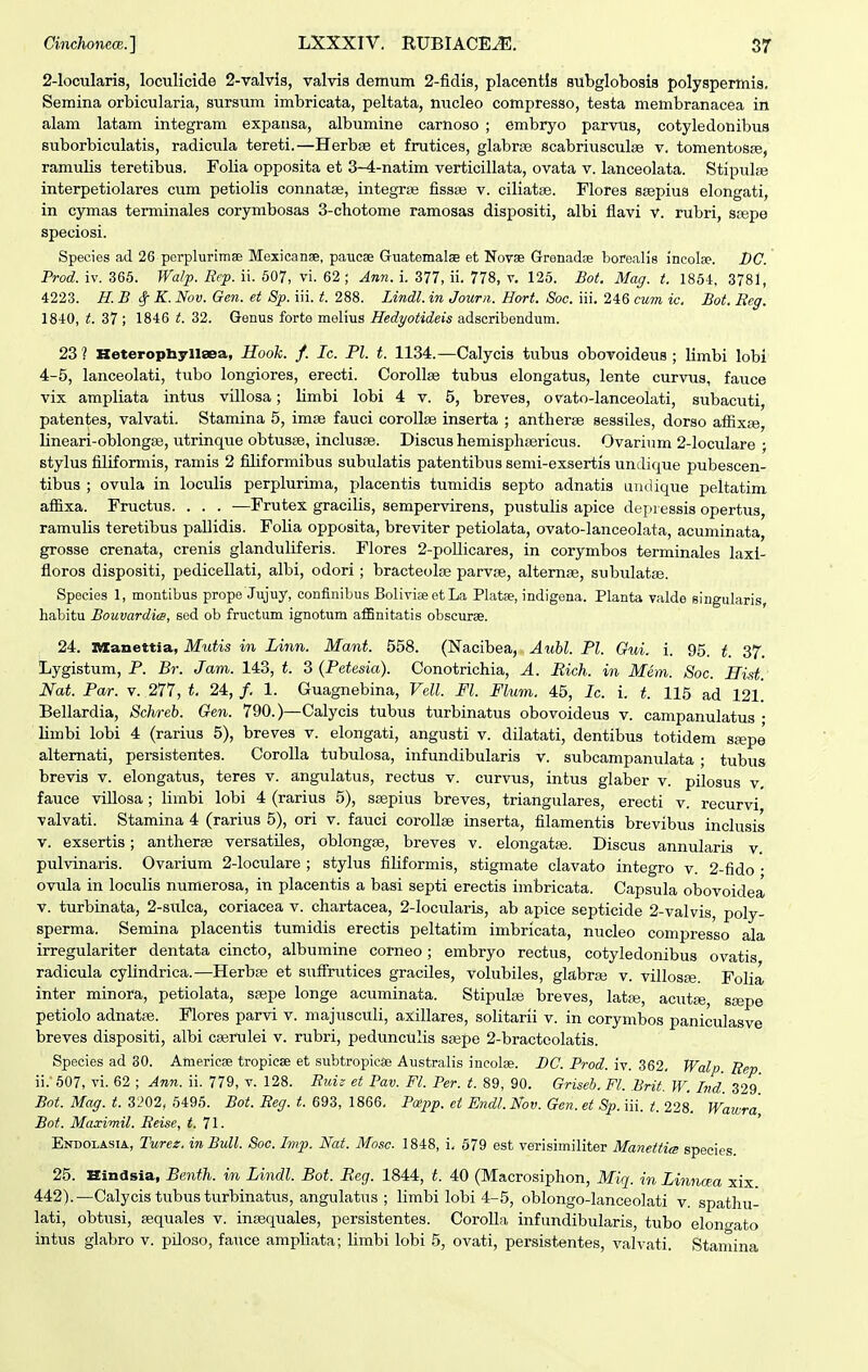 Cinchonea.] LXXXIV. RUBIACE^. S7 2-locularis, loculicide 2-vaMs, valvis demum 2-fidis, placentls subglobosis polyspermis, Semina orbicularia, sursum imbricata, peltata, nucleo compresso, testa membranacea in alam latam integram expansa, albumine camoso ; embryo parvus, cotyledonibus suborbiculatis, radicula tereti.—Herbas et frutices, glabrse scabriusculee v. tomentoSEe, ramulis teretibus. Folia opposita et 3-4-natim verticillata, ovata v. lanceolata. Stipulse interpetiolares cum petiolis connatse, integra^ fissse v. ciliatte. Flores ssepius elongati, in cymas terminales corymbosas 3-chotome ramosas dispositi, albi flavi v. rubri, scepe speciosi. Species ad 26 pcrplurimae Mexicanse, pauese Guatemalse et Novse Grenadse borealig incolae. DC. Prod. iv. 365. Wa/p. Rcp. ii. 507, vi. 62 ; Ann. i. 377, ii. 778, v. 125. Bot. Mag. t. 1864, 3781, 4223. H.B (Sf K. Nov. Gen. et 8p. iii. t. 288. Lindl. in Jourii. Hort. Soc. iii. 246 cum ic. Bot. Reg. 1840, t. 37; 1846 t. 32. Genus forte molius Hedyotideis adscribendum. 23 ? HeteropliyllaBa, Hooh. f. Ic. Pl. t. 1134.—Calycis tubus obovoideus ; limbi lobi 4-5, lanceolati, tubo longiores, erecti. CorollBe tubua elongatus, lente curvus, fauce vix ampliata intus villosa; limbi lobi 4 v, 5, breves, ovato-lanceolati, subacuti, patentes, valvati. Stamina 5, imse fauci corollse inserta ; antherse sessiles, dorso affixse, lineari-oblongse, utrinque obtusse, inclusse. Discus hemisphsericus. Ovariiim 2-Ioculare ; stylus filiformis, ramis 2 filiformibus subulatis patentibus semi-exsertis undique pubescen- tibus ; ovula in loculis perplurima, placentis tumidis septo adnatis undique peltatim affixa. Fructus. . . . —Frutex gracilis, sempervirens, pustulis apice depressis opertus, ramulis teretibus pallidis. Folia opposita, breviter petiolata, ovato-Ianceolata, acuminata, grosse crenata, crenis glanduliferis. Flores 2-poIIicares, in corymbos terminales laxi- floros dispositi, pedicellati, albi, odori ; bracteolse parvse, alternse, subulatse. Species 1, montibus prope Jujuy, confinibus BolivieeetLa Platae, indigena. Planta valde singularis habitu Bouvardia, sed ob fructum ignotum afiBnitatis obscurae. 24. ivxaxiettia, Mutis m Linn. Mant. 558. (Nacibea, Aubl. Pl. Gui. i. 95. t. 37. Lygistum, P. Br. Jam. 143, t. 3 (Petesia). Conotrichia, A. Eich. in Mem. Soc. Hist. Nat. Par. v. 277, t. 24, /. 1. Guagnebina, Vell. Fl. Flum. 45, Ic. i. t. 115 ad 121. Bellardia, Schreb. Gen. 790.)—Calycis tubus turbinatus obovoideus v. campanulatus • Hmbi lobi 4 (rarius 5), breves v. elongati, angusti v. dilatati, dentibus totidem ssepe altemati, persistentes. CoroIIa tubulosa, infundibularis v. subcampanulata ■ tubus brevis v. elongatus, teres v. angulatus, rectus v. curvus, intus glaber v. pilosus v, fauce villosa ; limbi lobi 4 (rarius 5), ssepius breves, triangulares, erecti v. recurvi valvati. Stamina 4 (rarius 5), ori v. fauci corollse inserta, filamentis brevibus inclusis V. exsertis; antheras versatiles, oblongse, breves v. elongatse. Discus annularis v. pulvinaris. Ovarium 2-IocuIare ; stylus filiformis, stigmate clavato integro v. 2-fido • ovula in loculis numerosa, in placentis a basi septi erectis imbricata. Capsula obovoidea V. turbinata, 2-suIca, coriacea v. chartacea, 2-locuIaris, ab apice septicide 2-valvis, poly- sperma. Semina placentis tumidis erectis peltatim imbricata, nucleo compresso ala irregulariter dentata cincto, albumine corneo; embryo rectus, cotyledonibus ovatis radicula cylindrica.—Herbse et sufFrutices graciles, volubiles, glabrse v. villosfe. Folia inter minora, petiolata, ssepe longe acuminata. Stipulse breves, latse, acutaj, ssepe petiolo adnatse. Flores parvi v. majusculi, axillares, solitarii v. in corymbos paniculasve breves dispositi, albi cserulei v. rubri, pedunculis sajpe 2-bractoolatis. Species ad 30. Americge tropicse et subtropicse Australis ineolse. BC. Prod. iv. 362, Walp Eep ii.607, vi. 62 ; Ann. ii. 779, v. 128. Rui;: et Pav. Fl. Per. t. 89, 90. Griseb. Fl. Brit. W. Ind 329* Bot. Mag. t. 3202, 5495. Bot. Reg. t. 693, 1866, Poipp. et Endl.Nov. Gen. et Sp. iii. ^;. 228. Wawra, Bot. Maximil. Reise, t. 71. Endolasia, lurez. in Bull. Soc. Imp. Nat. Mosc 1848, i, 579 est verisimiliter Manettim species. 25. Hindsia, Benth. in Lindl. Bot. Reg. 1844, t. 40 (Macrosiphon, Miq. in Linncea xix 442).—Calycis tubus turbinatus, angulatus ; limbi lobi 4-5, oblongo-Ianceolati v. spathu- lati, obtusi, asquales v. insequales, persistentes. Corolla. infundibularis, tubo elono-ato intus glabro v. piloso, fauce ampliata; limbi lobi 5, ovati, persistentes, valvati. Stamina