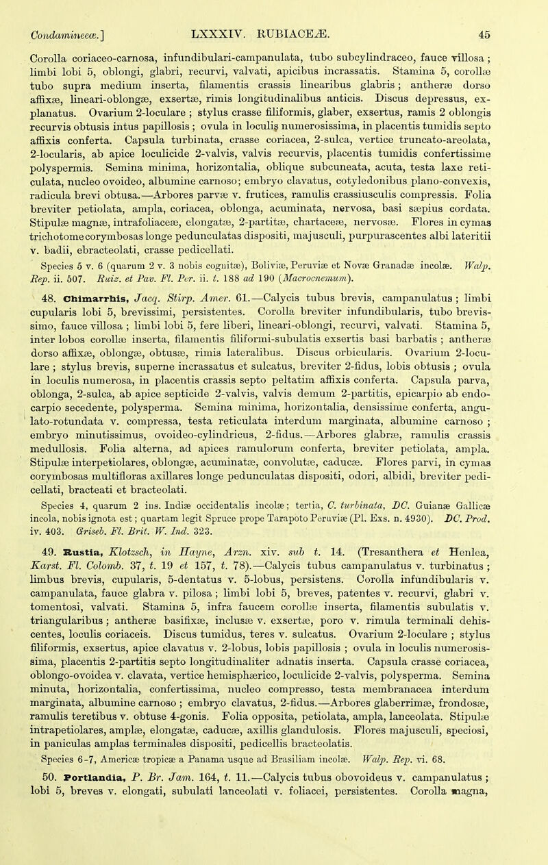 Corolla coriaceo-carnosa, infundibulari-campanulata, tubo subcylindraceo, fauce rillosa ; limbi lobi 5, oblongi, glabri, recurvi, valvati, apicibus incrassatis. Stamina 5, corollte tubo supra medium inserta, filamentis crassis linearibus glabris; antlierse dorso affixse, lineari-oblongse, exsertae, rimis longitudinalibus anticis. Discus depressus, ex- planatus. Ovarium 2-loculare ; stylus crasse filiformis, glaber, exsertus, ramis 2 oblongis recurvis obtusis intus papillosis ; ovula in loculi? numerosissima, in placentis tumidis septo affixis conferta. Capsula turbinata, crasse coriacea, 2-sulca, vertice truncato-areolata, 2-locularis, ab apice loculicide 2-vaIvis, valvis recurvis, placentis tumidis confertissime polyspermis. Semina minima, horizontalia, oblique subcuneata, acuta, testa laxe reti- culata, nucleo ovoideo, albumine carnoso; embryo clavatus, cotyledonibus plano-convexis, radicula brevi obtusa.—Arbores parvse v. frutices, ramulis crassiusculis compressis. Folia breviter petiolata, ampla, coriacea, oblonga, acuminata, nervosa, basi ssepius cordata. Stipulse magnaj, intrafoIiaceBe, elongattie, 2-partit;B, chartacese, nervosas. Flores in cymas trichotomecorymbosas longe pedunculatas dispositi, majusculi, purpurascentes albi lateritii V. badii, ebracteolati, crasse pedicellati. Species 5 v. 6 (quarum 2 v. 3 nobis coguitse), BoliviEe, Peruvise et Novae Granadae incolse. Walp. jRep. ii. 607. Biiis. et Pav. Fl. Pir. ii. t. 188 ad 190 {Macrociiemum). 48. Ctaimarrliis, Jacq. Stirp. Amer. 61.—Calycis tubus brevis, campanulatus ; limbi cupularis lobi 5, brevissimi, persistentes. CoroIIa breviter infundibularis, tubo brevis- simo, fauce villosa ; Umbi lobi 5, fere liberi, lineari-oblongi, recurvi, valvati. Stamina 5, inter lobos corollifi inserta, filamentis filiformi-subulatis exsertis basi barbatis ; antherae dorso affixse, oblongas, obtusse, rimis lateralibus. Discus orbicularis. Ovarium 2-Iocu- lare ; stylus brevis, superne incrassatus et sulcatus, breviter 2-fidus, lobis obtusis ; ovula in loculis numerosa, in placentis crassis septo peltatim affixis conferta. Capsula parva, oblonga, 2-suIca, ab apice septicide 2-vaIvis, valvis demum 2-partitis, epicarjjio ab endo- carpio secedente, polysperma. Semina minima, horizontalia, densissime conferta, angu- lato-rotundata v. compressa, testa reticulata interdum marginata, albumine carnoso ; embryo minutissimus, ovoideo-cylindricus, 2-fidus.—Arbores glabree, ramulis crassis medullosis. Folia alterna, ad apices ramulorum conferta, breviter petiolata, ampla. Stipulse interpetiolares, oblongee, acuminatoe, convolutffi, caducee. Flores parvi, in cymas corymbosas multifloras axillares longe pedunculatas dispositi, odori, albidi, breviter pedi- cellati, bracteati et bracteolati. Species i, quarum 2 ins. Indise occidentalis incolse; tertia, C. turbinata, DC. Guianae Gallicse incola, nobis ignota est; quartam legit Spruce prope Tarapoto Peruvise (Pl. Exs. n. 4930). DC Prod. iv. 403. Griseb. Fl. Brit. W. Ind. 323. 49. Rustia, Klotzsch, in Hayne, Arzn. xiv. sub t. 14. (Tresanthera et Henlea, Karst. Fl. Colomb. 37, t. 19 et 157, t. 78).—Calycis tubus campanulatus v. turbinatus ; limbus brevis, cupularis, 5-dentatus v. 5-Iobus, persistens. CoroIIa infundibularis v. campanulata, fauce glabra v. pilosa ; limbi lobi 5, breves, patentes v. recurvi, glabri v. tomentosi, valvati. Stamina 5, infra faucem corollse inserta, filamentis subulatis v. triangularibus ; antherse basifixse, inclusae v. exsertse, poro v. rimula terminali dehis- centes, loculis coriaceis. Discus tumidus, teres v. sulcatus. Ovarium 2-IocuIare ; stylus filiformis, exsertus, apice clavatus v. 2-Iobus, lobis papillosis ; ovula in loculis numerosis- sima, placentis 2-partiti3 septo longitudiiialiter adnatis inserta. Capsula crasse coriacea, oblongo-ovoidea v. clavata, vertice hemisphaerico, loculicide 2-vaIvis, polysperma. Semina minuta, horizontalia, confertissima, nucleo compresso, testa membranacea interdura marginata, albumine carnoso ; embryo clavatus, 2-fidus.—Arbores glaberrimse, frondosse, ramulis teretibus v. obtuse 4-gonis. Folia opposita, petiolata, ampla, lanceolata. Stipulae intrapetiolares, amplse, elongatse, caducse, axillis glandulosis. Flores majusculi, speciosi, in paniculas amplas terminales dispositi, pedicellis bracteolatis. Species 6-7, Americae tropicse a Panama usque ad Brasiliam incolse. Walp. Rep. vi. 68. 50. Portlandia, P. Br. Jam. 164, t. 11.—Calycis tubus obovoideus v. campanulatus ; lobi 5, breves v. elongati, subulati lanceolati v. foliacei, persistentes. CoroUa magna,