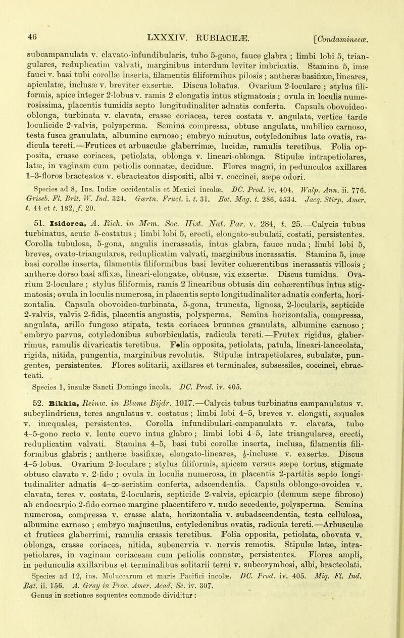 subcampanulata v. clavato-infundibularis, tubo 5-gono, fauce glabra ; limbi lobi 5, trian- gulares, reduplicatim valvati, marginibus interdum leviter imbricatis. Stamina 5, ima fauci V. basi tubi coroUiB inserta, filamentis filiformibus pilosis ; antlierse basifix;», lineares, apiculataj, inchisse v. breviter exsertte. Discus lobatus. Ovarium 2-loculare ; stylus fili- formis, apice integer 2-lobu8 v. ramis 2 elongatis intus stigmatosis ; ovula in loculis nume- rosissima, placentis tumidis septo longitudinaliter adnatis conferta. Capsula obovoideo- oblonga, turbinata v. clavata, crasse coriacea, teres costata v. angulata, vertice tarde loculicide 2-valvis, polysperma. Semina compressa, obtuse angulata, umbilico carnoso, testa fusca granulata, albumine carnoso; embryo minutus, cotyledonibus late ovatis, ra- dicula tereti.—Frutices et arbuscul;e glaberrimte, lucidse, ramulis teretibus. Folia op- posita, crasse coriacea, petiolata, oblonga v. lineari-oblonga. Stipulye intrapetiolares, latse, in vaginam cum petiolis connatffi, deciduoe. Flores magni, in pedunculos axiUares 1- 3-floros bracteatos v. ebracteatos dispositi, albi v. coccinei, syepe odori. Species ad 8, Ins. Indiae occidentalis et Mexici incolse. BC. Prod. iv. 404. Wa/p. Ann. ii. 776. Chriseb. Fl. Brit. W. Ind. 324. Gartn. Fruct. It.Zl. Bot. Mag. t. 286, 4534. Jacq. Stirp. Amer. t. 44 et t. 182,/. 20. 51. Zsidorea, A. Rich. in Mem. Soc. Hist. Nat. Par. v. 284, t. 25.—Calycis tubus turbinatus, acute 5-costatus ; limbi lobi 5, erecti, elongato-subulati, costati, persistentes. Corolla tubulosa, 5-gona, angulis incrassatis, intus glabra, fauce nuda ; limbi lobi 5, breves, ovato-triangulares, reduplicatim valvati, marginibus incrassatis. Stamina 5, imse basi corollse inserta, filamentis filiformibus basi leviter coliaerentibus incrassatis villosis ; antherie dorso basi affixaj, lineari-elongatfe, obtuspe, vix exserta^. Discus tumidus. Ova- rium 2-locuIare ; stylus filiformis, ramis 2 linearibus obtusis diu cohajrentibus intus stig- matosis; ovula in loculis numerosa, in placentis septo longitudinaliter adnatis conferta, hori- zontaUa. Capsula obovoideo-turbinata, 5-gona, truncata, lignosa, 2-locularis, septicide 2- valvis, valvis 2-fidis, placentis angustis, polysperma. Semina horizontalia, compressa, angulata, arillo fungoso stipata, testa coriacea brunnea granulata, albumine camoso ; embryo parviis, cotyledonibus suborbiculatis, radicula tereti.—Frutex rigidus, glaber- rimus, ramulis divaricatis teretibus. F«lia opposita, petiolata, patula, lineari-Ianceolata, rigida, nitida, pimgentia, marginibus revolutis. Stipulse intrapetiolares, subulatae, pun- gentes, persistentes. Flores sohtarii, axiUares et terminales, subsessiles, coccinei, ebrac- teati. Species 1, insulae Sancti Domingo incola. DC. Prod. iv. 405. 52. Bikkia, Reinw. in Blume Bijdr. 1017.—Calycis tubus turbinatus campanulatus v. subcylindricus, teres angulatus v. costatus ; hmbi lobi 4-5, breves v. elongati, sequales V. inoequales, persistentes. CoroIIa infundibulari-cami^anulata v. clavata, tubo 4-5-gono recto v. lente curvo intus glabro ; limbi lobi 4-5, late triangulares, erecti, reduplicatim valvati. Stamina 4-5, basi tubi corollce inserta, inclusa, filamentis fih- formibus glabris; antheraj basifixse, elongato-lineares, g-inclusse v. exsertse. Discus 4-5-lobus. Ovarium 2-Ioculare ; stylus filiformis, apicem versus ssepe tortus, stigmate obtuso clavato v. 2-fido ; ovula in loculis numerosa, in placentis 2-partitis septo longi- tudinahter adnatis 4-oo-seriatim conferta, adscendentia. Capsula oblongo-ovoidea v. clavata, teres v. costata, 2-Iocularis, septicide 2-valvis, epicarpio (demum ssepe fibroso) ab endocarpio 2-fido corneo margine placentifero v. nudo secedente, polysperma. Semina numerosa, compressa v. crasse alata, horizontaha v. subadscendentia, testa cellulosa, albumine camoso ; embryo majusculus, cotyledonibus ovatis, radicula tereti.—Arbusculae et frutices glaberrimi, ramuhs crassis teretibus. Folia opposita, petiolata, obovata v. oblonga, crasse coriacea, nitida, subenervia v. nervis remotis. Stipulse latse, intra- petiolares, in vaginam coriaceam cum petiolis connatse, persistentes. Flores ampli, in peduncuhs axiUaribus et terminahbus solitarii terni v. subcorymbosi, albi, bracteolati. Species ad 12, ins. Moluccarum et maris Paeifici incolae. BC. Prod. iv. 405. Miq. Fl. Ind. Bat. ii. 156. A. Gray in Proc. Amer. Acad. Sc. iv. 307. Genus in seetiones sequentes commode dividitmr: • .