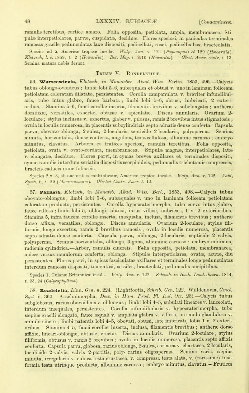 ramulis teretibus, cortice amaro. Folia opjjosita, petiolata, ampla, membranacea. Sti- pulae interpetiolares, parvse, cuspidatse, deciduie. Flores speciosi, in paniculas terniinales ramosas gracUe peduncvdatas laxe dispositi, pedicellati, rosei, pedicellis basi bracteolatis. Species ad 5, Americae tropicae incolse. Walp. Ann. v. 124 {Pugono^nts) et 129 {Howardia). Klotzsch, l. c. 1859, t. 2 (Howardia). Bot. Mag. t. 5110 {Howardia). (Erst. Amcr. centr. t. 13. Semina matura nobis desunt. TrIBUS V. EONDELETIE^. 56. Warscewiczia, Klotzsch, in Monatsber. Ahad. Wiss. Berlin. 1853, 496.—Calycis tubus oblongo-ovoideus ; limbi lobi 5-6, subaequales et obtusi v. unoin laminam foliceam petiolatam coloratam dilatato, persistentes. CoroUa campanidata v. bre^nter infundibid- aris, tubo intus glabro, fauce barbata ; Umbi lobi 5-6, obtusi, imbricati, 2 exteri- oribus. Stauiiiia 5-6, fauci coroU;e inserta, fUamentis brevibus v. subelongatis ; antherae dorsifixse, versatUes, exsert», obtusne v. apiculataj. Discus anniUaris. Ovarium 2- lociUare ; stylus inclusus v. exsertus, glaber v. pUosus, ramis 2 brevibus intus stigmatosis ; ovula in locuHs numerosa, in jjlacentis subcylindricis septo adnatis dense conferta. Capsula parva, obovato-oblonga, 2-sulca, 2-locularis, septicide 2-locularis, polysperma. Semina minuta, horizontaUa, dense conferta, angulata, testa ceUulosa, albumine carnoso ; embryo minutus, clavatus.—Arbores et frutices speciosi, ramuHs teretibus. FoUa oj)posita, petiolata, ovata v. ovato-cordata, membranacea. StipiUte magnte, interpetiolares, latfe V. elongatae, decidufe. Flores parvi, in cymas breves axUlares et terminales dispositi, cymte ramiUis interdimi seriatun dispositis scorpioideis, peduncuHs trichotomis compressis, bracteis caducis nunc foHaceis. Species 2 v. 3, ab auotoribus multiplicatae, Americae tropicae ineolae. Walp. Ajm. v. 122. Va?d, Syrah. ii. t. 29 {Macrocnemum). (Ersted Ccntr. Amer. t. 12. 57. Pallasia, Klotzsch, in Monatsb. Akad. Wiss. Berl., 1853, 498.—Calycis tubus obovato-oblongus ; limbi lobi 5-6, subajquales v. uno in laminam foUceam petiolatam coloratam producto, persistentes. Corolla hypccraterimorpha, tubo curvo intus glabro, fauce vUlosa ; limbi lobi 5, oblongi, obtusi, intus viUosi, imbricati, 1 v. 2 exterioribus. Stamina 5, infra faucem coroUae inserta, inagquaUa, inclusa, fUamentis brevibus ; antheras dorso affixae, versatUes, oblongse. Discus annularis. Ovarium 2-locuIare ; stylus fiU- fornUs, longe exsertus, ramis 2 brevibus ramosis ; ovula in lociUis numerosa, placentia septo adnatis dense conferta. CapsiUa parva, oblonga, 2-IocuIaris, septicide 2 valvis, polysperma. SenUna horizontaUa, oblonga, 3-gona, albuiuUie camoso ; embryo minimus, radicula cylindrica.—Arbor, ramuUs cinereis. F«Ua opposita, petiolata, membranacea, apices versus ramulormn conferta, oblonga. Stipulse interi5etiolai'es, ovatse, acutse, diu persistentes. Flores parvi, in spicas fasciculatas axillares et terminales longe pedunculatas interdum ramosas dispositi, tomentosi, sessUes, bracteolati, pedunculis ancipitibus. Species 1, Guianse Britmnicae incola. Wa'p. Ann. v. 122. Schomh. in Hook. Lond. Journ. 1844, t. 23, 24 {Calycophyllum). 58. Rondeletia, Linn. Gcn. n. 224. (Lightfootia, Schreb. Gen. 122. Willdenovia, Gmel. Syst. U. 362. Arachnunorpha, Desv. in Ham. Prod. Fl. Ind. Occ. 28).—Calycis tubus subglobosus, rarius obovoideus v. oblongus ; Umbi lobi 4-5, subxUati lineares v. lanceolati, interdum insequales, persistentes. CoroUa infundibularis v. hypocratertmorpha, tubo ssepius gracUi elongato, fauce sequaU v. ampUata glabra v. vUIosa, ore nudo glanduloso v. annulo cincto ; Umbi patentis lobi 4-5, obovati, obtusi, late imbricati, lobis 1 v. 2 exteri- oribus. Stamina 4-5, fauci coroUse inserta, inclusa, filamentis brevibus ; antherae dorso affixsB, lineari-oblongfe, obtusje, erectas. Discus annularis. Ovarium 2-Iocuiare ; stylus fiUformis, obtusus v. ranUs 2 brevibus ; ovxUa in locuUs numerosa, placentis septo affixis conferta. CapstUa parva, globosa, rarius oblonga, 2-suIca, coriacea v. chartacea, 2-locuIaris, lociUicide 2-vaIvis, valvis 2-partitis, poly- rarius oUgosperma. Semina varia, ssepius minuta, irregularia v. cubica testa cnistacea, v. compressa testa alata, v. (rarissime) fusi- formia testa utrinque producta, albumine camoso ; embryo miautus, clavatus.—Frutices