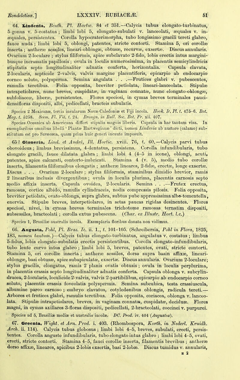 64. Iilndenla, Bcnth. Pl. Hartw. 84 et 351.—Calycis tubus elongato-turbinatus, 5-gonus V. 5-costatus ; limbi lobi 5, elongato-subulati v. lanceolati, sequales v. in- sequales, persistentes. CoroUa hypocraterimorpha, tubo longissimo gracili tereti glabro, fauce mida ; limbi lobi 5, oblongi, patentes, stricte contorti. Stamina 5, ori coroUae inserta ; antherfe sessiles, lineari-oblongse, obtusse, recurvse, exsertffi. Discus annularis. Ovarium 2-loculare ; stylus filiformis, apice subclavato 2-fido, lobis erectis intus margini- busque incrassatis papillosis ; ovula in loculis numerosissima, in placentis semicylindricis stipitatis septo longitudinaliter adnatis conferta, horizontalia. Capsula clavata, 2-locularis, septicide 2-valvis, valvis margine placentiferis, epicarpio ab endocarpio corneo soluto, polysperma. Semina angulata . . .—Frutices glabri v. pubescentes, ramulis teretibus. Folia opposita, breviter petiolata, lineari-lanceolata. Stipulae intrapetiolares, nunc breves, cuspidatse, in vaginam connatce, nunc elongato-oblongse, subfoliacete, liberse, persistentes. Flores speciosi, in cymas breves terminales pauci- densifloras dispositi, albi, pedicellati, bracteis subulatis. Species 2 Mexicanae, teriia insularum Novse Caledoniae et Fiji incola. HooJc. Ic, Pl. t. 475-6. Bot. Mag. t. 6258. Seem. Fl. Vit. t. 24. Brongn. in Bull. Soc. Bot. Fr. xii. 407. Species Oceanica ab Americana diiFert stipulis magnis liberis. Capsula in hac tantum visa. In exemplaribus omnibus libelli' Plantse Hartwegianae' dicti, nomen Lindenia ab auctore (calamo) sub- stitutum est pro Siphonia, quam prius huic generi ineaute imposuit. 65? Gloneria, Lind. et Andra, III. Hortic. xviii. 76, t. 60.—Calycis parvi tubus obovoideus ; limbus brevissimus, 4-dentatus, persistens. CoroUa infundibularis, tubo elongato gracili, fauce dilatata giabra; limbi lobi 4 (4-5 in icone), oblongi, acuti, patentes, apice calcarati, contorto-imbricati. Stamina 4 (v. 5), medio tubo corollse inserta, filamentis filiformibus elongatis ; antherse lineares, 2-fid8e, erectse, longe exsertse. Discus . . . Ovarium 2-loculare ; stylus filiformis, staminibus dimidio brevior, ramis 2 linearibus inclusis divergentibus ; ovula in loculis plurima, placentis carnosis septo roedio aflixis inserta. Capsula ovoidea, 2-locularis. Semina . . .—Frutex erectus, ramosus, cortice albido, ramulis cylindraceis, nodis compressis pilosis. Folia opposita, breviter petiolata, ovato-oblonga, supra glabra, subtus pube appressissima albo-tomentella, enervia. Stipulae breves, interpetiolares, in setas paucas rigidas desinentes. Flores speciosi, nivei, in cymas breves terminales trichotome ramosas tematim dispositi, subsessiles, bracteolati ; coroUa extus pubescens. (Char. ex Hlustr. Hort. l.c.) Species 1, Brasiliae australis incola. Exemplaria floribus donata non vidimus. 66. Augusta, Pohl, Pl. Bras. Ic. ii. 1., t. 101-105. (Schreibersia, Pohl in Flora, 1825, 183, nome»i tantum.)—Calycis tubus elongato-turbinatus, angulatus v. costatus ; limbus 5-fidus, lobis elongato-subulatis erectis persistentibus. CoroIIa elongato-infundibularis, tubo lente curvo intus glabro ; Umbi lobi 5, breves, patentes, ovati, stricte contorti. Stamina 5, ori coroUse inserta ; antherse sessiles, dorso supra basin affixse, lineari- oblongse, basi obtusse, apice subapiculatse, exsertse. Discus annularis. Ovarium 2-IocuIare; stylus gracilis, elongatus, ramis 2 planis ovatis obtusis ; ovula in loculis perplurima, in placentis crassis septo longitudinaliter adnatis conferta. Capsula oblonga v. subcylin- dracea, 2-locuIaris, loculicide 2-vaIvis, valvis 2-partibiIibus, epicarpio ab endocarpio comeo soluto, placentis crassis foveolatis polyspermis. Semina subcubica, testa crassiuscula, albumine parco carnoso ; embryo clavatus, cotyledonibus oblongis, radicula tereti.— Arbores et frutices glabri, ramulis teretibus. Folia opposita, coriacea, obionga v. lanceo- lata. Stipulse intrapetiolares, breves, in vaginam connatai, cuspidatse, deciduse. Flores magni, in cymas axiUares 3-floras dispositi, pedicellati, 2-bracteolati, coccinei v. purpurei. Species ad 5, Brasiliae mediae et australis ineolae. DC. Prod. iv. 404 (Augustea). 67. Greenia, Wight. et Arn. Prod. i. 403. (Rhombospora, Korth. in Nederl. Kruidk. Arch. ii. 114). Calycis tubus globosus ; Umbi lobi 4-5, breves, subulati, erecti, persis- tentes. CoroUa anguste infundibularis, tubo elongatointus glabro ; limbi lobi 4-5, ovati, erecti, stricte contorti. Stamina 4-5, fauci corollse inserta, filamentis brevibus ; antherae dorso afl[ixEe, lineares, apicibus 2-lobis exsertis, basi 2-lobae. Discus tumidus v. annularis,