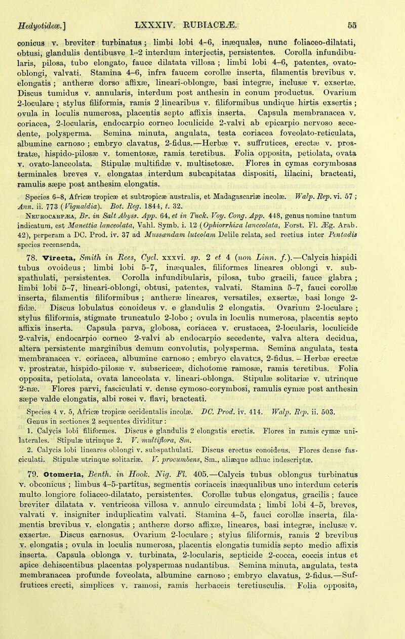 conicus V. breviter turbinatus; limbi lobi 4-6, insequales, nunc foliaceo-dilatati, obtusi, glandulis dentibusve 1-2 interdum interjectis, persistentes. Corolla infundibu- laris, pilosa, tubo elongato, fauce dilatata villosa ; linibi lobi 4—6, patentes, ovato- oblongi, valvati. Stamina 4-6, infra faucem corollse inserta, filamentis brevibus v. elongatis ; antherse dorso affixse, lineari-oblongse, basi integrse, inclusse v. exsertse. Discus tumidus v. annularis, interdum post anthesin in conum productus. Ovarium 2-loculare ; stylus filiformis, ramis 2 linearibus v. filiformibus undique hirtis exsertis ; ovula in loculis numerosa, placentis septo affixis inserta. Capsula membranacea v, coriacea, 2-locularis, endocarpio corneo loculicide 2-valvi ab epicarpio nervoso sece- dente, polysperma. Semina minuta, angulata, testa coriacea foveolato-reticulata, albumine carnoso ; embryo clavatus, 2-fidus.—Herbse v. sufirutices, erectse v. pros- tratse, hispido-pilosae v. tomentosse, ramis teretibus. Folia opposita, petiolata, ovata V. ovato-lanceolata. Stipulse multifidse v. multisetosse. Flores in cymas corymbosas terminales breves v. elongatas interdum subcapitatas dispositi, lilacini, bracteati, ramulis ssepe post anthesim elongatis. Species 6-8, Africse tropicse et subtropicse australis, et Madagascariae incolae. Wa/p. Rep. vi. 67 ; Ann. ii. 773 {Fignaldia). Bot. Reg. 1844, t. 32. NEUROCAEP.ffiiA, Br. in Salt Abyss. App. 64, et in Tuck. Voy. Cong. App. 448, genus nomine tantum indicatum, est Manettia lanceolaia, Vahl. Symb. i. 12 {Ophiorrhiza lanceolata, Forst. Fl. Mg. Arab. 42), perperam a DG. Prod. iv. 37 ad Musscendam luteolam Delile relata, sed rectius inter Fentadis species recensenda. 78. Virecta, Smith in Rees, Cycl. xxxvi. sp. 2 4 (non Linn. /.).—Calycis hispidi tubus ovoideus; limbi lobi 5-7, intequales, filiformes lineares oblongi v. sub- spathulati, persistentes. Corolla infundibularis, pilosa, tubo gracili, fauce glabra ; limbi lobi 5-7, lineari-oblongi, obtusi, patentes, valvati. Stamina 5-7, fauci corollae inserta, filamentis filiformibus ; antherse lineares, versatiles, exsertse, basi longe 2- ifidse. Discus lobulatus conoideus v. e glandulis 2 elongatis. Ovarium 2-IocuIare ; stylus filiformis, stigmate truncatulo 2-Iobo ; ovula in locu^Iis numerosa, placentis septo affixis inserta. Capsula parva, globosa, coriacea v. crustacea, 2-IocuIaris, loculicide 2-vaIvis, endocarpio comeo 2-valvi ab endocarpio secedente, valva altera decidua, altera persistente marginibus demum convolutis, polysperma. Semina angulata, testa membranacea v. coriacea, albumine carnoso ; embryo clavatus, 2-fidus. — Herbse erectse V. prostratse, hispido-pilosse v. subsericese, dichotome ramosse, ramis teretibus. Folia opposita, petiolata, ovata lanceolata v. lineari-oblonga. Stipulse solitarise v. utrinque 2-n3e. Flores parvi, fasciculati v. dense cymoso-corymbosi, ramulis cym^ post anthesin ssepe valde elongatis, albi rosei v. fiavi, bracteati. Species 4 v. 5, Africae tropicae oecidentalis incolse. BC. Prod. iv. 414. Walp. Rtp. ii. 603. Genus in sectiones 2 sequentes dividitur : 1. Calycis lobi flliformes. Discus e glandulis 2 elongatis erectis. Flores in ramis cymse uni- laterales. Stipulae utrinque 2. V. multiflora, Sm. 2. Calycis lobi lineares oblongi v. subspathulati. Discus erectus conoideus. Flores dense fas- ciculati. Stipulae utrinque solitariae. V. prooumbens, Sm., aliseque adhuc indescriptae. 79. Otomeria, Benth. in Hooh. Nig. Fl. 405.—Calycis tubus oblongus turbinatus V. obconicus ; limbus 4-5-partitus, segmentis coriaceis insequalibus uno interdum ceteris multo longiore foliaceo-dilatato, persistentes. Corollse tubus elongatus, gracilis ; fauce breviter dilatata v. ventricosa viUosa v. annulo circumdata ; limbi lobi 4-5, breves, valvati v. insigniter induphcatim valvati. Stamina 4-5, fauci corollse inserta, fila- mentis brevibus v. elongatis ; antherse dorso affixse, lineares, basi integrse, inclusse v. exsertse. Discus carnosus. Ovarium 2-Ioculare ; styius filiformis, ramis 2 brevibus V. elongatis ; ovula in loculis numerosa, placentis elongatis timiidis septo medio affixis inserta. Capsrda oblonga v. turbinata, 2-Iocularis, septicide 2-cocca, coccis intus et apice dehiscentibus placentas polyspermas nudantibus. Semina minuta, angulata, testa membranacea profvmde foveolata, albumine carnoso ; embryo clavatus, 2-fidus.—Suf-