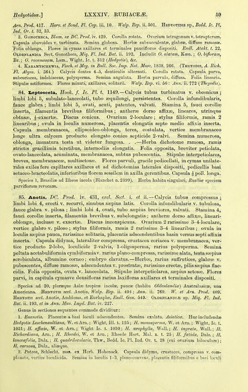 Arn. Prod. 417. Sarv. et Sond. Fl. Cap. iii. 10. Walp. Eep. ii. 501. Hedyotidis sp., Bcdd. Ic. Pl, Ind. Or. t. 32, 33. ■ 3. GoNOTHECA, Blum. ex BC. Prod. iv. 429. Corolla rotata. Ovarium tetragonum v. tetraptcrum. Capsula obovoidea v. turbinata. Semina globosa. Herbse subsucculentse, glabrae, diffuse ramosse. Folia oblonga. Flores in cymas axillares et terminales paucifloras dispositi. Endl. Atakt. t. 22, Oldenlakdia Sect. Gonotheca, Mig. Fl. Ind. Bat. ii. 192. Includit 0. alatam, Kcen. ; 0. bifluramj Br.; 0. racemosam, Lam., Wight, Ic. t. 312 (Hedyotis), &c. 4. KakamyscheWia, Fisch. etMey. in Bull. Soc. Imp. Nat. Moso. 1838, 266. (Thetodis, A. Richi Fl. Abyss. i. 364.) Calycis dentes 4-5, denticulis alternati. Corolla rotata. Capsula parva, subcoriacea, indehiscens, polysperma. Semina angulata. Herba parvula, diffusa. Folia linearia. Stipulse setiformes. Flores minuti, axillares, solitarii. Walp. Eep. vi. 56 : Ann. ii. 772 (Theyodis). 84. Keptoscela, Hook. f. Ic. Pl. t. 1149.—Calycis tubus turbinatus v. obconicus ; limbi lobi 5, subulato-lanceolati, tubo sequUongi, persistentes. Corolla infundibularis, fauce glabra ; limbi lobi 5, ovati, acuti, patentes, valvati. Stamina 5, fauci corollgB inserta, filamentis brevibus filiformibus ; antheraj dorso afiixse, lineares, utrinque obtusse, ^-exsertse. Discus conicus. Ovarium 2-loculare; stylus filiformis, ramis 2 linearibus ; ovula in loculis numerosa, placentis elongatis septo medio afiixis inserta. Capsula membranacea, ellipsoideo-oblonga, teres, costulata, vertice membranaceo longe ultra calycem producto elongato conico septicide 2-valvi. Semina numerosa, oblonga, immatura testa ut videtur fungosa. . .—Herba dichotome ramosa, ramis strictis gracillunis teretibus, internodiis elongatis. FoHa opposita, breviter petiolata, ovato-lanceolata, acuminata, membranacea, subtus pubescentia. Stipulse interpetiolares, breves, membranacese, multisetosge. Flores parvuli, gracile pedicellati, in cymas unilate- ^■ales exiles fere capillares axillares et ad dichotomias laterales dispositi, pedicelUs basi setaceo-bracteolatis, inferioribus fiorem sessilem in axilla gerentibus. Capsula g^poll. longa. Species 1, Brasilise ad Ilheos incola (Bhmchet n. 2399). Herba habitu singulari, Euellice speciem ; parvifloram revocans. 85. Anotis, DC. Prod. iv. 431, excl. Sect. i. et ii. — Calycis tubus compressus ; liinbi lobi 4, erecti v. recurvi, sinubus ssepius latis. CoroUa infundibularis v. tubulosa, fauce glabra v. pilosa ; limbi lobi 4, ovati, tubo seepius breviores, valvati. Stamina 4, fauci corollse inserta, filamentis brevibus v. subelongatis ; antherse dorso affixfe, lineari- oblongse, inclusse v. exsertse. Discus inconspicuus. Ovarium 2 rarissime 3-4-IocuIare, vertice glabro v. piloso ; stylus filiformis, ramis 2 rarissime 3-4 linearibus ; ovula in loculis saipius pauca, rarissinie solitaria, placentis adscendentibus basin versus septi affixis inserta. Capsula didyma, lateraliter compressa, crustacea coriacea v. membranacea, ver- tice producto 2-lobo, loculicide 2-valvis, 1-oligosperma, rarius polysperma. Semina peltata acetabuliformia cymbiformiav. rarius plano-compressa, rarissime alata, testa ssepius scrobiculata, albumine corneo; embryo clavatus.—Herbse, rarius sufirutices, glabrse v. pubescentes, difFuse ramosse, adscendentes v. prostratse, rarissime erectae, pilis ssspius flac- cidis. Folia opposita, ovata v. lanceolata. Stipulse interpetiolares, ssepius setosse. Flores parvi, in capitula cymasve densifloras rarius laxifloras axillares et terminales dispositi. Species ad 20, pleraeque Asiae tropicBe incolee, paucse (habitu OldenlandicB) Australasicse, una Americana. Hedyotis sect. Anotis, Walp. Eep. ii. 494; Ann. ii. 769. W. et Arn. Prod. 409. Hedyotis sect. Anotis, Ambloma, et Eurhaplie, Endl. Gen. 549. OLDENLANpiiE sp. Miq. Fl. Ind. Bat. ii. 193, et in Ann. Mus. Lugd. Bat. iv. 227. Genus in sectiones sequentes commode dividitur: 1. Euanotis. Placentse a basi loculi adscendentes. Semina exalata. Asiaticcg. Huc includendae Hedyotis Leschenaultiana, W. et Arn.; Wight, III. t. 125 ; H. monosper^na, W. et Arn.; Wight, Ic. t. 1031; H. affinis, W. et Arn.; Wight Ic. t. 1030; H. urophylla, Wall.; H. ingrata, Wall.; H. Eichardiana, Arn. ; H. Eheedei, W. et Arn.; Eheede Hort. Mal. x. t. 25 ; H. fcetida, Dalz. ; H, lancemfolia, Dalz. ; H. quadrilocularis, Thw., Bedd. Ic. Pl. Ind. Or. t. 28 (cui ovarium biloculare) ; H. carnosa, Dalz., alieeque. 2. Patzea, Schleclit. mss. ex Herb. Hohenack. Capsula didyma, crustacea, compressa v. com- planata, vertice loculicida. Semina in loculis 1-3, plano-convexa, plaeentis filiformibus e baisi loculi