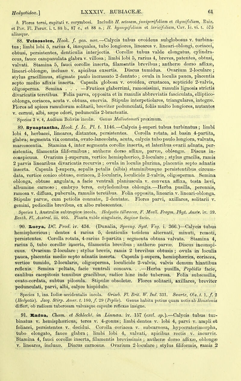 b. Flores terni, capitati v. corymbosi. Includit/f. setosam, juniperifoliam et thymifoUam, Euiz, et P(W. Fl. PeruT. i. t. 88 b., 87 c, et 88 a.; H. hyssopifuUam et laricifoUam, Cav. Ic. vi. t. 575 aliasque. 88. Telnosolen, Kodk. f. gen. iiou.—Calycis tubus ovoideus subglobosus v. turbina- tus; limbi lobi 5, rarius 4, incequales, tubo longiores, lineares v. lineari-oblongi, coriacei, obtusi, persistentes, denticulis interjectis. CorollEe tubus valde elongatus. cylindra- ceus, fauce campanulata glabra v. villosa; limbi lobi 5, rarius 4, breves, patentes, obtusi, valvati. Stamina 5, fauci corollse inserta, filamentis brevibus ; antherse dorso affixse, lineari-oblongse, inclusse v. apicibus exsertis. Discus tuniidus. Ovarium 2-loculare ; stylus graciUimus, stigmate paulo incrassato 2-dentato ; ovula in loculis pauca, placentis septo medio affixis inserta. Capsula globosa v. ovoidea, cmstacea, septicide 2-valvis, oligosperma. Semina . . . —Frutices glaberrimi, ramosissimi, ramulis lignosia strictis divaricatis teretibus. Folia parva, opposita et in ramulis abbreviatis fasciculata, elliptico- oblonga, coriacea, acuta v. obtusa, enervia. Stipula; interpetiolares, triangulares, integrpe. Flores ad apices ramulorum solitarii, breviter pedunculati, foliis multo longiores, nutantes V. cernui, albi, ssepe odori, pedunculis 2-bracteatis. Species 3 v. 4, Andium Boliviee incolae. Genus Mallostomati proximum. 89. Synaptantba, Hooh. f. Ic. Pl. t. 1146.—Calycis ^-superi tubus turbinatus ; limbi lobi 4, herbacei, lineares, distantes, persistentes. Corolla rotata, ad basin 4-partita, glabra; segmenta vixconnata, ovato-lanceolata, acuta, calycis tubo paulo longiora, valvata, marcescentia. Stamina 4, inter segmenta corollae inserta, et lateribus ovarii adnata, per- sistentia, filamentis filiformibus ; antherse dorso affixse, parvce, oblengse. Discus in- conspicuus. Ovarium |-superum, vertice hemisphserico, 2-loculare ; stylus gracilis, ramis 2 parvis linearibus divaricatis recurvis ; ovula in loculis plurima, placentis septo adnatis inserta. Capsula f-supera, sepalis petalis (albis) staminibusque persistentibus circum- data, vertice conico obtuso, coriacea, 2-Iocularis, locuKcide 2-vaIvis, oligosperma. Semina oblonga, obtuse angulata, a facie ventrali planiuscula v. convexa affixa, testa Isevi, ' albumine carnoso; embryo teres, cotyledonibus oblongis.—-Herba pusilla, perennis, ramosa v. diffusa, puberula, ramulis teretibus. Folia opposita, linearia v. lineari-oblonga. Stipulse parv«, cum petiolis connatse, 2-dentata3. Flores parvi, axiUares, solitarii v. gemini, pediceUis brevibus, ex albo rubescentes. Species 1, Australiae subtropicae incola. Hedyotis tiUteacea, F. Muell. Fragm. Phyt. Ausir. iv. 39. Benth. Fl. Austral. iii. 405. Planta valde singularis, Sagince facie. 90. Iiucya, DG. Prod. iv. 434. (Dunalia, Spreng. Syst. Veg. i. 366.)—Calycis tubus hemisphsericus; dentes 4 rarius 5, denticulis totidem alternati, minuti, remoti, persistentes. CoroUa rotata, 4-rarius 5-partita ; segmenta obtusa valvata. Stamina 4, rarius 5, tubo coroUie inserta, filamentis brevibus ; antherse parvse. Discus inconspi- cuus. Ovarium 2-Ioculare ; stylus brevis, ramis 2 brevibus obtusis ; ovula Ln loculis pauca, placentis medio septo adnatis inserta. Capsula ^-supera, hemisphserica, coriacea, vertice tumido, 2-IocuIaris, oUgosperma, loculicide 2-vaIvi3, valvis demmn hiantibus reflexis. Semina peltata, facie ventrali concava. . .■—Herba pusiUa, Peplidis facie, caulibus caespitosis tenuibus gracilibus, radice hinc inde tuberosa. Folia subsessUia, ovato-cordata, subtus pilosula. Stipulse obsoletse. Flores solitarii, axillares, breviter pedunculati, parvi, albi, calyce hispidulo. Species 1, ins. Indiae occide.ntalis incola. Griseb. Fl. Brit. W. Ind. 331. Swartz, Ols. t. 1, /. 2 (Hedyotis). Jacq. Stirp. Amer. t. 180, /. 29 (PepHs). Genus habitu potius quam notisab Houstonia differt, ob radicem tuberosam valvasque capsulae reflexas insigne. 91. Kadna, Cham. et Schlecht. in Linncea. iv. 157 (excl. sp.).—Calycis tubus tur- binatus v. hemisphsericus, teres v. 4-gonus; limbi dentes v. lobi 4, parvi v. ampli et foliacei, persistentes v. decidui. CoroIIa coriacea v. subcarnosa, hypocraterimorpha, tubo elongato, fauce glabra ; limbi lobi 4, valvati, apicibus rectis v. incurvis. Stamina 4, fauci corollse inserta, filamentis brevissimis ; aiitherse dorso affixse, oblongse V. Uneares, inclusse. Discus carnosus. Ovarium 2-IocviIare ; stylus filiformis, ramis 2
